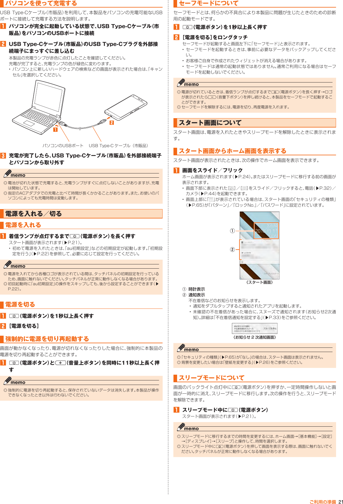 21ご利用の準備パソコンを使って充電するUSB Type-Cケーブル（市販品）を利用して、本製品をパソコンの充電可能なUSBポートに接続して充電する方法を説明します。󱈠  パソコンが完全に起動している状態で、USB Type-Cケーブル（市販品）をパソコンのUSBポートに接続󱈢  USB Type-Cケーブル（市販品）のUSB Type-Cプラグを外部接続端子にまっすぐに差し込む本製品の充電ランプが赤色に点灯したことを確認してください。充電が完了すると、充電ランプの色が緑色に変わります。• パソコン上に新しいハードウェアの検索などの画面が表示された場合は、「キャンセル」を選択してください。パソコンのUSBポート USB Type-C ケーブル（市販品）󱈤  充電が完了したら、USB Type-Cケーブル（市販品）を外部接続端子とパソコンから取り外す◎ 電池が切れた状態で充電すると、充電ランプがすぐに点灯しないことがありますが、充電は開始しています。◎ 指定のACアダプタでの充電と比べて時間が長くかかることがあります。また、お使いのパソコンによっても充電時間は変動します。電源を入れる／切る電源を入れる󱈠  着信ランプが点灯するまでF（電源ボタン）を長く押すスタート画面が表示されます（▶P. 21）。• 初めて電源を入れたときは、「au初期設定」などの初期設定が起動します。「初期設定を行う」（▶P. 22）を参照して、必要に応じて設定を行ってください。◎ 電源を入れてから各種ロゴが表示されている間は、タッチパネルの初期設定を行っているため、画面に触れないでください。タッチパネルが正常に動作しなくなる場合があります。◎ 初回起動時に「au初期設定」の操作をスキップしても、後から設定することができます（▶P. 22）。電源を切る󱈠 F（電源ボタン）を1秒以上長く押す󱈢 ［電源を切る］強制的に電源を切り再起動する画面が動かなくなったり、電源が切れなくなったりした場合に、強制的に本製品の電源を切り再起動することができます。󱈠 F（電源ボタン）とr（音量上ボタン）を同時に11秒以上長く押す◎ 強制的に電源を切り再起動すると、保存されていないデータは消失します。本製品が操作できなくなったとき以外は行わないでください。セーフモードについてセーフモードとは、何らかの不具合により本製品に問題が生じたときのための診断用の起動モードです。󱈠 F（電源ボタン）を1秒以上長く押す󱈢 ［電源を切る］をロングタッチセーフモードが起動すると画面左下に「セーフモード」と表示されます。• セーフモードを起動するときは、事前に必要なデータをバックアップしてください。• お客様ご自身で作成されたウィジェットが消える場合があります。• セーフモードは通常の起動状態ではありません。通常ご利用になる場合はセーフモードを起動しないでください。◎ 電源が切れているときは、着信ランプが点灯するまでF（電源ボタン）を長く押す→ロゴが表示されたらl（音量下ボタン）を押し続けると、本製品をセーフモードで起動することができます。◎ セーフモードを解除するには、電源を切り、再度電源を入れます。スタート画面についてスタート画面は、電源を入れたときやスリープモードを解除したときに表示されます。スタート画面からホーム画面を表示するスタート画面が表示されたときは、次の操作でホーム画面を表示できます。󱈠  画面をスライド／フリックホーム画面が表示されます（▶P. 24）。またはスリープモードに移行する前の画面が表示されます。• 画面下部に表示された［ ］／［ ］をスライド／フリックすると、電話（▶P. 32）／カメラ（▶P. 44）を起動できます。• 画面上部に「 」が表示されている場合は、スタート画面の「セキュリティの種類」（▶P. 65）が「パターン」／「ロックNo.」／「パスワード」に設定されています。《スタート画面》①②① 時計表示② 通知表示不在着信などのお知らせを表示します。• 通知をダブルタップすると通知されたアプリを起動します。• 未確認の不在着信があった場合に、スヌーズで通知されます（お知らせ2次通知）。詳細は「不在着信通知を設定する」（▶P. 33）をご参照ください。《お知らせ 2 次通知画面》◎ 「セキュリティの種類」（▶P. 65）が「なし」の場合は、スタート画面は表示されません。◎ 背景を変更したい場合は「壁紙を変更する」（▶P. 26）をご参照ください。スリープモードについて画面のバックライト点灯中にF（電源ボタン）を押すか、一定時間操作しないと画面が一時的に消え、スリープモードに移行します。次の操作を行うと、スリープモードを解除できます。󱈠  スリープモード中にF（電源ボタン）スタート画面が表示されます（▶P. 21）。◎ スリープモードに移行するまでの時間を変更するには、ホーム画面→［基本機能］→［設定］→［ディスプレイ］→［スリープ］と操作して、時間を選択します。◎ スリープモード中にF（電源ボタン）を押して画面を表示する際は、画面に触れないでください。タッチパネルが正常に動作しなくなる場合があります。