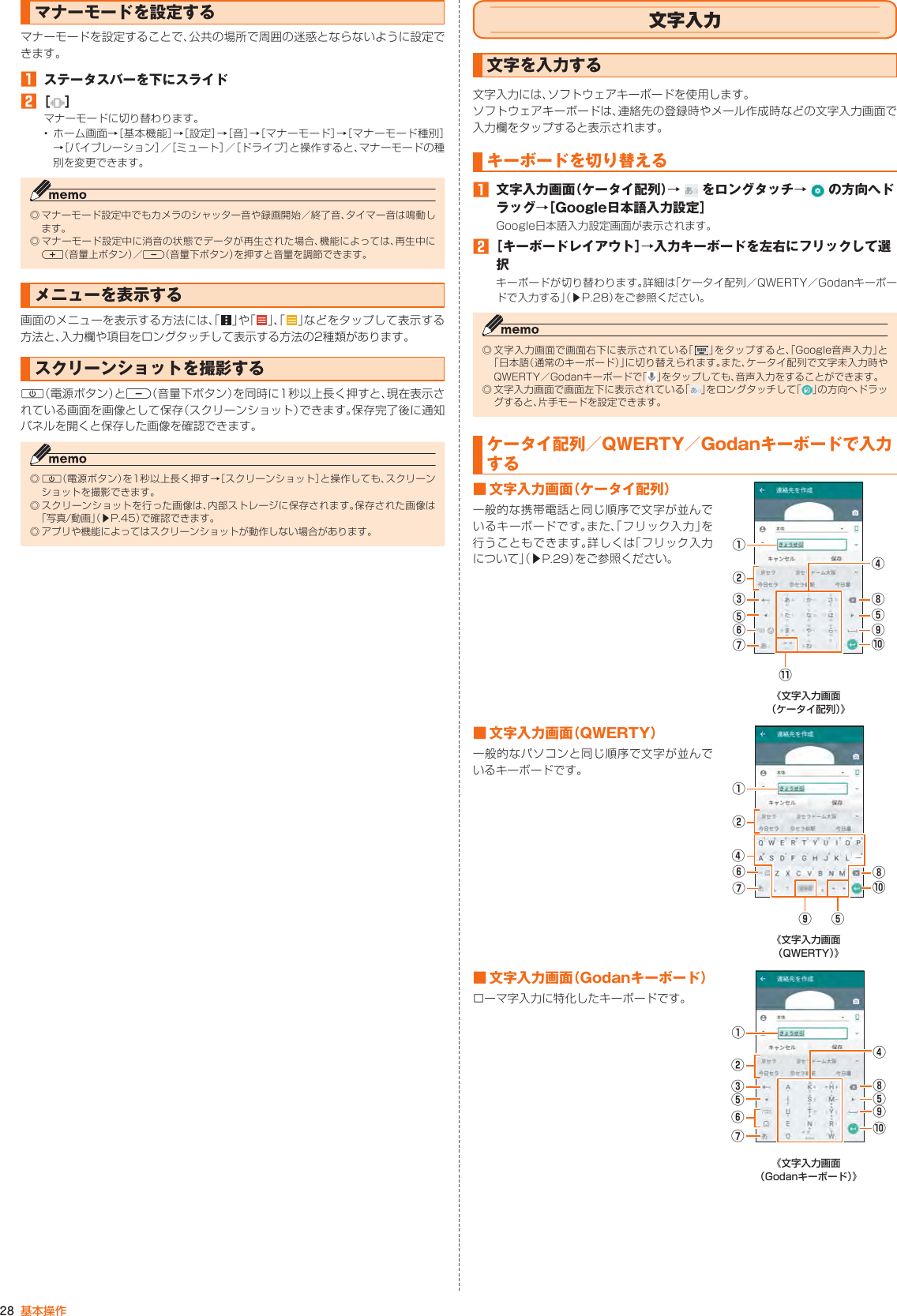 28 基本操作マナーモードを設定するマナーモードを設定することで、公共の場所で周囲の迷惑とならないように設定できます。󱈠  ステータスバーを下にスライド󱈢 ［ ］マナーモードに切り替わります。• ホーム画面→［基本機能］→［設定］→［音］→［マナーモード］→［マナーモード種別］→［バイブレーション］／［ミュート］／［ドライブ］と操作すると、マナーモードの種別を変更できます。◎ マナーモード設定中でもカメラのシャッター音や録画開始／終了音、タイマー音は鳴動します。◎ マナーモード設定中に消音の状態でデータが再生された場合、機能によっては、再生中にr（音量上ボタン）／l（音量下ボタン）を押すと音量を調節できます。メニューを表示する画面のメニューを表示する方法には、「 」や「 」 、「 」などをタップして表示する方法と、入力欄や項目をロングタッチして表示する方法の2種類があります。スクリーンショットを撮影するF（電源ボタン）とl（音量下ボタン）を同時に1秒以上長く押すと、現在表示されている画面を画像として保存（スクリーンショット）できます。保存完了後に通知パネルを開くと保存した画像を確認できます。◎ F（電源ボタン）を1秒以上長く押す→［スクリーンショット］と操作しても、スクリーンショットを撮影できます。◎ スクリーンショットを行った画像は、内部ストレージに保存されます。保存された画像は「写真/動画」（▶P. 45）で確認できます。◎ アプリや機能によってはスクリーンショットが動作しない場合があります。文字入力文字を入力する文字入力には、ソフトウェアキーボードを使用します。ソフトウェアキーボードは、連絡先の登録時やメール作成時などの文字入力画面で入力欄をタップすると表示されます。キーボードを切り替える󱈠  文字入力画面（ケータイ配列）→   をロングタッチ→   の方向へドラッグ→［Google日本語入力設定］Google日本語入力設定画面が表示されます。󱈢 ［キーボードレイアウト］→入力キーボードを左右にフリックして選択キーボードが切り替わります。詳細は「ケータイ配列／QWERTY／Godanキーボードで入力する」（▶P. 28）をご参照ください。◎ 文字入力画面で画面右下に表示されている「 」をタップすると、「Google音声入力」と「日本語（通常のキーボード）」に切り替えられます。また、ケータイ配列で文字未入力時やQWERTY／Godanキーボードで「 」をタップしても、音声入力をすることができます。◎ 文字入力画面で画面左下に表示されている「 」をロングタッチして「 」の方向へドラッグすると、片手モードを設定できます。ケータイ配列／QWERTY／Godanキーボードで入力する■ 文字入力画面（ケータイ配列）一般的な携帯電話と同じ順序で文字が並んでいるキーボードです。また、「フリック入力」を行うこともできます。詳しくは「フリック入力について」（▶P. 29）をご参照ください。⑨⑩⑪①②⑧⑤③④⑤⑥⑦《文字入力画面 （ケータイ配列）》■ 文字入力画面（QWERTY）一般的なパソコンと同じ順序で文字が並んでいるキーボードです。①②⑧⑩④⑥⑦⑤⑨《文字入力画面 （QWERTY）》■ 文字入力画面（Godanキーボード）ローマ字入力に特化したキーボードです。①②⑧④⑤⑩③⑤⑨⑥⑦《文字入力画面 （Godanキーボード）》