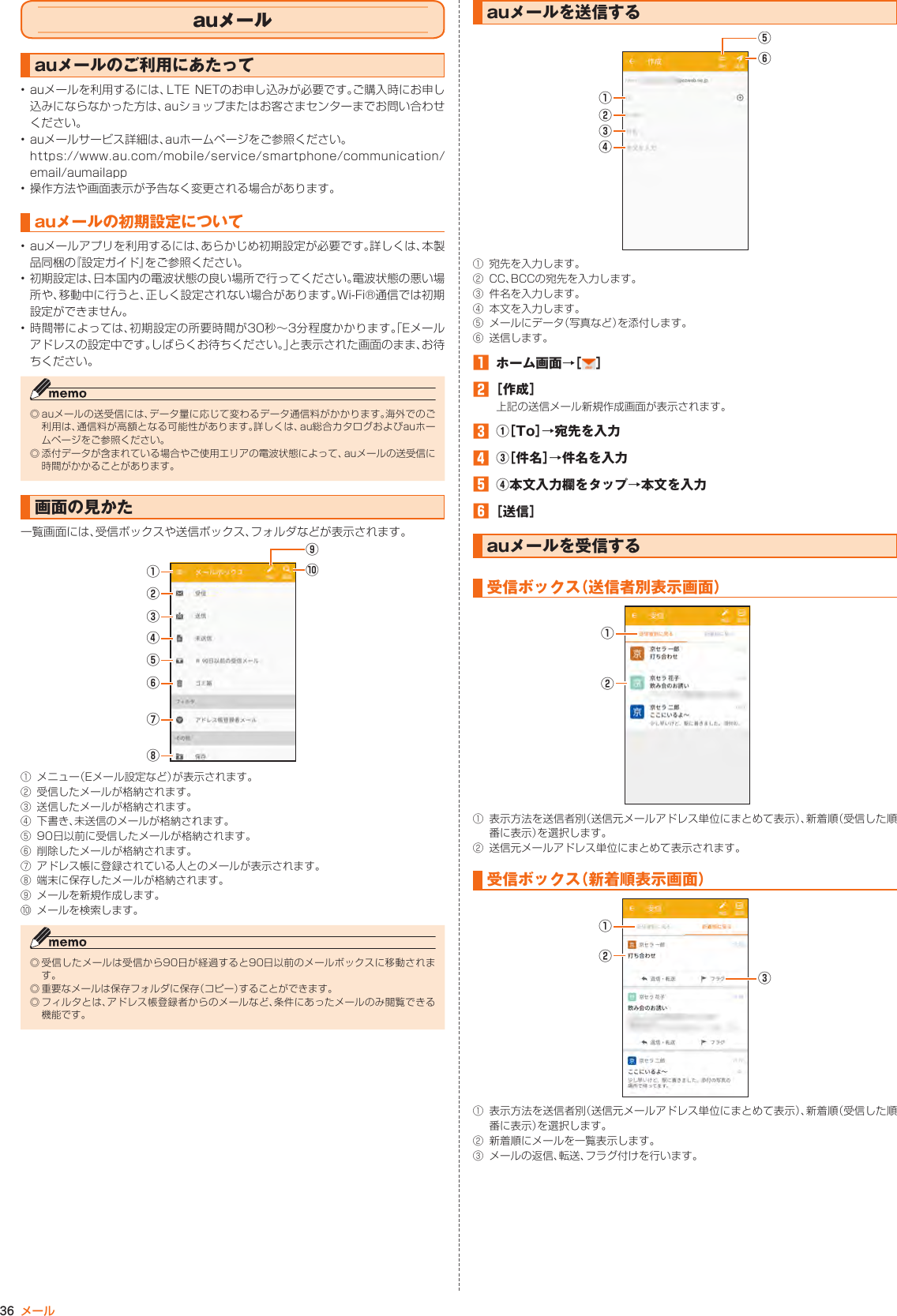 36 メールauメールauメールのご利用にあたって• auメールを利用するには、LTE NETのお申し込みが必要です。ご購入時にお申し込みにならなかった方は、auショップまたはお客さまセンターまでお問い合わせください。• auメールサービス詳細は、auホームページをご参照ください。https://www.au.com/mobile/service/smartphone/communication/email/aumailapp• 操作方法や画面表示が予告なく変更される場合があります。auメールの初期設定について• auメールアプリを利用するには、あらかじめ初期設定が必要です。詳しくは、本製品同梱の『設定ガイド』をご参照ください。• 初期設定は、日本国内の電波状態の良い場所で行ってください。電波状態の悪い場所や、移動中に行うと、正しく設定されない場合があります。Wi-Fi®通信では初期設定ができません。• 時間帯によっては、初期設定の所要時間が30秒～3分程度かかります。「Eメールアドレスの設定中です。しばらくお待ちください。」と表示された画面のまま、お待ちください。◎ auメールの送受信には、データ量に応じて変わるデータ通信料がかかります。海外でのご利用は、通信料が高額となる可能性があります。詳しくは、au総合カタログおよびauホームページをご参照ください。◎ 添付データが含まれている場合やご使用エリアの電波状態によって、auメールの送受信に時間がかかることがあります。画面の見かた一覧画面には、受信ボックスや送信ボックス、フォルダなどが表示されます。⑤⑧⑦⑥④②①③⑨⑩① メニュー（Eメール設定など）が表示されます。② 受信したメールが格納されます。③ 送信したメールが格納されます。④ 下書き、未送信のメールが格納されます。⑤ 90日以前に受信したメールが格納されます。⑥ 削除したメールが格納されます。⑦ アドレス帳に登録されている人とのメールが表示されます。⑧ 端末に保存したメールが格納されます。⑨ メールを新規作成します。⑩ メールを検索します。◎ 受信したメールは受信から90日が経過すると90日以前のメールボックスに移動されます。◎ 重要なメールは保存フォルダに保存（コピー）することができます。◎ フィルタとは、アドレス帳登録者からのメールなど、条件にあったメールのみ閲覧できる機能です。auメールを送信する⑤⑥④②①③① 宛先を入力します。② CC、BCCの宛先を入力します。③ 件名を入力します。④ 本文を入力します。⑤ メールにデータ（写真など）を添付します。⑥ 送信します。󱈠  ホーム画面→［ ］󱈢 ［作成］上記の送信メール新規作成画面が表示されます。󱈤  ①［To］→宛先を入力󱈦  ③［件名］→件名を入力󱈨  ④本文入力欄をタップ→本文を入力󱈪 ［送信］auメールを受信する受信ボックス（送信者別表示画面）②①① 表示方法を送信者別（送信元メールアドレス単位にまとめて表示）、新着順（受信した順番に表示）を選択します。② 送信元メールアドレス単位にまとめて表示されます。受信ボックス（新着順表示画面）②①③① 表示方法を送信者別（送信元メールアドレス単位にまとめて表示）、新着順（受信した順番に表示）を選択します。② 新着順にメールを一覧表示します。③ メールの返信、転送、フラグ付けを行います。