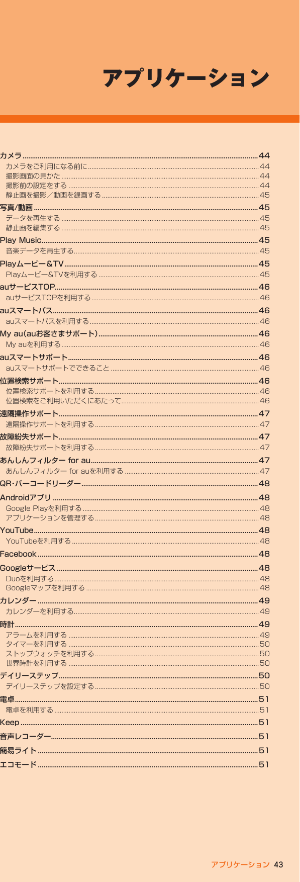 43アプリケーションアプリケーションカメラ ............................................................................................................................ 44カメラをご利用になる前に .................................................................................................44撮影画面の見かた ................................................................................................................44撮影前の設定をする ............................................................................................................ 44静止画を撮影／動画を録画する .........................................................................................45写真/動画 ......................................................................................................................45データを再生する ................................................................................................................45静止画を編集する ................................................................................................................45Play Music..................................................................................................................45音楽データを再生する .........................................................................................................45Playムービー＆TV ......................................................................................................45Playムービー&amp;TVを利用する ...........................................................................................45auサービスTOP...........................................................................................................46auサービスTOPを利用する ...............................................................................................46auスマートパス............................................................................................................46auスマートパスを利用する ................................................................................................46My au（auお客さまサポート） ....................................................................................46My auを利用する ................................................................................................................ 46auスマートサポート .................................................................................................... 46auスマートサポートでできること .................................................................................... 46位置検索サポート ......................................................................................................... 46位置検索サポートを利用する .............................................................................................46位置検索をご利用いただくにあたって..............................................................................46遠隔操作サポート ......................................................................................................... 47遠隔操作サポートを利用する .............................................................................................47故障紛失サポート ......................................................................................................... 47故障紛失サポートを利用する .............................................................................................47あんしんフィルター for au ........................................................................................ 47あんしんフィルター for auを利用する ............................................................................47QR・バーコードリーダー ............................................................................................. 48Androidアプリ ............................................................................................................48Google Playを利用する ....................................................................................................48アプリケーションを管理する .............................................................................................48YouTube ...................................................................................................................... 48YouTubeを利用する ..........................................................................................................48Facebook ....................................................................................................................48Googleサービス ..........................................................................................................48Duoを利用する ....................................................................................................................48Googleマップを利用する ..................................................................................................48カレンダー ....................................................................................................................49カレンダーを利用する .........................................................................................................49時計 ................................................................................................................................ 49アラームを利用する ............................................................................................................ 49タイマーを利用する ............................................................................................................ 50ストップウォッチを利用する .............................................................................................50世界時計を利用する ............................................................................................................ 50デイリーステップ ......................................................................................................... 50デイリーステップを設定する .............................................................................................50電卓 ................................................................................................................................ 51電卓を利用する ....................................................................................................................51Keep ............................................................................................................................. 51音声レコーダー.............................................................................................................51簡易ライト ....................................................................................................................51エコモード ....................................................................................................................51