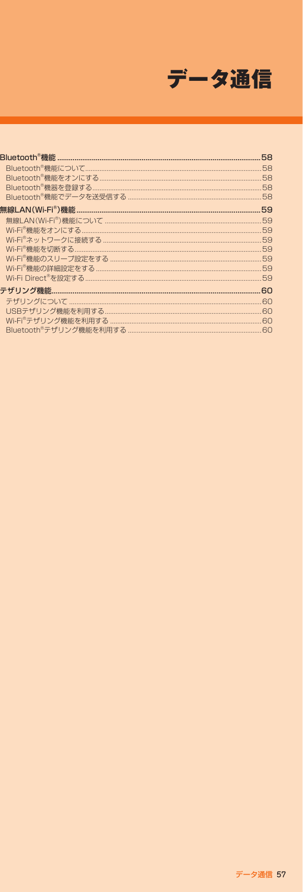 57データ通信Bluetooth®機能 ..........................................................................................................58Bluetooth®機能について...................................................................................................58Bluetooth®機能をオンにする ...........................................................................................58Bluetooth®機器を登録する ...............................................................................................58Bluetooth®機能でデータを送受信する ...........................................................................58無線LAN（Wi-Fi®）機 能  ................................................................................................59無線LAN（Wi-Fi®）機能について ........................................................................................59Wi-Fi®機能をオンにする .....................................................................................................59Wi-Fi®ネットワークに接続する .........................................................................................59Wi-Fi®機能を切断する .........................................................................................................59Wi-Fi®機能のスリープ設定をする .....................................................................................59Wi-Fi®機能の詳細設定をする ............................................................................................. 59Wi-Fi Direct®を設定する ...................................................................................................59テザリング機能.............................................................................................................60テザリングについて ............................................................................................................ 60USBテザリング機能を利用する ........................................................................................60Wi-Fi®テザリング機能を利用する .....................................................................................60Bluetooth®テザリング機能を利用する ...........................................................................60データ通信