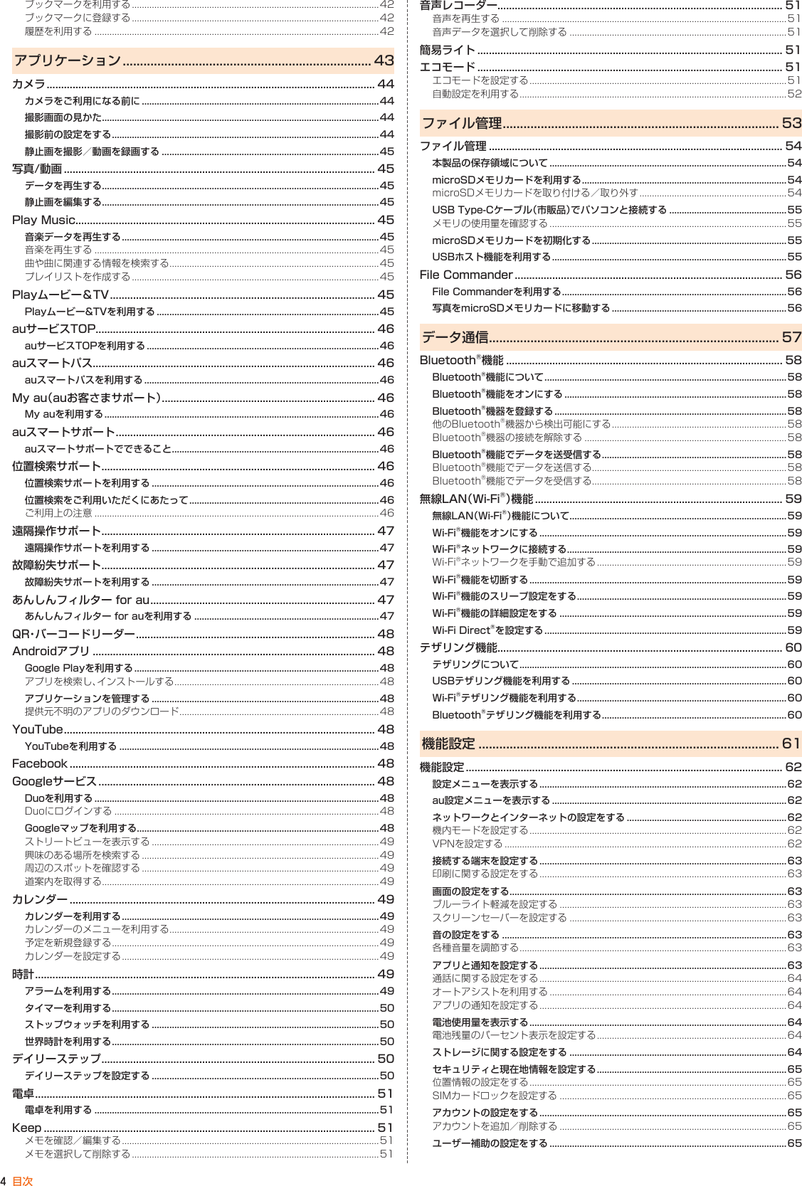 4目次ブックマークを利用する ...................................................................................................42ブックマークに登録する ...................................................................................................42履歴を利用する ..................................................................................................................42アプリケーション ........................................................................ 43カメラ .................................................................................................................. 44カメラをご利用になる前に ...............................................................................................44撮影画面の見かた ...............................................................................................................44撮影前の設定をする ........................................................................................................... 44静止画を撮影／動画を録画する ....................................................................................... 45写真/動画 ............................................................................................................ 45データを再生する ...............................................................................................................45静止画を編集する ...............................................................................................................45Play Music........................................................................................................ 45音楽データを再生する .......................................................................................................45音楽を再生する ..................................................................................................................45曲や曲に関連する情報を検索する .................................................................................... 45プレイリストを作成する ...................................................................................................45Playムービー＆TV ............................................................................................ 45Playムービー&amp;TVを利用する .........................................................................................45auサービスTOP................................................................................................. 46auサービスTOPを利用する .............................................................................................46auスマートパス.................................................................................................. 46auスマートパスを利用する ..............................................................................................46My au（auお客さまサポート） .......................................................................... 46My auを利用する ..............................................................................................................46auスマートサポート .......................................................................................... 46auスマートサポートでできること ................................................................................... 46位置検索サポート ............................................................................................... 46位置検索サポートを利用する ...........................................................................................46位置検索をご利用いただくにあたって ............................................................................46ご利用上の注意 ..................................................................................................................46遠隔操作サポート ............................................................................................... 47遠隔操作サポートを利用する ...........................................................................................47故障紛失サポート ............................................................................................... 47故障紛失サポートを利用する ...........................................................................................47あんしんフィルター for au .............................................................................. 47あんしんフィルター for auを利用する .......................................................................... 47QR・バーコードリーダー ................................................................................... 48Androidアプリ .................................................................................................. 48Google Playを利用する ..................................................................................................48アプリを検索し、インストールする  .................................................................................. 48アプリケーションを管理する ...........................................................................................48提供元不明のアプリのダウンロード  ................................................................................48YouTube ............................................................................................................ 48YouTubeを利用する ........................................................................................................48Facebook .......................................................................................................... 48Googleサービス ................................................................................................ 48Duoを利用する ..................................................................................................................48Duoにログインする ..........................................................................................................48Googleマップを利用する.................................................................................................48ストリートビューを表示する ...........................................................................................49興味のある場所を検索する ...............................................................................................49周辺のスポットを確認する ...............................................................................................49道案内を取得する ...............................................................................................................49カレンダー .......................................................................................................... 49カレンダーを利用する .......................................................................................................49カレンダーのメニューを利用する .................................................................................... 49予定を新規登録する ........................................................................................................... 49カレンダーを設定する .......................................................................................................49時計 ...................................................................................................................... 49アラームを利用する ........................................................................................................... 49タイマーを利用する ........................................................................................................... 50ストップウォッチを利用する ...........................................................................................50世界時計を利用する ........................................................................................................... 50デイリーステップ ............................................................................................... 50デイリーステップを設定する ...........................................................................................50電卓 ...................................................................................................................... 51電卓を利用する ..................................................................................................................51Keep ................................................................................................................... 51メモを確認／編集する .......................................................................................................51メモを選択して削除する ...................................................................................................51音声レコーダー................................................................................................... 51音声を再生する ..................................................................................................................51音声データを選択して削除する ....................................................................................... 51簡易ライト .......................................................................................................... 51エコモード .......................................................................................................... 51エコモードを設定する .......................................................................................................51自動設定を利用する ........................................................................................................... 52ファイル管理 ................................................................................ 53ファイル管理 ...................................................................................................... 54本製品の保存領域について ...............................................................................................54microSDメモリカードを利用する ..................................................................................54microSDメモリカードを取り付ける／ 取り外す ........................................................... 54USB Type-Cケーブル（市販品）でパソコンと接続する ...............................................55メモリの使用量を確認する ...............................................................................................55microSDメモリカードを初期化する ..............................................................................55USBホスト機能を利用する ..............................................................................................55File Commander ............................................................................................. 56File Commanderを利用する ..........................................................................................56写真をmicroSDメモリカードに移動する ......................................................................56データ通信 .................................................................................... 57Bluetooth®機能 ................................................................................................ 58Bluetooth®機能について .................................................................................................58Bluetooth®機能をオンにする .........................................................................................58Bluetooth®機器を登録する .............................................................................................58他のBluetooth®機器から検出可能にする  ...................................................................... 58Bluetooth®機器の接続を解除する .................................................................................58Bluetooth®機能でデータを送受信する ..........................................................................58Bluetooth®機能でデータを送信する..............................................................................58Bluetooth®機能でデータを受信する..............................................................................58無線LAN（Wi-Fi®）機 能  ...................................................................................... 59無線LAN（Wi-Fi®）機能について .......................................................................................59Wi-Fi®機能をオンにする ...................................................................................................59Wi-Fi®ネットワークに接続する ........................................................................................59Wi-Fi®ネットワークを手動で追加する ............................................................................59Wi-Fi®機能を切断する .......................................................................................................59Wi-Fi®機能のスリープ設定をする ....................................................................................59Wi-Fi®機能の詳細設定をする ........................................................................................... 59Wi-Fi Direct®を設定する .................................................................................................59テザリング機能................................................................................................... 60テザリングについて ........................................................................................................... 60USBテザリング機能を利用する ......................................................................................60Wi-Fi®テザリング機能を利用する ....................................................................................60Bluetooth®テザリング機能を利用する ..........................................................................60機能設定 ....................................................................................... 61機能設定 .............................................................................................................. 62設定メニューを表示する ...................................................................................................62au設定メニューを表示する ..............................................................................................62ネットワークとインターネットの設定をする ................................................................ 62機内モードを設定する .......................................................................................................62VPNを設定する .................................................................................................................62接続する端末を設定する ...................................................................................................63印刷に関する設定をする ...................................................................................................63画面の設定をする ...............................................................................................................63ブルーライト軽減を設定する ...........................................................................................63スクリーンセーバーを設定する ....................................................................................... 63音の設定をする ..................................................................................................................63各種音量を調節する ........................................................................................................... 63アプリと通知を設定する ...................................................................................................63通話に関する設定をする ...................................................................................................64オートアシストを利用する ...............................................................................................64アプリの通知を設定する ...................................................................................................64電池使用量を表示する .......................................................................................................64電池残量のパーセント表示を設定する ............................................................................64ストレージに関する設定をする ....................................................................................... 64セキュリティと現在地情報を設定する ............................................................................65位置情報の設定をする .......................................................................................................65SIMカードロックを設定する ...........................................................................................65アカウントの設定をする ...................................................................................................65アカウントを追加／削除する ...........................................................................................65ユーザー補助の設定をする ...............................................................................................65