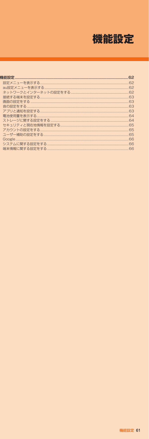 61機能設定機能設定 ........................................................................................................................ 62設定メニューを表示する .....................................................................................................62au設定メニューを表示する ................................................................................................62ネットワークとインターネットの設定をする ..................................................................62接続する端末を設定する .....................................................................................................63画面の設定をする ................................................................................................................63音の設定をする ....................................................................................................................63アプリと通知を設定する .....................................................................................................63電池使用量を表示する .........................................................................................................64ストレージに関する設定をする .........................................................................................64セキュリティと現在地情報を設定する..............................................................................65アカウントの設定をする .....................................................................................................65ユーザー補助の設定をする .................................................................................................65Google ................................................................................................................................. 66システムに関する設定をする .............................................................................................66端末情報に関する設定をする .............................................................................................66機能設定