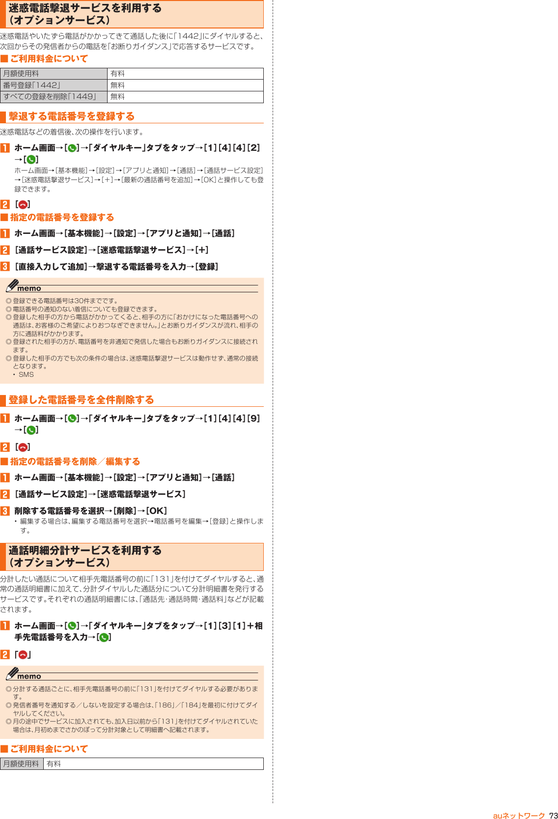 73auネットワーク迷惑電話撃退サービスを利用する （オプションサービス）迷惑電話やいたずら電話がかかってきて通話した後に「1442」にダイヤルすると、次回からその発信者からの電話を「お断りガイダンス」で応答するサービスです。■ ご利用料金について月額使用料 有料番号登録「1442」 無料すべての登録を削除「1449」 無料撃退する電話番号を登録する迷惑電話などの着信後、次の操作を行います。󱈠  ホーム画面→［ ］→「ダイヤルキー」タブをタップ→［1］［4］［4］［2］→［ ］ホーム画面→［基本機能］→［設定］→［アプリと通知］→［通話］→［通話サービス設定］→［迷惑電話撃退サービス］→［＋］→［最新の通話番号を追加］→［OK］と操作しても登録できます。󱈢 ［ ］■ 指定の電話番号を登録する󱈠  ホーム画面→［基本機能］→［設定］→［アプリと通知］→［通話］󱈢 ［通話サービス設定］→［迷惑電話撃退サービス］→［+］󱈤 ［直接入力して追加］→撃退する電話番号を入力→［登録］◎ 登録できる電話番号は30件までです。◎ 電話番号の通知のない着信についても登録できます。◎ 登録した相手の方から電話がかかってくると、相手の方に「おかけになった電話番号への通話は、お客様のご希望によりおつなぎできません。」とお断りガイダンスが流れ、相手の方に通話料がかかります。◎ 登録された相手の方が、電話番号を非通知で発信した場合もお断りガイダンスに接続されます。◎ 登録した相手の方でも次の条件の場合は、迷惑電話撃退サービスは動作せず、通常の接続となります。•  SMS登録した電話番号を全件削除する󱈠  ホーム画面→［ ］→「ダイヤルキー」タブをタップ→［1］［4］［4］［9］→［ ］󱈢 ［ ］■ 指定の電話番号を削除／編集する󱈠  ホーム画面→［基本機能］→［設定］→［アプリと通知］→［通話］󱈢 ［通話サービス設定］→［迷惑電話撃退サービス］󱈤  削除する電話番号を選択→［削除］→［OK］• 編集する場合は、編集する電話番号を選択→電話番号を編集→［登録］と操作します。通話明細分計サービスを利用する （オプションサービス）分計したい通話について相手先電話番号の前に「131」を付けてダイヤルすると、通常の通話明細書に加えて、分計ダイヤルした通話分について分計明細書を発行するサービスです。それぞれの通話明細書には、「通話先・通話時間・通話料」などが記載されます。󱈠  ホーム画面→［ ］→「ダイヤルキー」タブをタップ→［1］［3］［1］＋相手先電話番号を入力→［ ］󱈢 「 」◎ 分計する通話ごとに、相手先電話番号の前に「131」を付けてダイヤルする必要があります。◎ 発信者番号を通知する／しないを設定する場合は、「186」／「184」を最初に付けてダイヤルしてください。◎ 月の途中でサービスに加入されても、加入日以前から「131」を付けてダイヤルされていた場合は、月初めまでさかのぼって分計対象として明細書へ記載されます。■ ご利用料金について月額使用料 有料