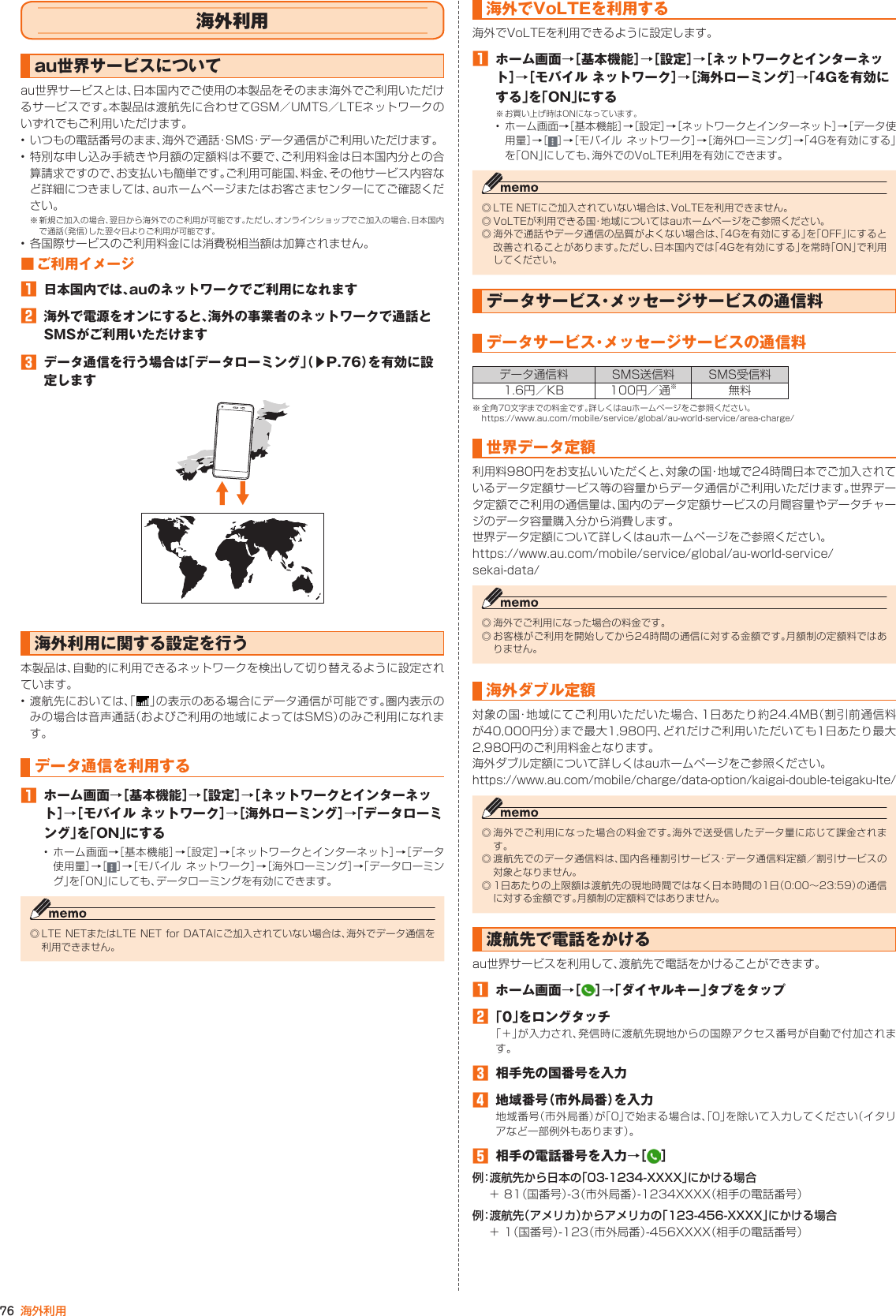 76 海外利用海外利用au世界サービスについてau世界サービスとは、日本国内でご使用の本製品をそのまま海外でご利用いただけるサービスです。本製品は渡航先に合わせてGSM／UMTS／LTEネットワークのいずれでもご利用いただけます。• いつもの電話番号のまま、海外で通話・SMS・データ通信がご利用いただけます。• 特別な申し込み手続きや月額の定額料は不要で、ご利用料金は日本国内分との合算請求ですので、お支払いも簡単です。ご利用可能国、料金、その他サービス内容など詳細につきましては、auホームページまたはお客さまセンターにてご確認ください。※ 新規ご加入の場合、翌日から海外でのご利用が可能です。ただし、オンラインショップでご加入の場合、日本国内で通話（発信）した翌々日よりご利用が可能です。• 各国際サービスのご利用料金には消費税相当額は加算されません。■ ご利用イメージ󱈠  日本国内では、auのネットワークでご利用になれます󱈢  海外で電源をオンにすると、海外の事業者のネットワークで通話とSMSがご利用いただけます󱈤  データ通信を行う場合は「データローミング」（▶P. 76）を有効に設定します海外利用に関する設定を行う本製品は、自動的に利用できるネットワークを検出して切り替えるように設定されています。• 渡航先においては、「 」の表示のある場合にデータ通信が可能です。圏内表示のみの場合は音声通話（およびご利用の地域によってはSMS）のみご利用になれます。データ通信を利用する󱈠  ホーム画面→［基本機能］→［設定］→［ネットワークとインターネット］→［モバイル ネットワーク］→［海外ローミング］→「データローミング」を「ON」にする• ホーム画面→［基本機能］→［設定］→［ネットワークとインターネット］→［データ使用量］→［ ］→［モバイル ネットワーク］→［海外ローミング］→「データローミング」を「ON」にしても、データローミングを有効にできます。◎ LTE NETまたはLTE NET for DATAにご加入されていない場合は、海外でデータ通信を利用できません。海外でVoLTEを利用する海外でVoLTEを利用できるように設定します。󱈠  ホーム画面→［基本機能］→［設定］→［ネットワークとインターネット］→［モバイル ネットワーク］→［海外ローミング］→「4Gを有効にする」を「ON」にする※ お買い上げ時はONになっています。• ホーム画面→［基本機能］→［設定］→［ネットワークとインターネット］→［データ使用量］→［ ］→［モバイル ネットワーク］→［海外ローミング］→「4Gを有効にする」を「ON」にしても、海外でのVoLTE利用を有効にできます。◎ LTE NETにご加入されていない場合は、VoLTEを利用できません。◎ VoLTEが利用できる国・地域についてはauホームページをご参照ください。◎ 海外で通話やデータ通信の品質がよくない場合は、「4Gを有効にする」を「OFF」にすると改善されることがあります。ただし、日本国内では「4Gを有効にする」を常時「ON」で利用してください。データサービス・メッセージサービスの通信料データサービス・メッセージサービスの通信料データ通信料 SMS送信料 SMS受信料1.6円／KB 100円／通※無料※ 全角70文字までの料金です。詳しくはauホームページをご参照ください。https://www.au.com/mobile/service/global/au-world-service/area-charge/世界データ定額利用料980円をお支払いいただくと、対象の国・地域で24時間日本でご加入されているデータ定額サービス等の容量からデータ通信がご利用いただけます。世界データ定額でご利用の通信量は、国内のデータ定額サービスの月間容量やデータチャージのデータ容量購入分から消費します。世界データ定額について詳しくはauホームページをご参照ください。https://www.au.com/mobile/service/global/au-world-service/sekai-data/◎ 海外でご利用になった場合の料金です。◎ お客様がご利用を開始してから24時間の通信に対する金額です。月額制の定額料ではありません。海外ダブル定額対象の国・地域にてご利用いただいた場合、1日あたり約24.4MB（割引前通信料が40,000円分）まで最大1,980円、どれだけご利用いただいても1日あたり最大2,980円のご利用料金となります。海外ダブル定額について詳しくはauホームページをご参照ください。https://www.au.com/mobile/charge/data-option/kaigai-double-teigaku-lte/◎ 海外でご利用になった場合の料金です。海外で送受信したデータ量に応じて課金されます。◎ 渡航先でのデータ通信料は、国内各種割引サービス・データ通信料定額／割引サービスの対象となりません。◎ 1日あたりの上限額は渡航先の現地時間ではなく日本時間の1日（0:00～23:59）の通信に対する金額です。月額制の定額料ではありません。渡航先で電話をかけるau世界サービスを利用して、渡航先で電話をかけることができます。󱈠ホーム画面→［ ］→「ダイヤルキー」タブをタップ󱈢 「0」をロングタッチ「＋」が入力され、発信時に渡航先現地からの国際アクセス番号が自動で付加されます。󱈤  相手先の国番号を入力󱈦地域番号（市外局番）を入力地域番号（市外局番）が「0」で始まる場合は、「0」を除いて入力してください（イタリアなど一部例外もあります）。󱈨相手の電話番号を入力→［ ］例：渡航先から日本の「03-1234-XXXX」にかける場合＋ 81（国番号）-3（市外局番）-1234XXXX（相手の電話番号）例：渡航先（アメリカ）からアメリカの「123-456-XXXX」にかける場合＋ 1（国番号）-123（市外局番）-456XXXX（相手の電話番号）