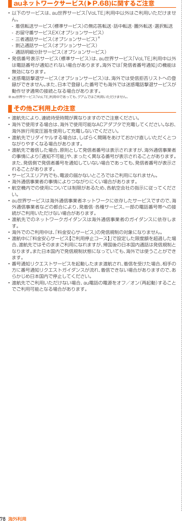 78 海外利用auネットワークサービス(▶P. 68)に関するご注意• 以下のサービスは、au世界サービス「VoLTE」利用中以外はご利用いただけません。- 着信転送サービス（標準サービス）の無応答転送・話中転送・圏外転送・選択転送- お留守番サービスEX（オプションサービス）- 三者通話サービス（オプションサービス）※- 割込通話サービス（オプションサービス）- 通話明細分計サービス（オプションサービス）• 発信番号表示サービス（標準サービス）は、au世界サービス「VoLTE」利用中以外は電話番号が通知されない場合があります。海外では「発信者番号通知」の機能は無効になります。• 迷惑電話撃退サービス（オプションサービス）は、海外では受信拒否リストへの登録ができません。また、日本で登録した番号でも海外では迷惑電話撃退サービスが動作せず通常の接続となる場合があります。※ au世界サービス「VoLTE」利用中であっても、グアムではご利用いただけません。その他ご利用上の注意• 渡航先により、連続待受時間が異なりますのでご注意ください。• 海外で使用する場合は、海外で使用可能なACアダプタで充電してください。なお、海外旅行用変圧器を使用して充電しないでください。• 渡航先でリダイヤルする場合は、しばらく間隔をあけておかけ直しいただくとつながりやすくなる場合があります。• 渡航先で着信した場合、原則として発信者番号は表示されますが、海外通信事業者の事情により「通知不可能」や、まったく異なる番号が表示されることがあります。また、発信側で発信者番号を通知していない場合であっても、発信者番号が表示されることがあります。• サービスエリア内でも、電波の届かないところではご利用になれません。• 海外通信事業者の事情によりつながりにくい場合があります。• 航空機内での使用については制限があるため、各航空会社の指示に従ってください。• au世界サービスは海外通信事業者ネットワークに依存したサービスですので、海外通信事業者などの都合により、発着信・各種サービス、一部の電話番号帯への接続がご利用いただけない場合があります。• 渡航先でのネットワークガイダンスは海外通信事業者のガイダンスに依存します。• 海外でのご利用中は、「料金安心サービス」の発信規制の対象になりません。• 渡航中に「料金安心サービス【ご利用停止コース】」で設定した限度額を超過した場合、渡航先ではそのままご利用になれますが、帰国後の日本国内通話は発信規制となります。また日本国内で発信規制状態になっていても、海外では使うことができます。• 番号通知リクエストサービスを起動したまま渡航され、着信を受けた場合、相手の方に番号通知リクエストガイダンスが流れ、着信できない場合がありますので、あらかじめ日本国内で停止してください。• 渡航先でご利用いただけない場合、au電話の電源をオフ／オン（再起動）することでご利用可能となる場合があります。