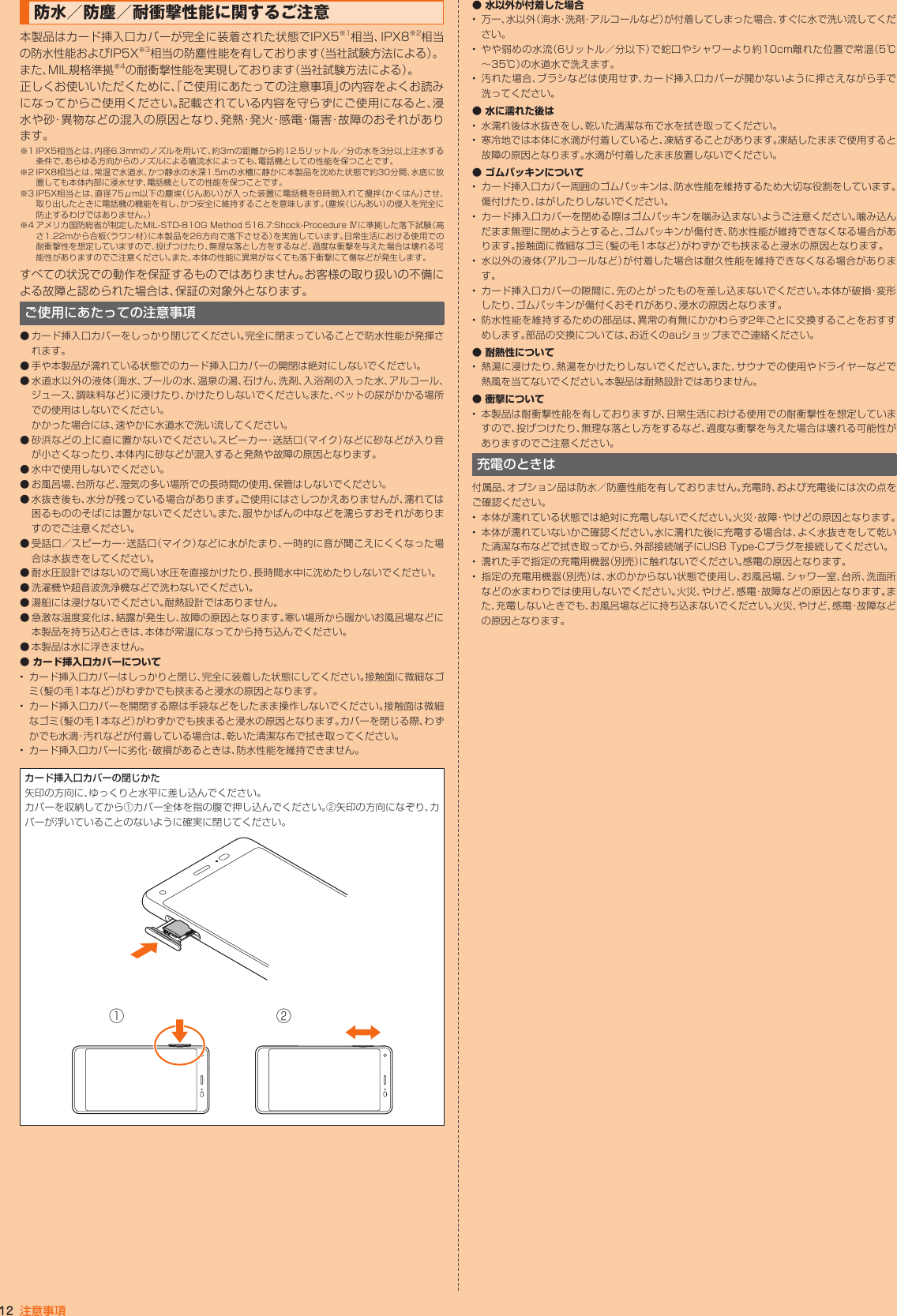 12 注意事項防水／防塵／耐衝撃性能に関するご注意本製品はカード挿入口カバーが完全に装着された状態でIPX5※1相当、IPX8※2相当の防水性能およびIP5X※3相当の防塵性能を有しております（当社試験方法による）。また、MIL規格準拠※4の耐衝撃性能を実現しております（当社試験方法による）。正しくお使いいただくために、「ご使用にあたっての注意事項」の内容をよくお読みになってからご使用ください。記載されている内容を守らずにご使用になると、浸水や砂・異物などの混入の原因となり、発熱・発火・感電・傷害・故障のおそれがあります。※1 IPX5相当とは、内径6.3mmのノズルを用いて、約3mの距離から約12.5リットル／分の水を3分以上注水する条件で、あらゆる方向からのノズルによる噴流水によっても、電話機としての性能を保つことです。※2 IPX8相当とは、常温で水道水、かつ静水の水深1.5mの水槽に静かに本製品を沈めた状態で約30分間、水底に放置しても本体内部に浸水せず、電話機としての性能を保つことです。※3 IP5X相当とは、直径75μm以下の塵埃（じんあい）が入った装置に電話機を8時間入れて攪拌（かくはん）させ、取り出したときに電話機の機能を有し、かつ安全に維持することを意味します。（塵埃（じんあい）の侵入を完全に防止するわけではありません。）※4 アメリカ国防総省が制定したMIL-STD-810G Method 516.7:Shock-Procedure Ⅳに準拠した落下試験（高さ1.22mから合板（ラワン材）に本製品を26方向で落下させる）を実施しています。日常生活における使用での耐衝撃性を想定していますので、投げつけたり、無理な落とし方をするなど、過度な衝撃を与えた場合は壊れる可能性がありますのでご注意ください。また、本体の性能に異常がなくても落下衝撃にて傷などが発生します。すべての状況での動作を保証するものではありません。お客様の取り扱いの不備による故障と認められた場合は、保証の対象外となります。ご使用にあたっての注意事項◦ カード挿入口カバーをしっかり閉じてください。完全に閉まっていることで防水性能が発揮されます。◦ 手や本製品が濡れている状態でのカード挿入口カバーの開閉は絶対にしないでください。● 水道水以外の液体（海水、プールの水、温泉の湯、石けん、洗剤、入浴剤の入った水、アルコール、ジュース、調味料など）に浸けたり、かけたりしないでください。また、ペットの尿がかかる場所での使用はしないでください。 かかった場合には、速やかに水道水で洗い流してください。◦ 砂浜などの上に直に置かないでください。スピーカー・送話口（マイク）などに砂などが入り音が小さくなったり、本体内に砂などが混入すると発熱や故障の原因となります。◦ 水中で使用しないでください。◦ お風呂場、台所など、湿気の多い場所での長時間の使用、保管はしないでください。● 水抜き後も、水分が残っている場合があります。ご使用にはさしつかえありませんが、濡れては困るもののそばには置かないでください。また、服やかばんの中などを濡らすおそれがありますのでご注意ください。● 受話口／スピーカー・送話口（マイク）などに水がたまり、一時的に音が聞こえにくくなった場合は水抜きをしてください。● 耐水圧設計ではないので高い水圧を直接かけたり、長時間水中に沈めたりしないでください。● 洗濯機や超音波洗浄機などで洗わないでください。● 湯船には浸けないでください。耐熱設計ではありません。● 急激な温度変化は、結露が発生し、故障の原因となります。寒い場所から暖かいお風呂場などに本製品を持ち込むときは、本体が常温になってから持ち込んでください。● 本製品は水に浮きません。● • カード挿入口カバーはしっかりと閉じ、完全に装着した状態にしてください。接触面に微細なゴミ（髪の毛1本など）がわずかでも挟まると浸水の原因となります。• カード挿入口カバーを開閉する際は手袋などをしたまま操作しないでください。接触面は微細なゴミ（髪の毛1本など）がわずかでも挟まると浸水の原因となります。カバーを閉じる際、わずかでも水滴・汚れなどが付着している場合は、乾いた清潔な布で拭き取ってください。•  カード挿入口カバーに劣化・破損があるときは、防水性能を維持できません。カード挿入口カバーの閉じかた矢印の方向に、ゆっくりと水平に差し込んでください。カバーを収納してから①カバー全体を指の腹で押し込んでください。②矢印の方向になぞり、カバーが浮いていることのないように確実に閉じてください。①②● • 万一、水以外（海水・洗剤・アルコールなど）が付着してしまった場合、すぐに水で洗い流してください。• やや弱めの水流（6リットル／分以下）で蛇口やシャワーより約10cm離れた位置で常温（5℃～35℃）の水道水で洗えます。• 汚れた場合、ブラシなどは使用せず、カード挿入口カバーが開かないように押さえながら手で洗ってください。● •  水濡れ後は水抜きをし、乾いた清潔な布で水を拭き取ってください。• 寒冷地では本体に水滴が付着していると、凍結することがあります。凍結したままで使用すると故障の原因となります。水滴が付着したまま放置しないでください。● • カード挿入口カバー周囲のゴムパッキンは、防水性能を維持するため大切な役割をしています。傷付けたり、はがしたりしないでください。• カード挿入口カバーを閉める際はゴムパッキンを噛み込まないようご注意ください。噛み込んだまま無理に閉めようとすると、ゴムパッキンが傷付き、防水性能が維持できなくなる場合があります。接触面に微細なゴミ（髪の毛1本など）がわずかでも挟まると浸水の原因となります。• 水以外の液体（アルコールなど）が付着した場合は耐久性能を維持できなくなる場合があります。• カード挿入口カバーの隙間に、先のとがったものを差し込まないでください。本体が破損・変形したり、ゴムパッキンが傷付くおそれがあり、浸水の原因となります。• 防水性能を維持するための部品は、異常の有無にかかわらず2年ごとに交換することをおすすめします。部品の交換については、お近くのauショップまでご連絡ください。● • 熱湯に浸けたり、熱湯をかけたりしないでください。また、サウナでの使用やドライヤーなどで熱風を当てないでください。本製品は耐熱設計ではありません。● • 本製品は耐衝撃性能を有しておりますが、日常生活における使用での耐衝撃性を想定していますので、投げつけたり、無理な落とし方をするなど、過度な衝撃を与えた場合は壊れる可能性がありますのでご注意ください。充電のときは付属品、オプション品は防水／防塵性能を有しておりません。充電時、および充電後には次の点をご確認ください。•  本体が濡れている状態では絶対に充電しないでください。火災・故障・やけどの原因となります。• 本体が濡れていないかご確認ください。水に濡れた後に充電する場合は、よく水抜きをして乾いた清潔な布などで拭き取ってから、外部接続端子にUSB Type-Cプラグを接続してください。•  濡れた手で指定の充電用機器（別売）に触れないでください。感電の原因となります。• 指定の充電用機器（別売）は、水のかからない状態で使用し、お風呂場、シャワー室、台所、洗面所などの水まわりでは使用しないでください。火災、やけど、感電・故障などの原因となります。また、充電しないときでも、お風呂場などに持ち込まないでください。火災、やけど、感電・故障などの原因となります。