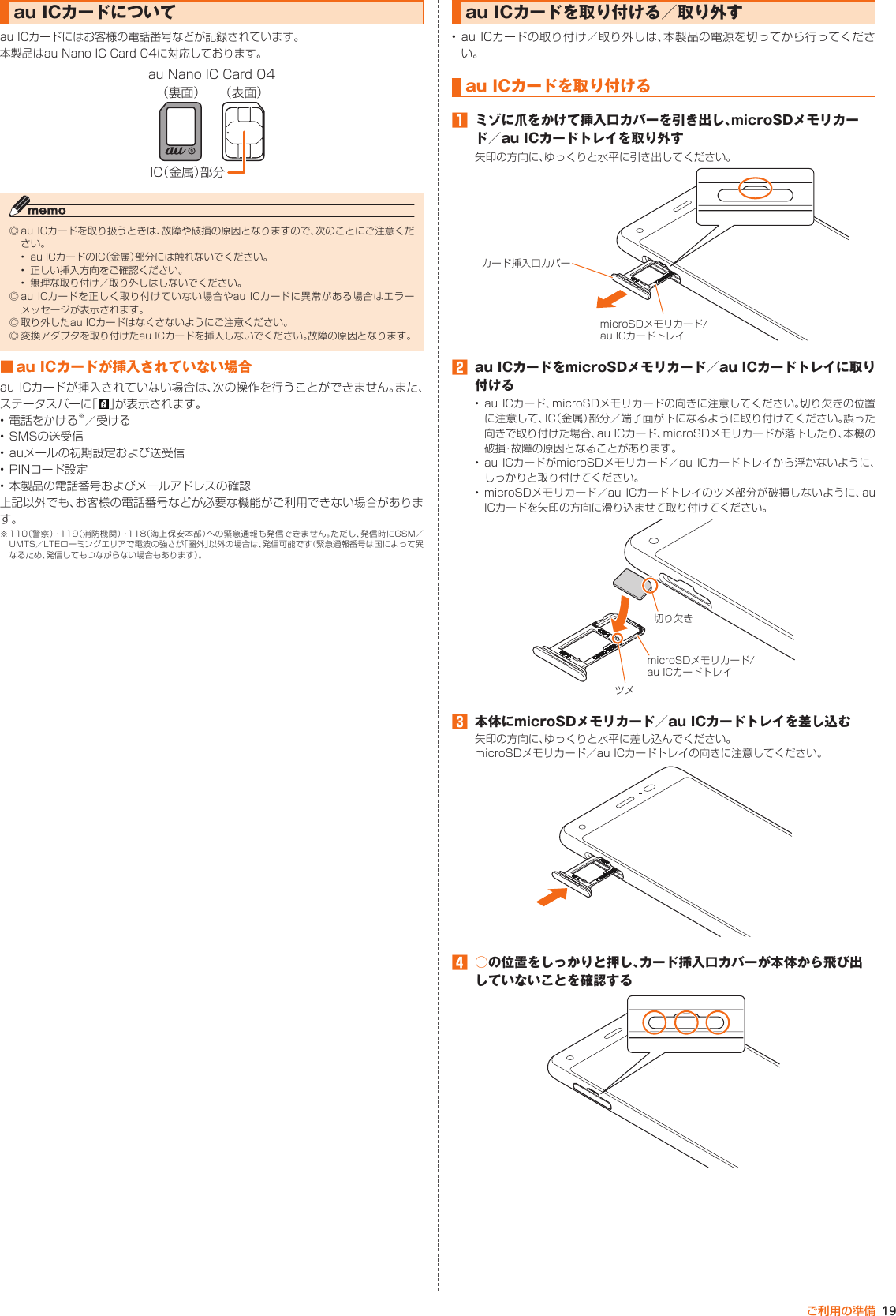 19ご利用の準備au ICカードについてau ICカードにはお客様の電話番号などが記録されています。本製品はau Nano IC Card 04に対応しております。IC（金属）部分au Nano IC Card 04（裏面） （表面）◎ au  ICカードを取り扱うときは、故障や破損の原因となりますので、次のことにご注意ください。•  au ICカードのIC（金属）部分には触れないでください。•  正しい挿入方向をご確認ください。•  無理な取り付け／取り外しはしないでください。◎ au ICカードを正しく取り付けていない場合やau  ICカードに異常がある場合はエラーメッセージが表示されます。◎ 取り外したau ICカードはなくさないようにご注意ください。◎ 変換アダプタを取り付けたau ICカードを挿入しないでください。故障の原因となります。■ au ICカードが挿入されていない場合au ICカードが挿入されていない場合は、次の操作を行うことができません。また、ステータスバーに「 」が表示されます。• 電話をかける※／受ける• SMSの送受信• auメールの初期設定および送受信• PINコード設定• 本製品の電話番号およびメールアドレスの確認上記以外でも、お客様の電話番号などが必要な機能がご利用できない場合があります。※ 110（警察）・119（消防機関）・118（海上保安本部）への緊急通報も発信できません。ただし、発信時にGSM／UMTS／LTEローミングエリアで電波の強さが「圏外」以外の場合は、発信可能です（緊急通報番号は国によって異なるため、発信してもつながらない場合もあります）。au ICカードを取り付ける／取り外す• au ICカードの取り付け／取り外しは、本製品の電源を切ってから行ってください。au ICカードを取り付ける󱈠  ミゾに爪をかけて挿入口カバーを引き出し、microSDメモリカード／au ICカードトレイを取り外す矢印の方向に、ゆっくりと水平に引き出してください。microSDメモリカード/au ICカードトレイカード挿入口カバー󱈢  au ICカードをmicroSDメモリカード／au ICカードトレイに取り付ける• au ICカード、microSDメモリカードの向きに注意してください。切り欠きの位置に注意して、IC（金属）部分／端子面が下になるように取り付けてください。誤った向きで取り付けた場合、au ICカード、microSDメモリカードが落下したり、本機の破損・故障の原因となることがあります。• au ICカードがmicroSDメモリカード／au ICカードトレイから浮かないように、しっかりと取り付けてください。• microSDメモリカード／au ICカードトレイのツメ部分が破損しないように、auICカードを矢印の方向に滑り込ませて取り付けてください。ツメmicroSDメモリカード/au ICカードトレイ切り欠き󱈤  本体にmicroSDメモリカード／au ICカードトレイを差し込む矢印の方向に、ゆっくりと水平に差し込んでください。microSDメモリカード／au ICカードトレイの向きに注意してください。󱈦  ○の位置をしっかりと押し、カード挿入口カバーが本体から飛び出していないことを確認する