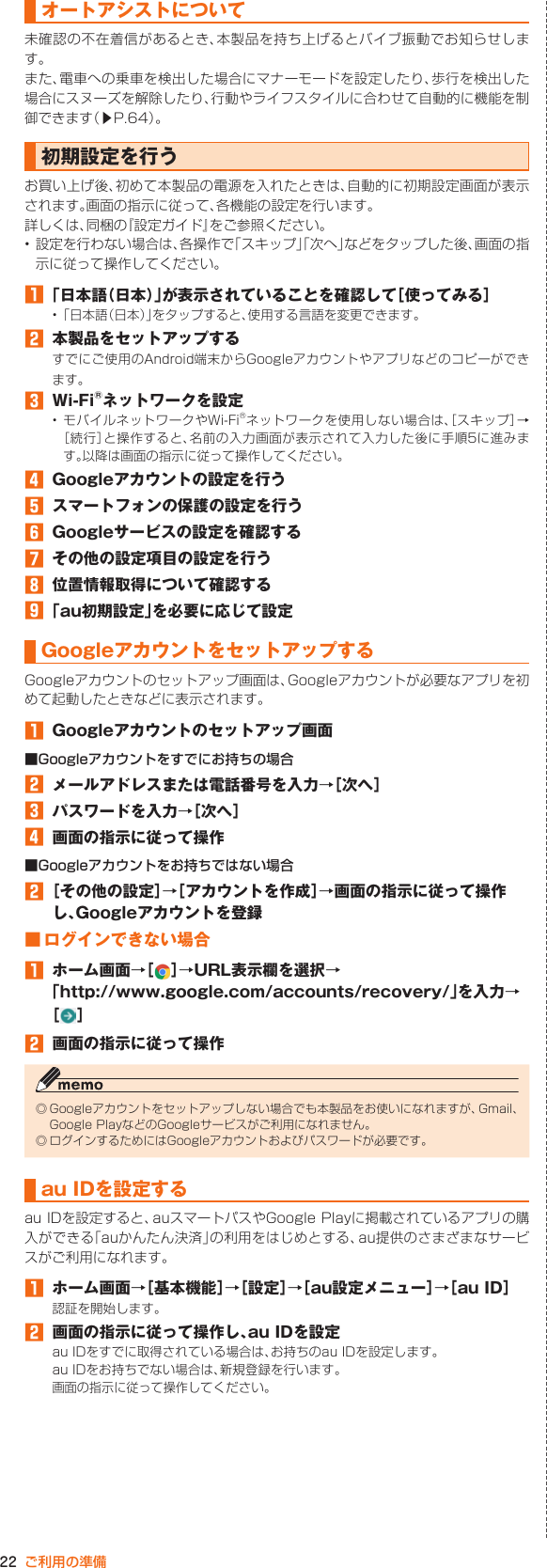 22 ご利用の準備オートアシストについて未確認の不在着信があるとき、本製品を持ち上げるとバイブ振動でお知らせします。また、電車への乗車を検出した場合にマナーモードを設定したり、歩行を検出した場合にスヌーズを解除したり、行動やライフスタイルに合わせて自動的に機能を制御できます（▶P. 64）。初期設定を行うお買い上げ後、初めて本製品の電源を入れたときは、自動的に初期設定画面が表示されます。画面の指示に従って、各機能の設定を行います。詳しくは、同梱の『設定ガイド』をご参照ください。• 設定を行わない場合は、各操作で「スキップ」「次へ」などをタップした後、画面の指示に従って操作してください。󱈠 「日本語（日本）」が表示されていることを確認して［使ってみる］• 「日本語（日本）」をタップすると、使用する言語を変更できます。󱈢  本製品をセットアップするすでにご使用のAndroid端末からGoogleアカウントやアプリなどのコピーができます。󱈤  Wi-Fi®ネットワークを設定• モバイルネットワークやWi-Fi®ネットワークを使用しない場合は、［スキップ］→［続行］と操作すると、名前の入力画面が表示されて入力した後に手順5に進みます。以降は画面の指示に従って操作してください。󱈦  Googleアカウントの設定を行う󱈨  スマートフォンの保護の設定を行う󱈪  Googleサービスの設定を確認する󱈬  その他の設定項目の設定を行う󱈮  位置情報取得について確認する󱈰 「au初期設定」を必要に応じて設定Googleアカウントをセットアップする Googleアカウントのセットアップ画面は、Googleアカウントが必要なアプリを初めて起動したときなどに表示されます。󱈠  Googleアカウントのセットアップ画面■Googleアカウントをすでにお持ちの場合󱈢  メールアドレスまたは電話番号を入力→［次へ］󱈤  パスワードを入力→［次へ］󱈦  画面の指示に従って操作■Googleアカウントをお持ちではない場合󱈢 ［その他の設定］→［アカウントを作成］→画面の指示に従って操作し、Googleアカウントを登録■ ログインできない場合󱈠  ホーム画面→［ ］→URL表示欄を選択→「http://www.google.com/accounts/recovery/」を入力→［］󱈢  画面の指示に従って操作◎ Googleアカウントをセットアップしない場合でも本製品をお使いになれますが、Gmail、Google PlayなどのGoogleサービスがご利用になれません。◎ ログインするためにはGoogleアカウントおよびパスワードが必要です。au IDを設定するau IDを設定すると、auスマートパスやGoogle Playに掲載されているアプリの購入ができる「auかんたん決済」の利用をはじめとする、au提供のさまざまなサービスがご利用になれます。󱈠  ホーム画面→［基本機能］→［設定］→［au設定メニュー］→［au ID］認証を開始します。󱈢  画面の指示に従って操作し、au IDを設定au IDをすでに取得されている場合は、お持ちのau IDを設定します。au IDをお持ちでない場合は、新規登録を行います。画面の指示に従って操作してください。