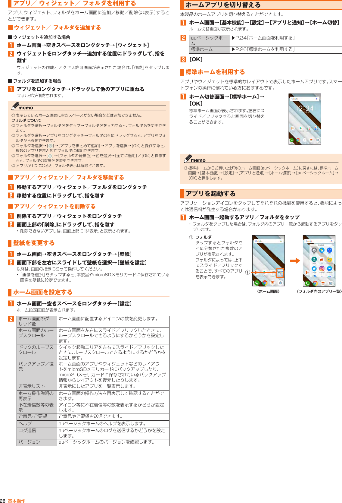 26 基本操作アプリ／ ウィジェット／ フォルダを利用するアプリ、ウィジェット、フォルダをホーム画面に追加／移動／削除（非表示）することができます。■ ウィジェット／ フォルダを追加する■ ウィジェットを追加する場合󱈠 ホーム画面→空きスペースをロングタッチ→［ウィジェット］󱈢  ウィジェットをロングタッチ→追加する位置にドラッグして、指を離すウィジェットの作成とアクセス許可画面が表示された場合は、「作成」をタップします。■ フォルダを追加する場合󱈠 アプリをロングタッチ→ドラッグして他のアプリに重ねるフォルダが作成されます。◎ 表示しているホーム画面に空きスペースがない場合などは追加できません。フォルダについて◎ フォルダを選択→フォルダ名をタップ→フォルダ名を入力すると、フォルダ名を変更できます。◎ フォルダを選択→アプリをロングタッチ→フォルダの外にドラッグすると、アプリをフォルダから移動できます。◎ フォルダを選択→［ ］→［アプリをまとめて追加］→アプリを選択→［OK］と操作すると、複数のアプリをまとめてフォルダに追加できます。◎ フォルダを選択→［ ］→［フォルダの背景色］→色を選択→［全てに適用］／［OK］と操作すると、フォルダの背景色を変更できます。◎ アプリが1つになると、フォルダ表示は解除されます。■ アプリ／ ウィジェット／ フォルダを移動する󱈠  移動するアプリ／ウィジェット／フォルダをロングタッチ󱈢  移動する位置にドラッグして、指を離す■ アプリ／ ウィジェットを削除する󱈠  削除するアプリ／ウィジェットをロングタッチ󱈢  画面上部の「削除」にドラッグして、指を離す• 削除できないアプリは、画面上部に「非表示」と表示されます。壁紙を変更する󱈠  ホーム画面→空きスペースをロングタッチ→［壁紙］󱈢  画面下部を左右にスライドして壁紙を選択→［壁紙を設定］以降は、画面の指示に従って操作してください。• 「画像を選択」をタップすると、本製品やmicroSDメモリカードに保存されている画像を壁紙に設定できます。ホーム画面を設定する󱈠  ホーム画面→空きスペースをロングタッチ→［設定］ホーム設定画面が表示されます。󱈢 ホーム画面のグリッド数ホーム画面に配置するアイコンの数を変更します。ホーム画面のループスクロールホーム画面を左右にスライド／フリックしたときに、ループスクロールできるようにするかどうかを設定します。ドックのループスクロールクイック起動エリアを左右にスライド／フリックしたときに、ループスクロールできるようにするかどうかを設定します。バックアップ／復元ホーム画面のアプリやウィジェットなどのレイアウトをmicroSDメモリカードにバックアップしたり、microSDメモリカードに保存されているバックアップ情報からレイアウトを復元したりします。非表示リスト 非表示にしたアプリを一覧表示します。ホーム操作説明の再表示ホーム画面の操作方法を再表示して確認することができます。不在着信数等の表示アイコン等に不在着信等の数を表示するかどうか設定します。ご意見・ご要望 ご意見やご要望を送信できます。ヘルプ auベーシックホームのヘルプを表示します。ログ送信 auベーシックホームのログを送信するかどうかを設定します。バージョン auベーシックホームのバージョンを確認します。ホームアプリを切り替える本製品のホームアプリを切り替えることができます。󱈠  ホーム画面→［基本機能］→［設定］→［アプリと通知］→［ホーム切替］ホーム切替画面が表示されます。󱈢 auベーシックホーム▶P. 24「ホーム画面を利用する」標準ホーム ▶P. 26「標準ホームを利用する」󱈤 ［OK］標準ホームを利用するアプリやウィジェットを標準的なレイアウトで表示したホームアプリです。スマートフォンの操作に慣れている方におすすめです。󱈠  ホーム切替画面→［標準ホーム］→［OK］標準ホーム画面が表示されます。左右にスライド／フリックすると画面を切り替えることができます。◎ 標準ホームからお買い上げ時のホーム画面（auベーシックホーム）に戻すには、標準ホーム画面→［基本機能］→［設定］→［アプリと通知］→［ホーム切替］→［auベーシックホーム］→［OK］と操作します。アプリを起動するアプリケーションアイコンをタップしてそれぞれの機能を使用すると、機能によっては通信料が発生する場合があります。󱈠  ホーム画面→起動するアプリ／フォルダをタップ• フォルダをタップした場合は、フォルダ内のアプリ一覧から起動するアプリをタップします。① フォルダタップするとフォルダごとに分類された複数のアプリが表示されます。フォルダによっては、上下にスライド／フリックすることで、すべてのアプリを表示できます。①《ホーム画面》 《フォルダ内のアプリ一覧》