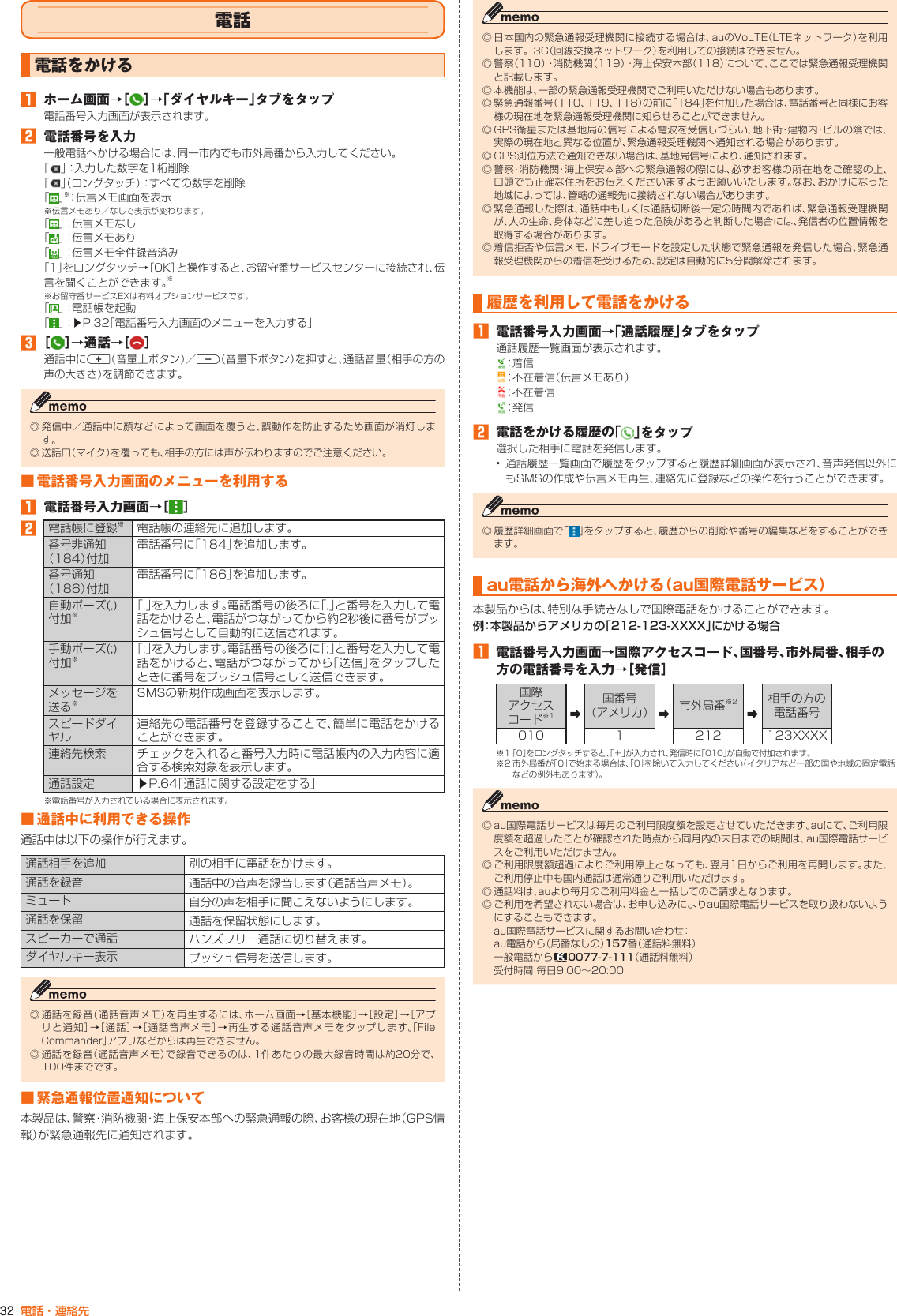 32 電話・連絡先電話電話をかける󱈠  ホーム画面→［ ］→「ダイヤルキー」タブをタップ電話番号入力画面が表示されます。󱈢  電話番号を入力一般電話へかける場合には、同一市内でも市外局番から入力してください。「」：入力した数字を1桁削除「」（ロングタッチ）：すべての数字を削除「」※：伝言メモ画面を表示※伝言メモあり／なしで表示が変わります。「 」：伝言メモなし「」：伝言メモあり「」：伝言メモ全件録音済み「1」をロングタッチ→［OK］と操作すると、お留守番サービスセンターに接続され、伝言を聞くことができます。※※お留守番サービスEXは有料オプションサービスです。「 」：電話帳を起動「」：▶P. 32「電話番号入力画面のメニューを入力する」󱈤 ［ ］→通話→［ ］通話中にr（音量上ボタン）／l（音量下ボタン）を押すと、通話音量（相手の方の声の大きさ）を調節できます。◎ 発信中／通話中に顔などによって画面を覆うと、誤動作を防止するため画面が消灯します。◎ 送話口（マイク）を覆っても、相手の方には声が伝わりますのでご注意ください。■ 電話番号入力画面のメニューを利用する󱈠  電話番号入力画面→［ ］󱈢電話帳に登録※電話帳の連絡先に追加します。番号非通知（184）付加電話番号に「184」を追加します。番号通知（186）付加電話番号に「186」を追加します。自動ポーズ(,)付加※「,」を入力します。電話番号の後ろに「,」と番号を入力して電話をかけると、電話がつながってから約2秒後に番号がプッシュ信号として自動的に送信されます。手動ポーズ(;)付加※「;」を入力します。電話番号の後ろに「;」と番号を入力して電話をかけると、電話がつながってから「送信」をタップしたときに番号をプッシュ信号として送信できます。メッセージを送る※SMSの新規作成画面を表示します。スピードダイヤル連絡先の電話番号を登録することで、簡単に電話をかけることができます。連絡先検索 チェックを入れると番号入力時に電話帳内の入力内容に適合する検索対象を表示します。通話設定 ▶P. 64「通話に関する設定をする」※電話番号が入力されている場合に表示されます。■ 通話中に利用できる操作通話中は以下の操作が行えます。通話相手を追加 別の相手に電話をかけます。通話を録音 通話中の音声を録音します（通話音声メモ）。ミュート 自分の声を相手に聞こえないようにします。通話を保留 通話を保留状態にします。スピーカーで通話 ハンズフリー通話に切り替えます。ダイヤルキー表示 プッシュ信号を送信します。◎ 通話を録音（通話音声メモ）を再生するには、ホーム画面→［基本機能］→［設定］→［アプリと通知］→［通話］→［通話音声メモ］→再生する通話音声メモをタップします。「FileCommander」アプリなどからは再生できません。◎ 通話を録音（通話音声メモ）で録音できるのは、1件あたりの最大録音時間は約20分で、100件までです。■ 緊急通報位置通知について本製品は、警察・消防機関・海上保安本部への緊急通報の際、お客様の現在地（GPS情報）が緊急通報先に通知されます。◎ 日本国内の緊急通報受理機関に接続する場合は、auのVoLTE（LTEネットワーク）を利用します。3G（回線交換ネットワーク）を利用しての接続はできません。◎ 警察（110）・消防機関（119）・海上保安本部（118）について、ここでは緊急通報受理機関と記載します。◎ 本機能は、一部の緊急通報受理機関でご利用いただけない場合もあります。◎ 緊急通報番号（110、119、118）の前に「184」を付加した場合は、電話番号と同様にお客様の現在地を緊急通報受理機関に知らせることができません。◎ GPS衛星または基地局の信号による電波を受信しづらい、地下街・建物内・ビルの陰では、実際の現在地と異なる位置が、緊急通報受理機関へ通知される場合があります。◎ GPS測位方法で通知できない場合は、基地局信号により、通知されます。◎ 警察・消防機関・海上保安本部への緊急通報の際には、必ずお客様の所在地をご確認の上、口頭でも正確な住所をお伝えくださいますようお願いいたします。なお、おかけになった地域によっては、管轄の通報先に接続されない場合があります。◎ 緊急通報した際は、通話中もしくは通話切断後一定の時間内であれば、緊急通報受理機関が、人の生命、身体などに差し迫った危険があると判断した場合には、発信者の位置情報を取得する場合があります。◎ 着信拒否や伝言メモ、ドライブモードを設定した状態で緊急通報を発信した場合、緊急通報受理機関からの着信を受けるため、設定は自動的に5分間解除されます。履歴を利用して電話をかける󱈠  電話番号入力画面→「通話履歴」タブをタップ通話履歴一覧画面が表示されます。：着 信：不在着信（伝言メモあり）：不在着信：発 信󱈢  電話をかける履歴の「 」をタップ選択した相手に電話を発信します。• 通話履歴一覧画面で履歴をタップすると履歴詳細画面が表示され、音声発信以外にもSMSの作成や伝言メモ再生、連絡先に登録などの操作を行うことができます。◎ 履歴詳細画面で「 」をタップすると、履歴からの削除や番号の編集などをすることができます。au電話から海外へかける （au国際電話サービス）本製品からは、特別な手続きなしで国際電話をかけることができます。例：本製品からアメリカの「212-123-XXXX」にかける場合󱈠  電話番号入力画面→国際アクセスコード、国番号、市外局番、相手の方の電話番号を入力→［発信］国際 アクセスコード※1 ➡国番号（アメリカ） ➡市外局番※2➡相手の方の電話番号010 1 212 123XXXX※1 「0」をロングタッチすると、「＋」が入力され、発信時に「010」が自動で付加されます。※2 市外局番が「0」で始まる場合は、「0」を除いて入力してください（イタリアなど一部の国や地域の固定電話などの例外もあります）。◎ au国際電話サービスは毎月のご利用限度額を設定させていただきます。auにて、ご利用限度額を超過したことが確認された時点から同月内の末日までの期間は、au国際電話サービスをご利用いただけません。◎ ご利用限度額超過によりご利用停止となっても、翌月1日からご利用を再開します。また、ご利用停止中も国内通話は通常通りご利用いただけます。◎ 通話料は、auより毎月のご利用料金と一括してのご請求となります。◎ ご利用を希望されない場合は、お申し込みによりau国際電話サービスを取り扱わないようにすることもできます。au国際電話サービスに関するお問い合わせ：au電話から（局番なしの）157番（通話料無料）一般電話から   0077-7-111（通話料無料）受付時間 毎日9:00～20:00