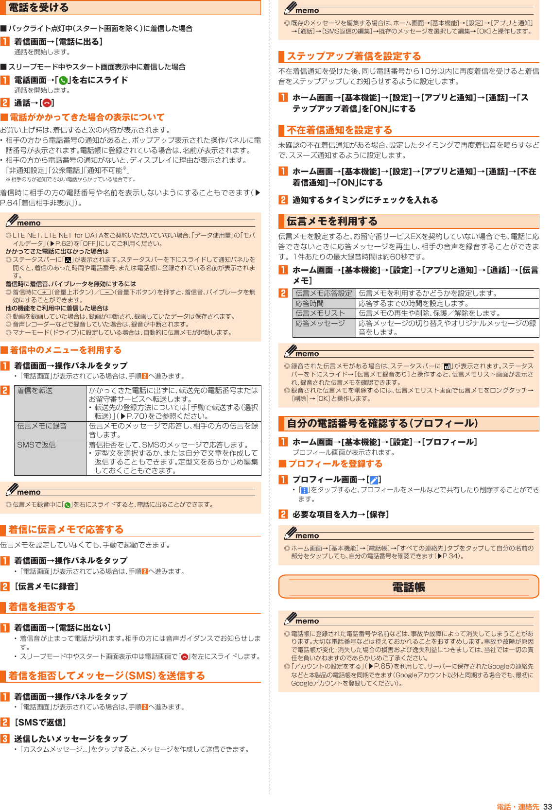 33電話・連絡先電話を受ける■ バックライト点灯中（スタート画面を除く）に着信した場合󱈠  着信画面→［電話に出る］通話を開始します。■ スリープモード中やスタート画面表示中に着信した場合󱈠  電話画面→「 」を右にスライド通話を開始します。󱈢  通話→［ ］■ 電話がかかってきた場合の表示についてお買い上げ時は、着信すると次の内容が表示されます。• 相手の方から電話番号の通知があると、ポップアップ表示された操作パネルに電話番号が表示されます。電話帳に登録されている場合は、名前が表示されます。• 相手の方から電話番号の通知がないと、ディスプレイに理由が表示されます。「非通知設定」「公衆電話」「通知不可能※」※ 相手の方が通知できない電話からかけている場合です。着信時に相手の方の電話番号や名前を表示しないようにすることもできます（▶P. 64「着信相手非表示」）。◎ LTE NET、LTE NET for DATAをご契約いただいていない場合、「データ使用量」の「モバイルデータ」（▶P. 62）を「OFF」にしてご利用ください。かかってきた電話に出なかった場合は◎ ステータスバーに「 」が表示されます。ステータスバーを下にスライドして通知パネルを開くと、着信のあった時間や電話番号、または電話帳に登録されている名前が表示されます。着信時に着信音、バイブレータを無効にするには◎ 着信時にr（音量上ボタン）／l（音量下ボタン）を押すと、着信音、バイブレータを無効にすることができます。他の機能をご利用中に着信した場合は◎ 動画を録画していた場合は、録画が中断され、録画していたデータは保存されます。◎ 音声レコーダーなどで録音していた場合は、録音が中断されます。◎ マナーモード（ドライブ）に設定している場合は、自動的に伝言メモが起動します。■ 着信中のメニューを利用する󱈠  着信画面→操作パネルをタップ• 「電話画面」が表示されている場合は、手順󱈢へ進みます。󱈢着信を転送 かかってきた電話に出ずに、転送先の電話番号またはお留守番サービスへ転送します。• 転送先の登録方法については「手動で転送する（選択転送）」（▶P. 70）をご参照ください。伝言メモに録音 伝言メモのメッセージで応答し、相手の方の伝言を録音します。SMSで返信 着信拒否をして、SMSのメッセージで応答します。• 定型文を選択するか、または自分で文章を作成して返信することもできます。定型文をあらかじめ編集しておくこともできます。◎ 伝言メモ録音中に「 」を右にスライドすると、電話に出ることができます。着信に伝言メモで応答する伝言メモを設定していなくても、手動で起動できます。󱈠  着信画面→操作パネルをタップ• 「電話画面」が表示されている場合は、手順󱈢へ進みます。󱈢 ［伝言メモに録音］着信を拒否する󱈠  着信画面→［電話に出ない］• 着信音が止まって電話が切れます。相手の方には音声ガイダンスでお知らせします。• スリープモード中やスタート画面表示中は電話画面で「 」を左にスライドします。着信を拒否してメッセージ（SMS）を送信する󱈠  着信画面→操作パネルをタップ• 「電話画面」が表示されている場合は、手順󱈢へ進みます。󱈢 ［SMSで返信］󱈤  送信したいメッセージをタップ• 「カスタムメッセージ...」をタップすると、メッセージを作成して送信できます。◎ 既存のメッセージを編集する場合は、ホーム画面→[基本機能]→［設定］→［アプリと通知］→［通話］→［SMS返信の編集］→既存のメッセージを選択して編集→［OK］と操作します。ステップアップ着信を設定する不在着信通知を受けた後、同じ電話番号から10分以内に再度着信を受けると着信音をステップアップしてお知らせするように設定します。󱈠  ホーム画面→[基本機能]→[設定]→［アプリと通知］→[通話]→「ステップアップ着信」を「ON」にする不在着信通知を設定する未確認の不在着信通知がある場合、設定したタイミングで再度着信音を鳴らすなどで、スヌーズ通知するように設定します。󱈠  ホーム画面→[基本機能]→[設定]→［アプリと通知］→[通話]→[不在着信通知]→「ON」にする󱈢  通知するタイミングにチェックを入れる伝言メモを利用する伝言メモを設定すると、お留守番サービスEXを契約していない場合でも、電話に応答できないときに応答メッセージを再生し、相手の音声を録音することができます。1件あたりの最大録音時間は約60秒です。󱈠  ホーム画面→[基本機能]→［設定］→［アプリと通知］→［通話］→［伝言メモ］󱈢伝言メモ応答設定 伝言メモを利用するかどうかを設定します。応答時間 応答するまでの時間を設定します。伝言メモリスト 伝言メモの再生や削除、保護／解除をします。応答メッセージ 応答メッセージの切り替えやオリジナルメッセージの録音をします。◎ 録音された伝言メモがある場合は、ステータスバーに「 」が表示されます。ステータスバーを下にスライド→［伝言メモ録音あり］と操作すると、伝言メモリスト画面が表示され、録音された伝言メモを確認できます。◎ 録音された伝言メモを削除するには、伝言メモリスト画面で伝言メモをロングタッチ→［削除］→［OK］と操作します。自分の電話番号を確認する（プロフィール）󱈠  ホーム画面→[基本機能]→［設定］→［プロフィール］プロフィール画面が表示されます。■ プロフィールを登録する󱈠  プロフィール画面→［ ］•  「 」をタップすると、プロフィールをメールなどで共有したり削除することができます。󱈢  必要な項目を入力→［保存］◎ ホーム画面→［基本機能］→［電話帳］→「すべての連絡先」タブをタップして自分の名前の部分をタップしても、自分の電話番号を確認できます（▶P. 34）。電話帳◎ 電話帳に登録された電話番号や名前などは、事故や故障によって消失してしまうことがあります。大切な電話番号などは控えておかれることをおすすめします。事故や故障が原因で電話帳が変化・消失した場合の損害および逸失利益につきましては、当社では一切の責任を負いかねますのであらかじめご了承ください。◎ 「アカウントの設定をする」（▶P. 65）を利用して、サーバーに保存されたGoogleの連絡先などと本製品の電話帳を同期できます（Googleアカウント以外と同期する場合でも、最初にGoogleアカウントを登録してください）。