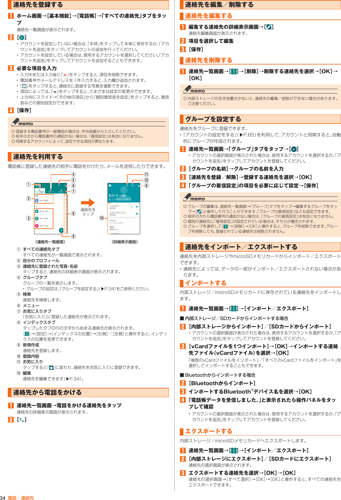 34 電話・連絡先連絡先を登録する󱈠  ホーム画面→［基本機能］→［電話帳］→「すべての連絡先」タブをタップ連絡先一覧画面が表示されます。󱈢 ［ ］• アカウントを設定していない場合は、「本体」をタップして本体に保存するか、「アカウントを追加」をタップしてアカウントの追加を行ってください。• アカウントを設定している場合は、使用するアカウントを選択してください。「アカウントを追加」をタップしてアカウントを追加することもできます。󱈤  必要な項目を入力• 入力中または入力後に「 」をタップすると、項目を削除できます。• 電話番号やメールアドレスを１件入力すると、入力欄が追加されます。•  「 」をタップすると、連絡先に登録する写真を撮影できます。• 項目によっては、「 」をタップすると、さまざまな設定の変更ができます。• 上方向にスライド→「その他の項目」から「個別着信音を設定」をタップすると、着信音などの個別設定ができます。󱈦 ［保存］◎ 登録する電話番号が一般電話の場合は、市外局番から入力してください。◎ 相手の方から電話番号の通知がない場合は、「着信設定」は有効になりません。◎ 同期するアカウントによって、設定できる項目が異なります。連絡先を利用する電話帳に登録した連絡先の相手に電話をかけたり、メールを送信したりできます。⑧⑨⑥⑦④⑤②①③⑩⑫⑥⑪連絡先をタップ《連絡先一覧画面》  《詳細表示画面》① すべての連絡先タブすべての連絡先が一覧画面で表示されます。② 自分のプロフィール③ 連絡先に登録された写真・名前タップすると、連絡先の詳細表示画面が表示されます。④ グループタブグループの一覧を表示します。•グループの設定は、「グループを設定する」（▶P. 34）をご参照ください。⑤ 検索連絡先を検索します。⑥ メニュー⑦ お気に入りタブ「お気に入り」に登録した連絡先が表示されます。⑧ インデックスタブタップしたタブの行の文字から始まる連絡先が表示されます。［］→［設定］→［インデックスの位置］→［右側］／［左側］と操作すると、インデックスの位置を変更できます。⑨ 新規作成連絡先を登録します。⑩ 登録内容⑪ お気に入りタップすると「 」に変わり、連絡先をお気に入りに登録できます。⑫ 編集連絡先を編集できます（▶P.34）。連絡先から電話をかける󱈠  連絡先一覧画面→電話をかける連絡先をタップ連絡先の詳細表示画面が表示されます。󱈢 ［ ］連絡先を編集／削除する連絡先を編集する󱈠  編集する連絡先の詳細表示画面→［ ］連絡先編集画面が表示されます。󱈢  項目を選択して編集󱈤 ［保存］連絡先を削除する󱈠  連絡先一覧画面→［ ］→［削除］→削除する連絡先を選択→［OK］→［OK］◎ 内部ストレージの空き容量が少ないと、連絡先の編集／削除ができない場合があります。ご注意ください。グループを設定する連絡先をグループに登録できます。• 「アカウントの設定をする」（▶P. 65）を利用して、アカウントと同期すると、自動的にグループが作成されます。󱈠  連絡先一覧画面→「グループ」タブをタップ→［ ］• アカウントの選択画面が表示された場合は、使用するアカウントを選択するか、「アカウントを追加」をタップしてアカウントを登録してください。󱈢 ［グループの名前］→グループの名前を入力󱈤 ［連絡先を登録／解除］→登録する連絡先を選択→［OK］󱈦 「グループの着信設定」の項目を必要に応じて設定→［保存］◎ グループの編集は、連絡先一覧画面→「グループ」タブをタップ→編集するグループをタップ →［ ］と操作して行うことができます。「グループの着信設定」なども設定できます。◎ 相手の方から電話番号の通知がない場合は、「グループの着信設定」は有効になりません。◎ 個別の連絡先に「着信設定」が設定されている場合は、そちらが優先されます。◎ グループを選択して［ ］→［削除］→［OK］と操作すると、グループを削除できます。グループを削除しても、登録されている連絡先は削除されません。連絡先をインポート／エクスポートする 連絡先を内部ストレージやmicroSDメモリカードからインポート／エクスポートできます。• 連絡先によっては、データの一部がインポート／エクスポートされない場合があります。インポートする内部ストレージ／microSDメモリカードに保存されている連絡先をインポートします。󱈠  連絡先一覧画面→［ ］→［インポート／エクスポート］■ 内部ストレージ／SDカードからインポートする場合󱈢 ［内部ストレージからインポート］／［SDカードからインポート］• アカウントの選択画面が表示された場合は、使用するアカウントを選択するか、「アカウントを追加」をタップしてアカウントを登録してください。󱈤 ［vCardファイルを1つインポート］→［OK］→インポートする連絡先ファイル（vCardファイル）を選択→［OK］「複数のvCardファイルをインポート」／「すべてのvCardファイルをインポート」を選択してインポートすることもできます。■ Bluetoothからインポートする場合󱈢 ［Bluetoothからインポート］󱈤  インポートするBluetooth®デバイス名を選択→［OK］󱈦 「電話帳データを受信しました。」と表示されたら操作パネルをタップして確認• アカウントの選択画面が表示された場合は、使用するアカウントを選択するか、「アカウントを追加」をタップしてアカウントを登録してください。エクスポートする内部ストレージ／microSDメモリカードへエクスポートします。󱈠  連絡先一覧画面→［ ］→［インポート／エクスポート］󱈢 ［内部ストレージにエクスポート］／［SDカードにエクスポート］連絡先の選択画面が表示されます。󱈤  エクスポートする連絡先を選択→［OK］→［OK］連絡先の選択画面→［すべて選択］→［OK］→［OK］と操作すると、すべての連絡先をエクスポートできます。