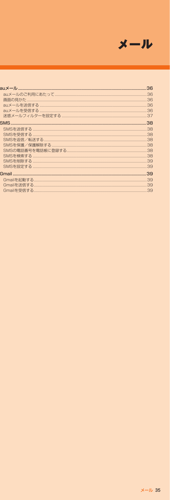 35メールauメール ....................................................................................................................... 36auメールのご利用にあたって ............................................................................................36画面の見かた ........................................................................................................................36auメールを送信する ........................................................................................................... 36auメールを受信する ........................................................................................................... 36迷惑メールフィルターを設定する ..................................................................................... 37SMS ..............................................................................................................................38SMSを送信する ..................................................................................................................38SMSを受信する ..................................................................................................................38SMSを返信／転送する .......................................................................................................38SMSを保護／保護解除する ...............................................................................................38SMSの電話番号を電話帳に登録する ................................................................................38SMSを検索する ..................................................................................................................38SMSを削除する ..................................................................................................................39SMSを設定する ..................................................................................................................39Gmail ............................................................................................................................39Gmailを起動する .................................................................................................................39Gmailを送信する .................................................................................................................39Gmailを受信する .................................................................................................................39メール