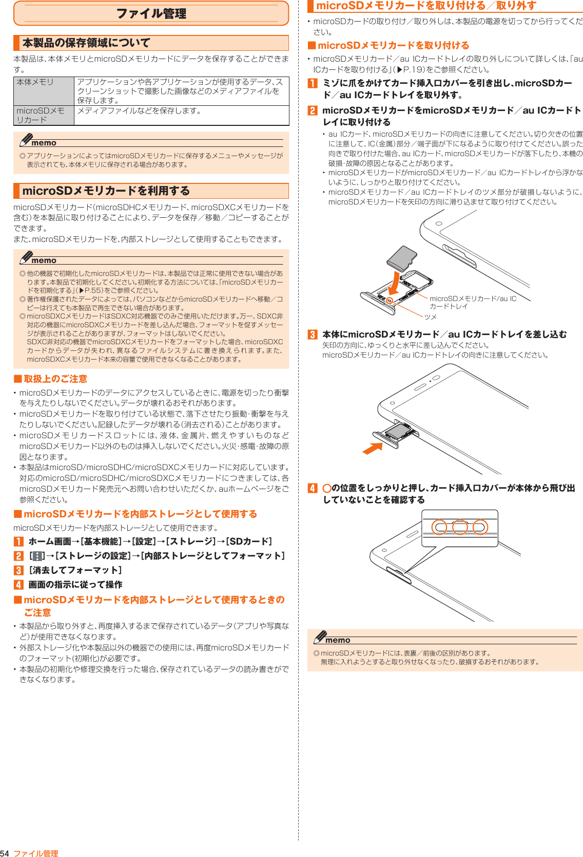 54 ファイル管理microSDメモリカードを取り付ける／ 取り外す• microSDカードの取り付け／取り外しは、本製品の電源を切ってから行ってください。■ microSDメモリカードを取り付ける• microSDメモリカード／au ICカードトレイの取り外しについて詳しくは、「auICカードを取り付ける」（▶P. 19）をご参照ください。󱈠  ミゾに爪をかけてカード挿入口カバーを引き出し、microSDカード／au ICカードトレイを取り外す。󱈢  microSDメモリカードをmicroSDメモリカード／au ICカードトレイに取り付ける• au ICカード、microSDメモリカードの向きに注意してください。切り欠きの位置に注意して、IC（金属）部分／端子面が下になるように取り付けてください。誤った向きで取り付けた場合、au ICカード、microSDメモリカードが落下したり、本機の破損・故障の原因となることがあります。• microSDメモリカードがmicroSDメモリカード／au ICカードトレイから浮かないように、しっかりと取り付けてください。• microSDメモリカード／au ICカードトレイのツメ部分が破損しないように、microSDメモリカードを矢印の方向に滑り込ませて取り付けてください。ツメmicroSDメモリカード/au ICカードトレイ󱈤  本体にmicroSDメモリカード／au ICカードトレイを差し込む矢印の方向に、ゆっくりと水平に差し込んでください。microSDメモリカード／au ICカードトレイの向きに注意してください。󱑁  の位置をしっかりと押し、カード挿入口カバーが本体から飛び出していないことを確認する◎ microSDメモリカードには、表裏／前後の区別があります。 無理に入れようとすると取り外せなくなったり、破損するおそれがあります。ファイル管理本製品の保存領域について本製品は、本体メモリとmicroSDメモリカードにデータを保存することができます。本体メモリ アプリケーションや各アプリケーションが使用するデータ、スクリーンショットで撮影した画像などのメディアファイルを保存します。microSDメモリカードメディアファイルなどを保存します。◎ アプリケーションによってはmicroSDメモリカードに保存するメニューやメッセージが表示されても、本体メモリに保存される場合があります。microSDメモリカードを利用するmicroSDメモリカード（microSDHCメモリカード、microSDXCメモリカードを含む）を本製品に取り付けることにより、データを保存／移動／コピーすることができます。また、microSDメモリカードを、内部ストレージとして使用することもできます。◎ 他の機器で初期化したmicroSDメモリカードは、本製品では正常に使用できない場合があります。本製品で初期化してください。初期化する方法については、「microSDメモリカードを初期化する」（▶P. 55）をご参照ください。◎ 著作権保護されたデータによっては、パソコンなどからmicroSDメモリカードへ移動／コピーは行えても本製品で再生できない場合があります。◎ microSDXCメモリカードはSDXC対応機器でのみご使用いただけます。万一、SDXC非対応の機器にmicroSDXCメモリカードを差し込んだ場合、フォーマットを促すメッセージが表示されることがありますが、フォーマットはしないでください。 SDXC非対応の機器でmicroSDXCメモリカードをフォーマットした場合、microSDXCカードからデータが失われ、異なるファイルシステムに書き換えられます。また、microSDXCメモリカード本来の容量で使用できなくなることがあります。■ 取扱上のご注意• microSDメモリカードのデータにアクセスしているときに、電源を切ったり衝撃を与えたりしないでください。データが壊れるおそれがあります。• microSDメモリカードを取り付けている状態で、落下させたり振動・衝撃を与えたりしないでください。記録したデータが壊れる（消去される）ことがあります。• microSDメモリカードスロットには、液体、金属片、燃えやすいものなどmicroSDメモリカード以外のものは挿入しないでください。火災・感電・故障の原因となります。• 本製品はmicroSD/microSDHC/microSDXCメモリカードに対応しています。対応のmicroSD/microSDHC/microSDXCメモリカードにつきましては、各microSDメモリカード発売元へお問い合わせいただくか、auホームページをご参照ください。■ microSDメモリカードを内部ストレージとして使用するmicroSDメモリカードを内部ストレージとして使用できます。󱈠  ホーム画面→［基本機能］→［設定］→［ストレージ］→［SDカード］󱈢 ［ ］→［ストレージの設定］→［内部ストレージとしてフォーマット］󱈤 ［消去してフォーマット］󱈦  画面の指示に従って操作■ microSDメモリカードを内部ストレージとして使用するときのご注意• 本製品から取り外すと、再度挿入するまで保存されているデータ（アプリや写真など）が使用できなくなります。• 外部ストレージ化や本製品以外の機器での使用には、再度microSDメモリカードのフォーマット(初期化)が必要です。• 本製品の初期化や修理交換を行った場合、保存されているデータの読み書きができなくなります。