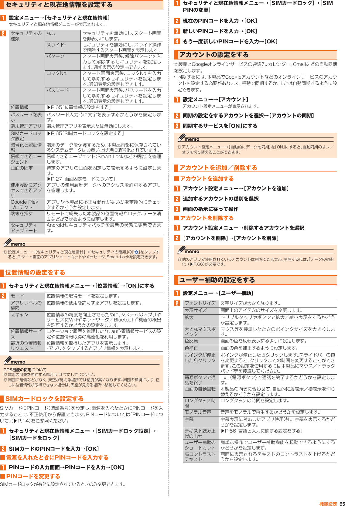 65機能設定セキュリティと現在地情報を設定する󱈠  設定メニュー→［セキュリティと現在地情報］セキュリティと現在地情報メニューが表示されます。󱈢セキュリティの種類なし セキュリティを無効にし、スタート画面を非表示にします。スライド セキュリティを無効にし、スライド操作で解除するスタート画面を表示します。パターン スタート画面表示後、解除パターンを入力して解除するセキュリティを設定します。通知表示の設定もできます。ロックNo. スタート画面表示後、ロックNo.を入力して解除するセキュリティを設定します。通知表示の設定もできます。パスワード スタート画面表示後、パスワードを入力して解除するセキュリティを設定します。通知表示の設定もできます。位置情報 ▶P. 65「位置情報の設定をする」パスワードを表示パスワード入力時に文字を表示するかどうかを設定します。端末管理アプリ 端末管理アプリを表示または無効にします。SIMカードロック設定▶P. 65「SIMカードロックを設定する」暗号化と認証情報端末のデータを保護するため、本製品内部に保存されているシステムデータはお買い上げ時に暗号化されています。信頼できるエージェント信頼できるエージェント（Smart Lockなどの機能）を管理します。画面の固定 特定のアプリの画面を固定して表示するように設定します。▶P. 27「画面固定モードについて」使用履歴にアクセスできるアプリアプリの使用履歴データへのアクセスを許可するアプリを管理します。Google Play プロテクトアプリや本製品に不正な動作がないかを定期的にチェックするかどうか設定します。端末を探す リモートで紛失した本製品の位置情報やロック、データ消去などができるように設定します。セキュリティアップデートAndroidセキュリティパッチを最新の状態に更新できます。◎ 設定メニュー→［セキュリティと現在地情報］→「セキュリティの種類」の「 」をタップすると、スタート画面のアプリショートカットやメッセージ、Smart Lockを設定できます。位置情報の設定をする󱈠  セキュリティと現在地情報メニュー→［位置情報］→「ON」にする󱈢モード 位置情報の取得モードを設定します。アプリレベルの権限位置情報の使用を許可するアプリを設定します。スキャン 位置情報の精度を向上させるために、システムのアプリやサービスにWi-Fi®ネットワーク／Bluetooth®機器の検出を許可するかどうかの設定をします。位置情報サービスロケーション履歴を管理したり、au位置情報サービスの設定や位置情報取得の高速化を利用します。最近の位置情報リクエスト位置情報を取得したアプリを表示します。・アプリをタップするとアプリ情報を表示します。GPS機能の使用について◎ 電池の消費を節約する場合は、オフにしてください。◎ 周囲に建物などがなく、天空が見える場所では精度が高くなります。周囲の環境により、正しい位置情報が取得できない場合は、天空が見える場所へ移動してください。SIMカードロックを設定するSIMカードにPINコード（暗証番号）を設定し、電源を入れたときにPINコードを入力することで、不正使用から保護できます。PINコードについては「PINコードについて」（▶P. 14）をご参照ください。󱈠  セキュリティと現在地情報メニュー→［SIMカードロック設定］→［SIMカードをロック］󱈢  SIMカードのPINコードを入力→［OK］■ 電源を入れたときにPINコードを入力する󱈠  PINコードの入力画面→PINコードを入力→［OK］■ PINコードを変更するSIMカードロックが有効に設定されているときのみ変更できます。󱈠  セキュリティと現在地情報メニュー→［SIMカードロック］→［SIM PINの変更］󱈢  現在のPINコードを入力→［OK］󱈤  新しいPINコードを入力→［OK］󱈦  もう一度新しいPINコードを入力→［OK］アカウントの設定をする本製品とGoogleオンラインサービスの連絡先、カレンダー、Gmailなどの自動同期を設定します。• 同期するには、本製品でGoogleアカウントなどのオンラインサービスのアカウントを設定する必要があります。手動で同期するか、または自動同期するように設定できます。󱈠  設定メニュー→［アカウント］アカウント設定メニューが表示されます。󱈢  同期の設定をするアカウントを選択→［アカウントの同期］󱈤  同期するサービスを「ON」にする◎ アカウント設定メニュー→［自動的にデータを同期］を「ON」にすると、自動同期のオン／オフを切り替えることができます。アカウントを追加／削除する■ アカウントを追加する󱈠  アカウント設定メニュー→［アカウントを追加］󱈢  追加するアカウントの種別を選択󱈤  画面の指示に従って操作■ アカウントを削除する󱈠  アカウント設定メニュー→削除するアカウントを選択󱈢［アカウントを削除］→［アカウントを削除］◎ 他のアプリで使用されているアカウントは削除できません。削除するには、「データの初期化」（▶P. 66）が必要です。ユーザー補助の設定をする󱈠  設定メニュー→［ユーザー補助］󱈢フォントサイズ 文字サイズが大きくなります。表示サイズ 画面上のアイテムのサイズを変更します。拡大 トリプルタップやボタンで拡大／縮小表示をするかどうか設定します。大きなマウスポインタマウス等を接続したときのポインタサイズを大きくします。色反転 画面の色を反転表示するように設定します。色補正 画面の色を補正するように設定します。ポインタが停止したらクリックポインタが停止したらクリックします。スライドバーの値を変更すると、クリックまでの時間を変更することができます。この設定を使用するには本製品にマウス／トラックパッド等を接続してください。電源ボタンで通話を終了F（電源ボタン）で通話を終了するかどうかを設定します。画面の自動回転 本製品の向きに合わせて、自動的に縦表示／横表示を切り替えるかどうかを設定します。ロングタッチ時間ロングタッチの時間を設定します。モノラル音声 音声をモノラルで再生するかどうかを設定します。字幕 字幕表示に対応したアプリ使用時に、字幕を表示するかどうかを設定します。テキスト読み上げの出力▶P. 66「言語と入力に関する設定をする」ユーザー補助のショートカット簡単な操作でユーザー補助機能を起動できるようにするかどうかを設定します。高コントラストテキスト画面に表示されるテキストのコントラストを上げるかどうかを設定します。