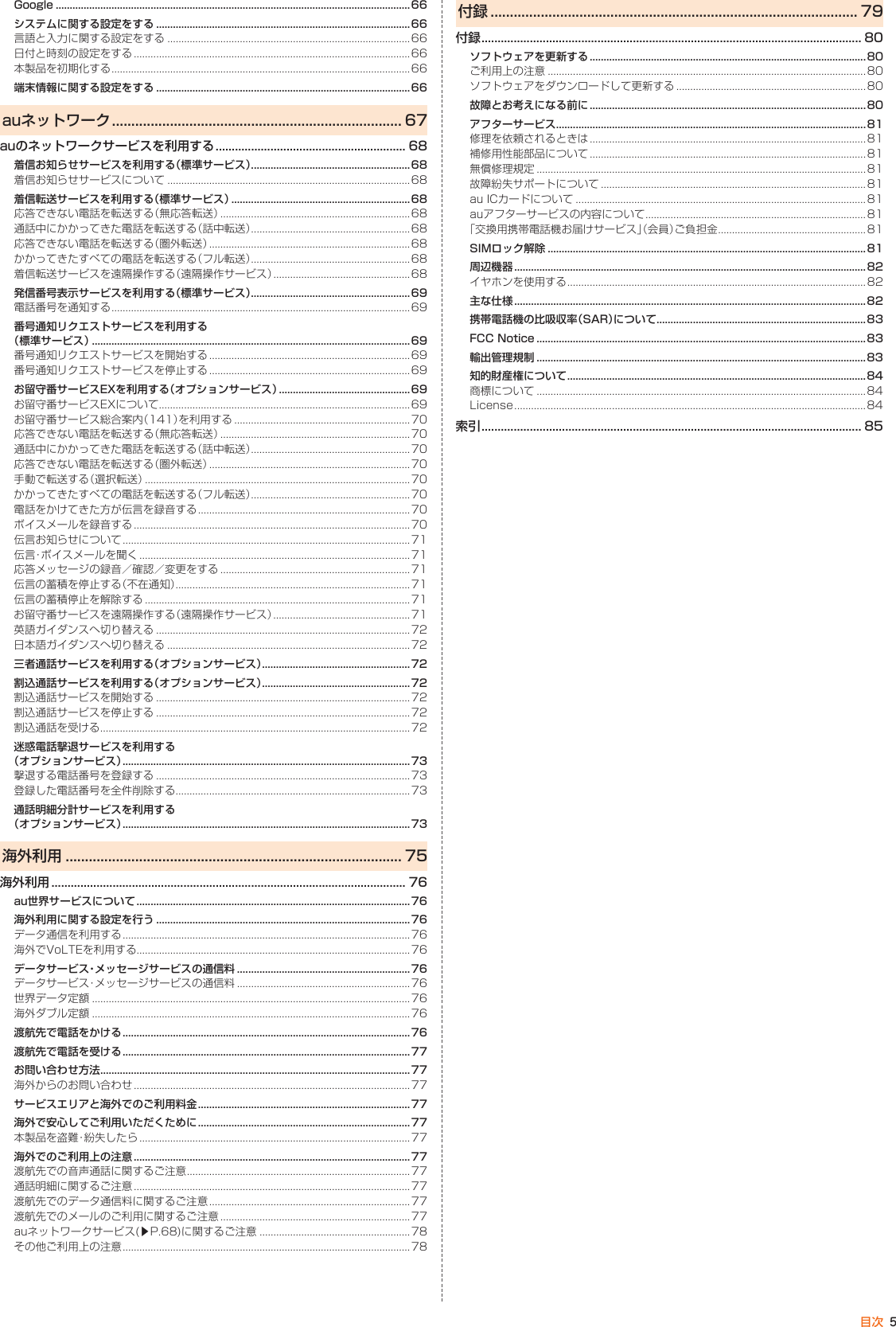 5目次Google ...............................................................................................................................66システムに関する設定をする ...........................................................................................66言語と入力に関する設定をする ....................................................................................... 66日付と時刻の設定をする ...................................................................................................66本製品を初期化する ........................................................................................................... 66端末情報に関する設定をする ...........................................................................................66auネットワーク ........................................................................... 67auのネットワークサービスを利用する ........................................................... 68着信お知らせサービスを利用する（標準サービス） .........................................................68着信お知らせサービスについて ....................................................................................... 68着信転送サービスを利用する（標準サービス）  ................................................................68応答できない電話を転送する（無応答転送）  ....................................................................68通話中にかかってきた電話を転送する（話中転送） .........................................................68応答できない電話を転送する（圏外転送） ........................................................................68かかってきたすべての電話を転送する （フル転送） .........................................................68着信転送サービスを遠隔操作する（遠隔操作サービス） .................................................68発信番号表示サービスを利用する（標準サービス） .........................................................69電話番号を通知する ........................................................................................................... 69番号通知リクエストサービスを利用する （標準サービス） ..................................................................................................................69番号通知リクエストサービスを開始する  ........................................................................ 69番号通知リクエストサービスを停止する ........................................................................69お留守番サービスEXを利用する（オプションサービス） ...............................................69お留守番サービスEXについて .......................................................................................... 69お留守番サービス総合案内（141）を 利用する ...............................................................70応答できない電話を転送する（無応答転送） ....................................................................70通話中にかかってきた電話を転送する（話中転送） .........................................................70応答できない電話を転送する（圏外転送） ........................................................................70手動で転送する（選択転送） ...............................................................................................70かかってきたすべての電話を転送する（フル転送） .........................................................70電話をかけてきた方が伝言を録音する ............................................................................70ボイスメールを録音する ...................................................................................................70伝言お知らせについて .......................................................................................................71伝言・ボイスメールを聞く .................................................................................................71応答メッセージの録音／確認／変更をする  ....................................................................71伝言の蓄積を停止する（不在通知） .................................................................................... 71伝言の蓄積停止を解除する ...............................................................................................71お留守番サービスを遠隔操作する（遠隔操作サービス） .................................................71英語ガイダンスへ切り替える ...........................................................................................72日本語ガイダンスへ切り替える ....................................................................................... 72三者通話サービスを利用する（オプションサービス） .....................................................72割込通話サービスを利用する（オプションサービス）  .....................................................72割込通話サービスを開始する ...........................................................................................72割込通話サービスを停止する ...........................................................................................72割込通話を受ける ...............................................................................................................72迷惑電話撃退サービスを利用する （オプションサービス） ....................................................................................................... 73撃退する電話番号を登録する ...........................................................................................73登録した電話番号を全件削除する .................................................................................... 73通話明細分計サービスを利用する （オプションサービス） .......................................................................................................73海外利用 ....................................................................................... 75海外利用 .............................................................................................................. 76au世界サービスについて ..................................................................................................76海外利用に関する設定を行う ...........................................................................................76データ通信を利用する .......................................................................................................76海外でVoLTEを利用する..................................................................................................76データサービス・メッセージサービスの通信料 ..............................................................76データサービス・メッセージサービスの通信料 ..............................................................76世界データ定額 ..................................................................................................................76海外ダブル定額 ..................................................................................................................76渡航先で電話をかける .......................................................................................................76渡航先で電話を受ける .......................................................................................................77お問い合わせ方法 ...............................................................................................................77海外からのお問い合わせ ...................................................................................................77サービスエリアと海外でのご利用料金 ............................................................................77海外で安心してご利用いただくために ............................................................................77本製品を盗難・紛失したら .................................................................................................77海外でのご利用上の注意 ...................................................................................................77渡航先での音声通話に関するご注意 ................................................................................77通話明細に関するご注意 ...................................................................................................77渡航先でのデータ通信料に関するご注意 ........................................................................77渡航先でのメールのご利用に関するご注意 ....................................................................77auネットワークサービス(▶P. 68)に関するご注意 ......................................................78その他ご利用上の注意 .......................................................................................................78付録 ............................................................................................... 79付録 ...................................................................................................................... 80ソフトウェアを更新する ...................................................................................................80ご利用上の注意 ..................................................................................................................80ソフトウェアをダウンロードして 更新する ....................................................................80故障とお考えになる前に ...................................................................................................80アフターサービス ...............................................................................................................81修理を依頼されるときは ...................................................................................................81補修用性能部品について ...................................................................................................81無償修理規定 ......................................................................................................................81故障紛失サポートについて ...............................................................................................81au ICカードについて ........................................................................................................81auアフターサービスの内容について ...............................................................................81「交換用携帯電話機お届けサービス」（会員）ご負担金 .....................................................81SIMロック解除 ..................................................................................................................81周辺機器 ..............................................................................................................................82イヤホンを使用する ........................................................................................................... 82主な仕様 ..............................................................................................................................82携帯電話機の比吸収率（SAR）について ...........................................................................83FCC Notice ......................................................................................................................83輸出管理規制 ......................................................................................................................83知的財産権について ........................................................................................................... 84商標について ......................................................................................................................84License ..............................................................................................................................84索引 ...................................................................................................................... 85