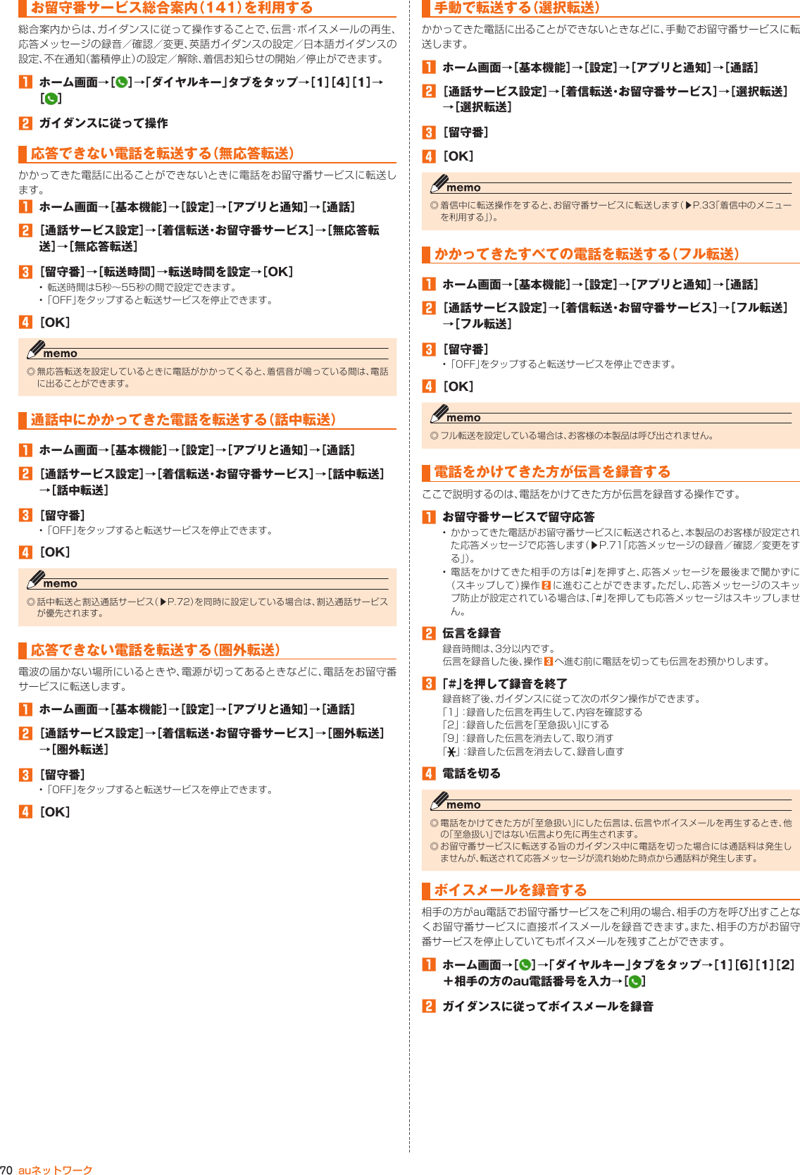 70 auネットワークお留守番サービス総合案内（141）を 利用する総合案内からは、ガイダンスに従って操作することで、伝言・ボイスメールの再生、応答メッセージの録音／確認／変更、英語ガイダンスの設定／日本語ガイダンスの設定、不在通知（蓄積停止）の設定／解除、着信お知らせの開始／停止ができます。󱈠  ホーム画面→［ ］→「ダイヤルキー」タブをタップ→［1］［4］［1］→［］󱈢  ガイダンスに従って操作応答できない電話を転送する（無応答転送）かかってきた電話に出ることができないときに電話をお留守番サービスに転送します。󱈠  ホーム画面→［基本機能］→［設定］→［アプリと通知］→［通話］󱈢 ［通話サービス設定］→［着信転送・お留守番サービス］→［無応答転送］→［無応答転送］󱈤 ［留守番］→［転送時間］→転送時間を設定→［OK］• 転送時間は5秒～55秒の間で設定できます。• 「OFF」をタップすると転送サービスを停止できます。󱈦 ［OK］◎ 無応答転送を設定しているときに電話がかかってくると、着信音が鳴っている間は、電話に出ることができます。通話中にかかってきた電話を転送する（話中転送）󱈠  ホーム画面→［基本機能］→［設定］→［アプリと通知］→［通話］󱈢 ［通話サービス設定］→［着信転送・お留守番サービス］→［話中転送］→［話中転送］󱈤 ［留守番］• 「OFF」をタップすると転送サービスを停止できます。󱈦 ［OK］◎ 話中転送と割込通話サービス（▶P. 72）を同時に設定している場合は、割込通話サービスが優先されます。応答できない電話を転送する（圏外転送）電波の届かない場所にいるときや、電源が切ってあるときなどに、電話をお留守番サービスに転送します。󱈠  ホーム画面→［基本機能］→［設定］→［アプリと通知］→［通話］󱈢 ［通話サービス設定］→［着信転送・お留守番サービス］→［圏外転送］→［圏外転送］󱈤 ［留守番］• 「OFF」をタップすると転送サービスを停止できます。󱈦 ［OK］手動で転送する（選択転送）かかってきた電話に出ることができないときなどに、手動でお留守番サービスに転送します。󱈠  ホーム画面→［基本機能］→［設定］→［アプリと通知］→［通話］󱈢 ［通話サービス設定］→［着信転送・お留守番サービス］→［選択転送］→［選択転送］󱈤 ［留守番］󱈦 ［OK］◎ 着信中に転送操作をすると、お留守番サービスに転送します（▶P. 33「着信中のメニューを利用する」）。かかってきたすべての電話を転送する（フル転送）󱈠  ホーム画面→［基本機能］→［設定］→［アプリと通知］→［通話］󱈢 ［通話サービス設定］→［着信転送・お留守番サービス］→［フル転送］→［フル転送］󱈤 ［留守番］• 「OFF」をタップすると転送サービスを停止できます。󱈦 ［OK］◎ フル転送を設定している場合は、お客様の本製品は呼び出されません。電話をかけてきた方が伝言を録音するここで説明するのは、電話をかけてきた方が伝言を録音する操作です。󱈠  お留守番サービスで留守応答• かかってきた電話がお留守番サービスに転送されると、本製品のお客様が設定された応答メッセージで応答します（▶P. 71「応答メッセージの録音／確認／変更をする 」）。• 電話をかけてきた相手の方は「#」を押すと、応答メッセージを最後まで聞かずに（スキップして）操作 󱈢に進むことができます。ただし、応答メッセージのスキップ防止が設定されている場合は、「#」を押しても応答メッセージはスキップしません。󱈢  伝言を録音録音時間は、3分以内です。伝言を録音した後、操作 󱈤へ進む前に電話を切っても伝言をお預かりします。󱈤 「#」を押して録音を終了録音終了後、ガイダンスに従って次のボタン操作ができます。「1」：録音した伝言を再生して、内容を確認する「2」：録音した伝言を「至急扱い」にする「9」：録音した伝言を消去して、取り消す「」：録音した伝言を消去して、録音し直す󱈦  電話を切る◎ 電話をかけてきた方が「至急扱い」にした伝言は、伝言やボイスメールを再生するとき、他の「至急扱い」ではない伝言より先に再生されます。◎ お留守番サービスに転送する旨のガイダンス中に電話を切った場合には通話料は発生しませんが、転送されて応答メッセージが流れ始めた時点から通話料が発生します。ボイスメールを録音する相手の方がau電話でお留守番サービスをご利用の場合、相手の方を呼び出すことなくお留守番サービスに直接ボイスメールを録音できます。また、相手の方がお留守番サービスを停止していてもボイスメールを残すことができます。󱈠  ホーム画面→［ ］→「ダイヤルキー」タブをタップ→［1］［6］［1］［2］＋相手の方のau電話番号を入力→［ ］󱈢  ガイダンスに従ってボイスメールを録音