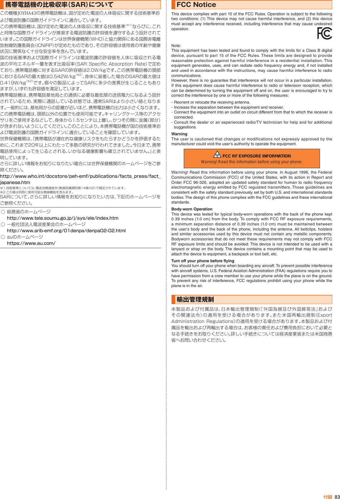 83付録携帯電話機の比吸収率（SAR）についてこの機種JOYHA43の携帯電話機は、国が定めた電波の人体吸収に関する技術基準および電波防護の国際ガイドラインに適合しています｡この携帯電話機は、国が定めた電波の人体吸収に関する技術基準（※1）ならびに、これと同等な国際ガイドラインが推奨する電波防護の許容値を遵守するよう設計されています。この国際ガイドラインは世界保健機関（WHO）と協力関係にある国際非電離放射線防護委員会（ICNIRP）が定めたものであり、その許容値は使用者の年齢や健康状況に関係なく十分な安全率を含んでいます。国の技術基準および国際ガイドラインは電波防護の許容値を人体に吸収される電波の平均エネルギー量を表す比吸収率（SAR：Specific Absorption Rate）で定めており､携帯電話機に対するSARの許容値は2.0W/kgです。この携帯電話機の頭部におけるSARの最大値は0.542W/kg（※2）、身体に装着した場合のSARの最大値は0.419W/kg（※2）です。個々の製品によってSARに多少の差異が生じることもありますが、いずれも許容値を満足しています。携帯電話機は、携帯電話基地局との通信に必要な最低限の送信電力になるよう設計されているため、実際に通話している状態では、通常SARはより小さい値となります。一般的には、基地局からの距離が近いほど、携帯電話機の出力は小さくなります。この携帯電話機は、頭部以外の位置でも使用可能です。キャリングケース等のアクセサリをご使用するなどして、身体から1.5センチ以上離し、かつその間に金属（部分）が含まれないようにしてください。このことにより、本携帯電話機が国の技術基準および電波防護の国際ガイドラインに適合していることを確認しています。世界保健機関は、『携帯電話が潜在的な健康リスクをもたらすかどうかを評価するために、これまで20年以上にわたって多数の研究が行われてきました。今日まで、携帯電話使用によって生じるとされる、いかなる健康影響も確立されていません。』と表明しています。さらに詳しい情報をお知りになりたい場合には世界保健機関のホームページをご参照ください。http://www.who.int/docstore/peh-emf/publications/facts_press/fact_japanese.htm※1 技術基準については、電波法関連省令（無線設備規則第14条の2）で規定されています。※2 この値は同時に使用可能な無線機能を含みます。 SARについて、さらに詳しい情報をお知りになりたい方は、下記のホームページをご参照ください。○ 総務省のホームページhttp://www.tele.soumu.go.jp/j/sys/ele/index.htm○ 一般社団法人電波産業会のホームページhttp://www.arib-emf.org/01denpa/denpa02-02.html○ auのホームページhttps://www.au.com/FCC NoticeThis device complies with part 15 of the FCC Rules. Operation is subject to the following two conditions: (1) This device may not cause harmful interference, and (2) this device must accept any interference received, including interference that may cause undesired operation. Note:This equipment has been tested and found to comply with the limits for a Class B digital device, pursuant to part 15 of the FCC Rules. These limits are designed to provide reasonable protection against harmful interference in a residential installation. This equipment generates, uses, and can radiate radio frequency energy and, if not installed and used in accordance with the instructions, may cause harmful interference to radio communications.However, there is no guarantee that interference will not occur in a particular installation. If this equipment does cause harmful interference to radio or television reception, which can be determined by turning the equipment off and on, the user is encouraged to try to correct the interference by one or more of the following measures:- Reorient or relocate the receiving antenna.- Increase the separation between the equipment and receiver.- Connect the equipment into an outlet on circuit different from that to which the receiver is connected.- Consult the dealer or an experienced radio/TV technician for help and for additionalsuggestions.WarningThe user is cautioned that changes or modifications not expressly approved by themanufacturer could void the user&apos;s authority to operate the equipment. FCC RF EXPOSURE INFORMATIONWarning! Read this information before using your phone.Warning! Read this information before using your phone. In August 1996, the Federal Communications Commission (FCC) of the United States, with its action in Report and Order FCC 96-326, adopted an updated safety standard for human to radio frequency electromagnetic energy emitted by FCC regulated transmitters. Those guidelines are consistent with the safety standard previously set by both U.S. and international standards bodies. The design of this phone complies with the FCC guidelines and these international standards.Body-worn OperationThis device was tested for typical body-worn operations with the back of the phone kept 0.39 inches (1.0 cm) from the body. To comply with FCC RF exposure requirements, a minimum separation distance of 0.39 inches (1.0 cm) must be maintained between the user&apos;s body and the back of the phone, including the antenna. All beltclips, holsters and similar accessories used by this device must not contain any metallic components. Bodyworn accessories that do not meet these requirements may not comply with FCC RF exposure limits and should be avoided. This device is not intended to be used with a lanyard or strap on the body. The device contains a mounting point that may be used to attach the device to equipment, a backpack or tool belt, etc.Turn off your phone before flyingYou should turn off your phone when boarding any aircraft. To prevent possible interference with aircraft systems, U.S. Federal Aviation Administration (FAA) regulations require you to have permission from a crew member to use your phone while the plane is on the ground. To prevent any risk of interference, FCC regulations prohibit using your phone while the plane is in the air.輸出管理規制本製品および付属品は、日本輸出管理規制（「外国為替及び外国貿易法」およびその関連法令）の適用を受ける場合があります。また米国再輸出規制（Export Administration Regulations）の適用を受ける場合があります。本製品および付属品を輸出および再輸出する場合は、お客様の責任および費用負担において必要となる手続きをお取りください。詳しい手続きについては経済産業省または米国商務省へお問い合わせください。