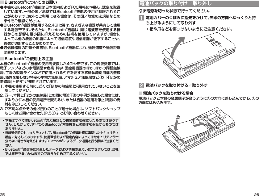 25 26■Bluetooth®についてのお願い● 本機のBluetooth®機能は日本国内およびFCC規格に準拠し、認定を取得しています。一部の国／地域ではBluetooth®機能の使用が制限されることがあります。海外でご利用になる場合は、その国／地域の法規制などの条件をご確認ください。● Bluetooth®機器が使用する2.4GHz帯は、さまざまな機器が共有して使用する電波帯です。そのため、Bluetooth®機器は、同じ電波帯を使用する機器からの影響を最小限に抑えるための技術を使用していますが、場合によっては他の機器の影響によって通信速度や通信距離が低下することや、通信が切断することがあります。● 通信機器間の距離や障害物、Bluetooth®機器により、通信速度や通信距離は異なります。■Bluetooth®ご使用上の注意本機のBluetooth®機能の使用周波数は2.4GHz帯です。この周波数帯では、電子レンジなどの家電製品や産業・科学・医療用機器のほか、ほかの同種無線局、工場の製造ラインなどで使用される免許を要する移動体識別用構内無線局、免許を要しない特定の小電力無線局、アマチュア無線局など（以下「ほかの無線局」と略す）が運用されています。1. 本機を使用する前に、近くで「ほかの無線局」が運用されていないことを確認してください。2. 万一、本機と「ほかの無線局」との間に電波干渉の事例が発生した場合には、すみやかに本機の使用場所を変えるか、または機器の運用を停止（電波の発射を停止）してください。3. ご不明な点やその他お困りのことが起きた場合は、ソフトバンクショップもしくはお問い合わせ先（P. 58）までお問い合わせください。• 本機はすべてのBluetooth®対応機器との接続動作を確認したものではありません。したがって、すべてのBluetooth®対応機器との動作を保証するものではありません。• 無線通信時のセキュリティとして、Bluetooth®の標準仕様に準拠したセキュリティ機能に対応しておりますが、使用環境および設定内容によってはセキュリティが十分でない場合が考えられます。Bluetooth®によるデータ通信を行う際はご注意ください。• Bluetooth®通信時に発生したデータおよび情報の漏えいにつきましては、当社では責任を負いかねますのであらかじめご了承ください。電池パックの取り付け／取り外し必ず電源を切った状態で行ってください。1 電池カバーのくぼみに指先をかけて、矢印の方向へゆっくりと持ち上げるようにして取り外す• 指や爪などを傷つけないようにご注意ください。2 電池パックを取り付ける／取り外す■電池パックを取り付ける場合電池パックと本機の金属端子が合うように①の方向に差し込んでから、②の方向にはめ込みます。