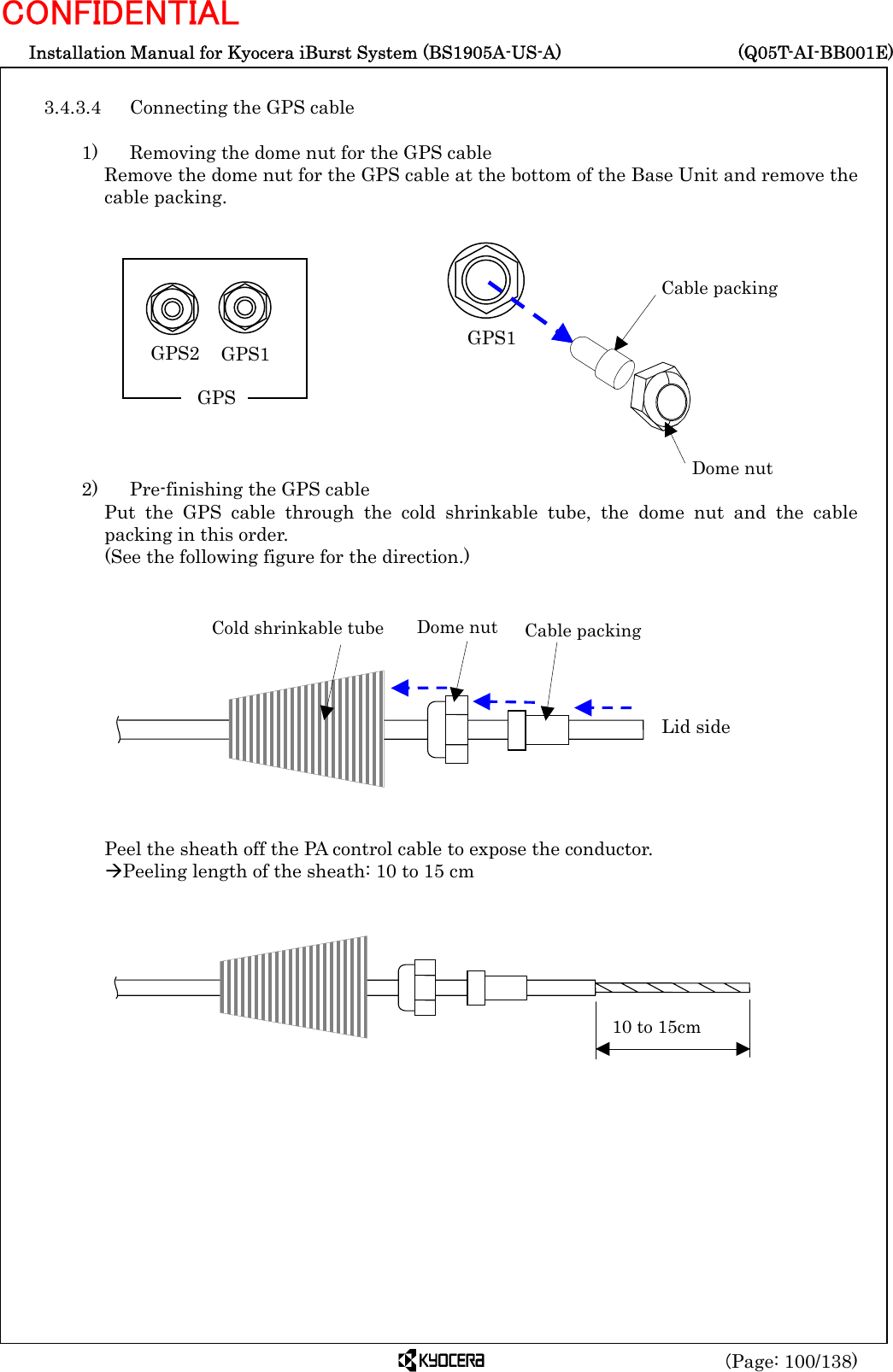  Installation Manual for Kyocera iBurst System (BS1905A-US-A)     (Q05T-AI-BB001E) (Page: 100/138) CONFIDENTIAL  3.4.3.4  Connecting the GPS cable    1)    Removing the dome nut for the GPS cable Remove the dome nut for the GPS cable at the bottom of the Base Unit and remove the cable packing.             2)    Pre-finishing the GPS cable Put the GPS cable through the cold shrinkable tube, the dome nut and the cable packing in this order.   (See the following figure for the direction.)             Peel the sheath off the PA control cable to expose the conductor. ÆPeeling length of the sheath: 10 to 15 cm             Cable packing Dome nut GPS1 10 to 15cm Cold shrinkable tube Dome nut  Cable packing Lid side GPS1 GPS2 GPS 