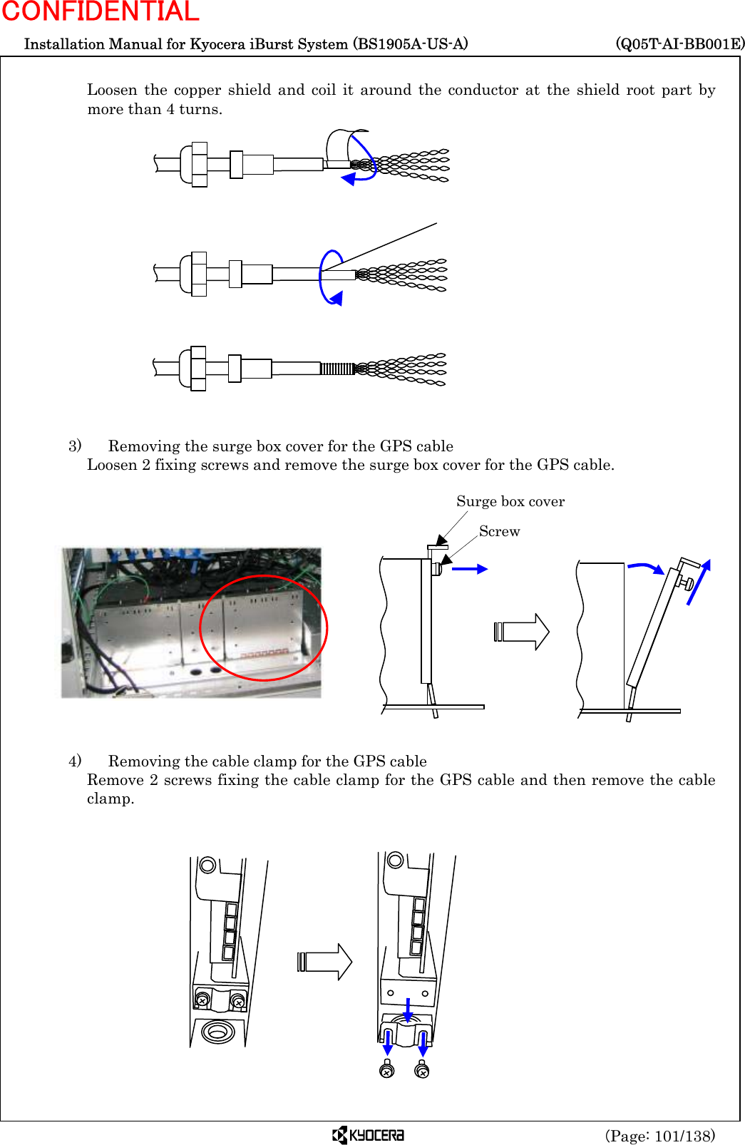  Installation Manual for Kyocera iBurst System (BS1905A-US-A)     (Q05T-AI-BB001E) (Page: 101/138) CONFIDENTIAL  Loosen the copper shield and coil it around the conductor at the shield root part by more than 4 turns.                  3)    Removing the surge box cover for the GPS cable Loosen 2 fixing screws and remove the surge box cover for the GPS cable.                4)    Removing the cable clamp for the GPS cable Remove 2 screws fixing the cable clamp for the GPS cable and then remove the cable clamp.              Surge box cover  Screw  