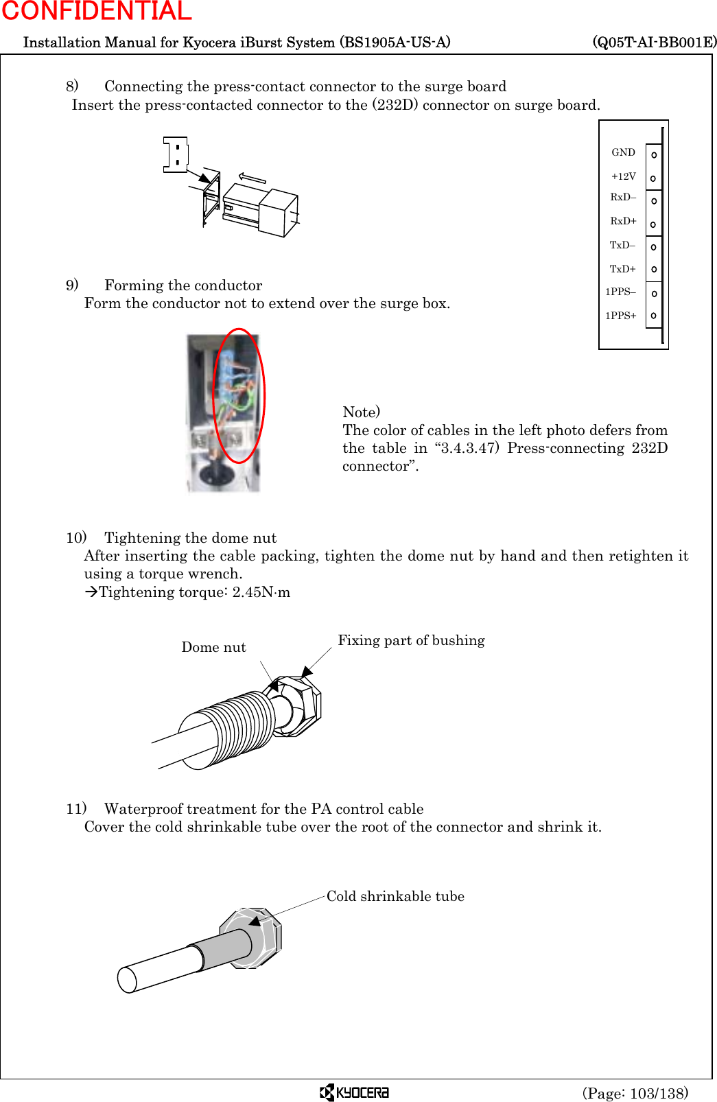  Installation Manual for Kyocera iBurst System (BS1905A-US-A)     (Q05T-AI-BB001E) (Page: 103/138) CONFIDENTIAL  8)   Connecting the press-contact connector to the surge board Insert the press-contacted connector to the (232D) connector on surge board.          9)    Forming the conductor Form the conductor not to extend over the surge box.             10)    Tightening the dome nut After inserting the cable packing, tighten the dome nut by hand and then retighten it using a torque wrench. ÆTightening torque: 2.45N⋅m            11)    Waterproof treatment for the PA control cable Cover the cold shrinkable tube over the root of the connector and shrink it.           Dome nut  Fixing part of bushing Cold shrinkable tube Note) The color of cables in the left photo defers fromthe table in “3.4.3.47) Press-connecting 232Dconnector”. 1PPS–  1PPS+ GND  +12V TxD–  TxD+ RxD–  RxD+ 