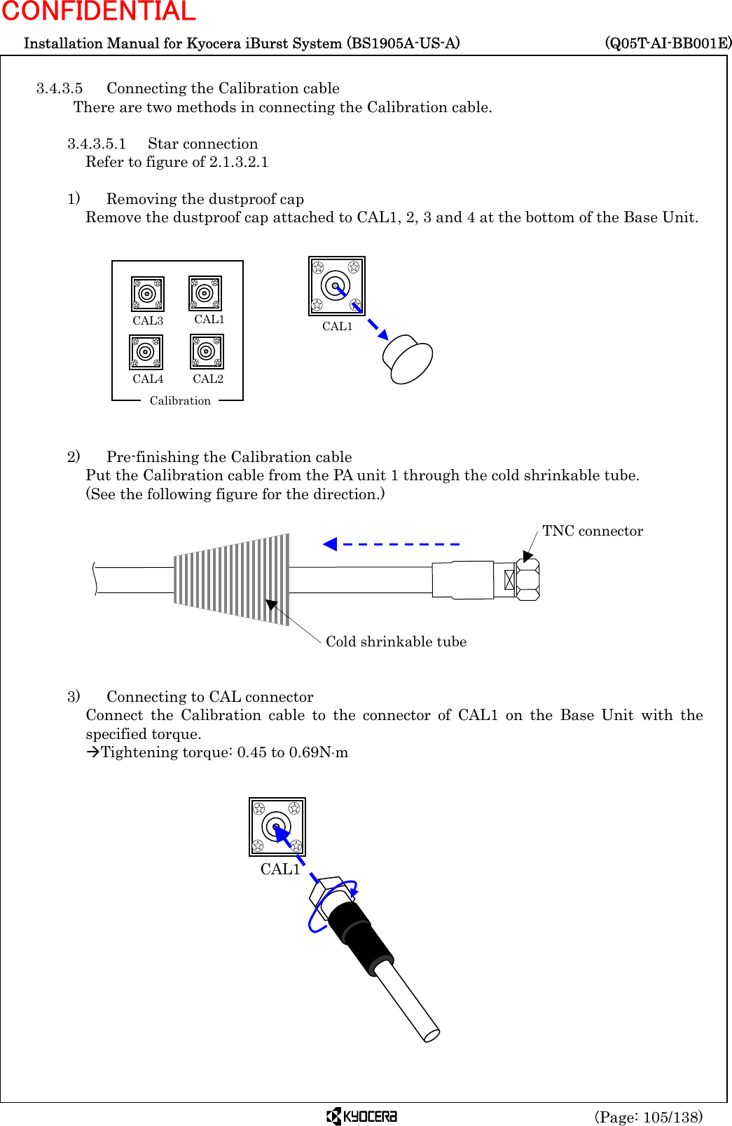  Installation Manual for Kyocera iBurst System (BS1905A-US-A)     (Q05T-AI-BB001E) (Page: 105/138) CONFIDENTIAL  3.4.3.5  Connecting the Calibration cable There are two methods in connecting the Calibration cable.  3.4.3.5.1 Star connection Refer to figure of 2.1.3.2.1  1)    Removing the dustproof cap Remove the dustproof cap attached to CAL1, 2, 3 and 4 at the bottom of the Base Unit.             2)    Pre-finishing the Calibration cable Put the Calibration cable from the PA unit 1 through the cold shrinkable tube.   (See the following figure for the direction.)           3)    Connecting to CAL connector Connect the Calibration cable to the connector of CAL1 on the Base Unit with the specified torque. ÆTightening torque: 0.45 to 0.69N⋅m            Cold shrinkable tube TNC connector  CAL1CAL1 CAL2  CAL3 CAL4    Calibration CAL1  