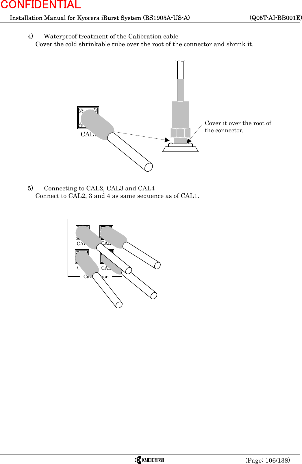  Installation Manual for Kyocera iBurst System (BS1905A-US-A)     (Q05T-AI-BB001E) (Page: 106/138) CONFIDENTIAL  4)    Waterproof treatment of the Calibration cable   Cover the cold shrinkable tube over the root of the connector and shrink it.                   5)    Connecting to CAL2, CAL3 and CAL4 Connect to CAL2, 3 and 4 as same sequence as of CAL1.   CAL1 Cover it over the root ofthe connector.  CAL1 CAL CAL3 CAL4   Calibration 