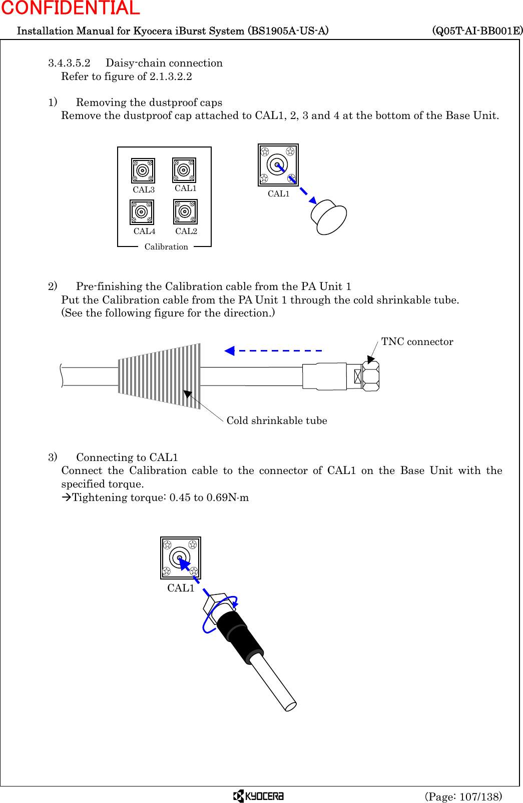  Installation Manual for Kyocera iBurst System (BS1905A-US-A)     (Q05T-AI-BB001E) (Page: 107/138) CONFIDENTIAL  3.4.3.5.2 Daisy-chain connection Refer to figure of 2.1.3.2.2  1)    Removing the dustproof caps Remove the dustproof cap attached to CAL1, 2, 3 and 4 at the bottom of the Base Unit.             2)    Pre-finishing the Calibration cable from the PA Unit 1 Put the Calibration cable from the PA Unit 1 through the cold shrinkable tube.   (See the following figure for the direction.)           3)   Connecting to CAL1 Connect the Calibration cable to the connector of CAL1 on the Base Unit with the specified torque. ÆTightening torque: 0.45 to 0.69N⋅m          CAL1  Cold shrinkable tube TNC connector  CAL1CAL1CAL2  CAL3 CAL4   Calibration 
