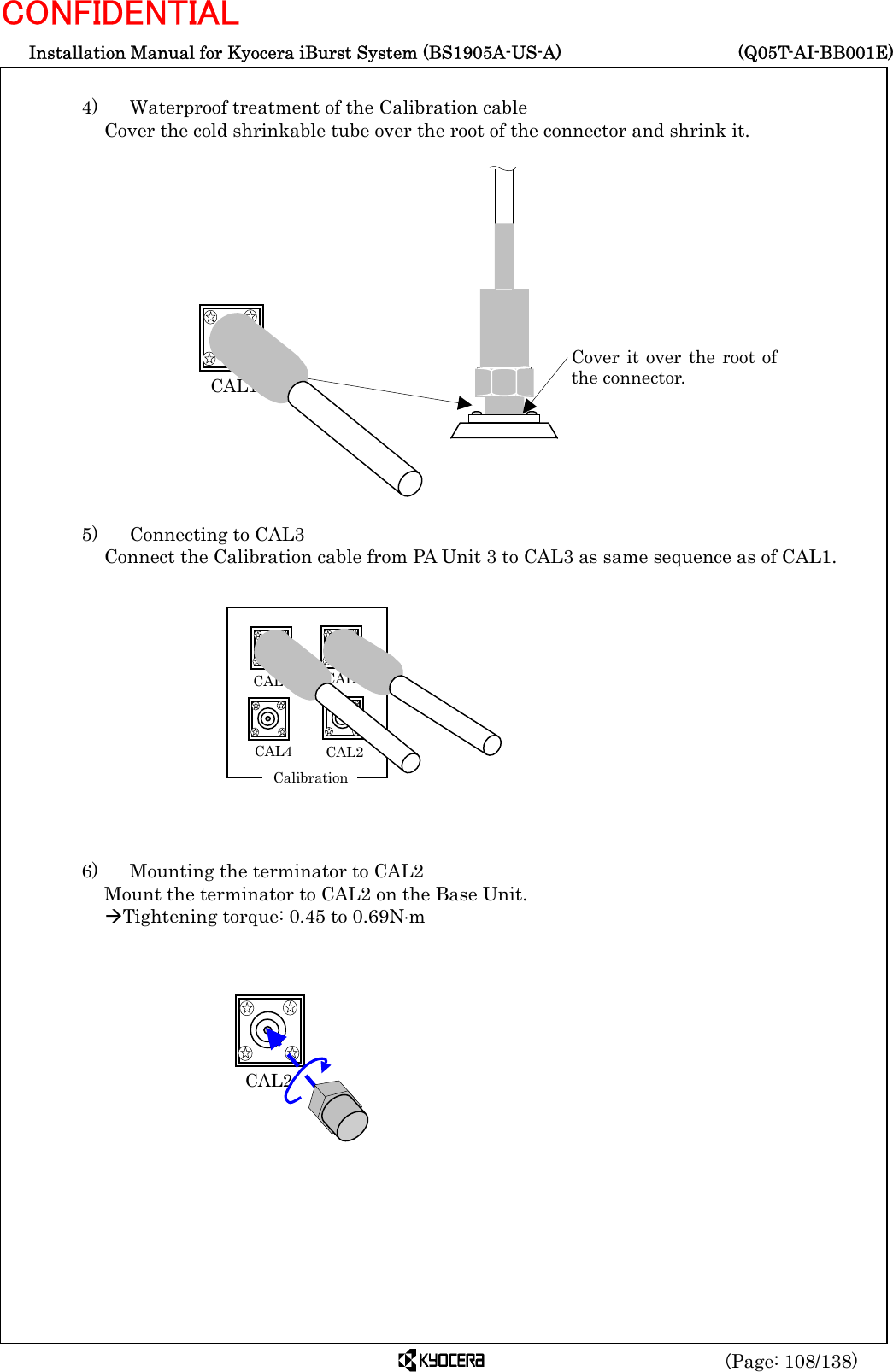  Installation Manual for Kyocera iBurst System (BS1905A-US-A)     (Q05T-AI-BB001E) (Page: 108/138) CONFIDENTIAL  4)    Waterproof treatment of the Calibration cable Cover the cold shrinkable tube over the root of the connector and shrink it.                  5)   Connecting to CAL3 Connect the Calibration cable from PA Unit 3 to CAL3 as same sequence as of CAL1.              6)    Mounting the terminator to CAL2 Mount the terminator to CAL2 on the Base Unit. ÆTightening torque: 0.45 to 0.69N⋅m           CAL2  CAL1 Cover it over the root ofthe connector.  CAL1CAL2  CAL3 CAL4   Calibration 