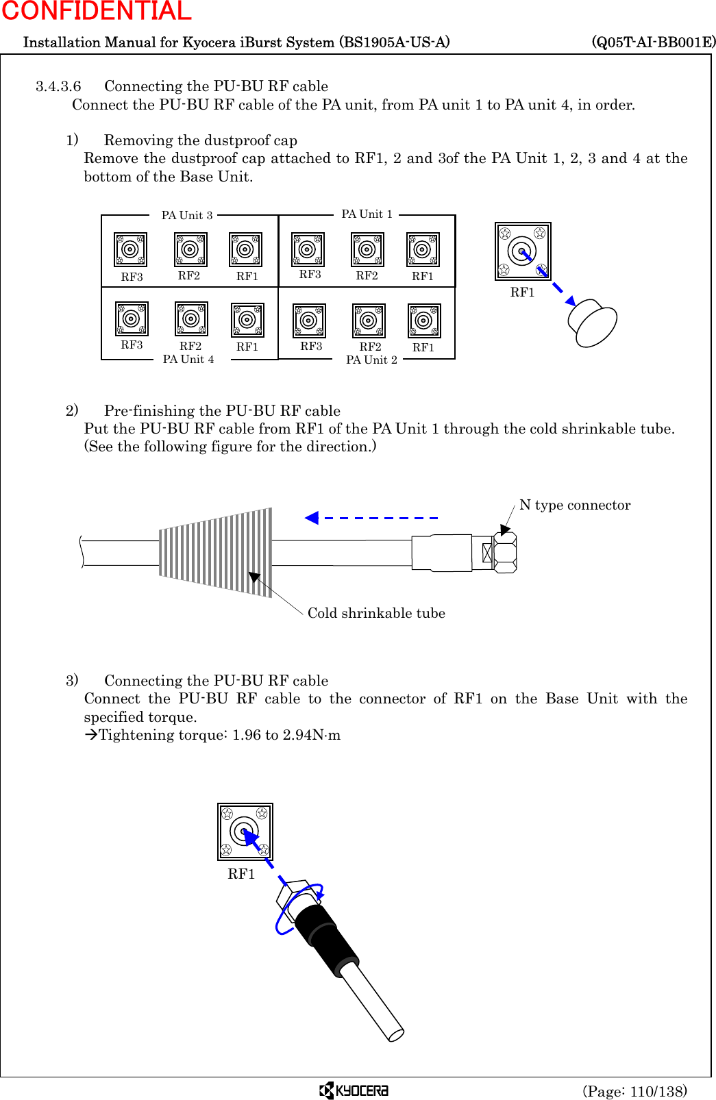  Installation Manual for Kyocera iBurst System (BS1905A-US-A)     (Q05T-AI-BB001E) (Page: 110/138) CONFIDENTIAL  3.4.3.6  Connecting the PU-BU RF cable Connect the PU-BU RF cable of the PA unit, from PA unit 1 to PA unit 4, in order.  1)    Removing the dustproof cap Remove the dustproof cap attached to RF1, 2 and 3of the PA Unit 1, 2, 3 and 4 at the bottom of the Base Unit.             2)    Pre-finishing the PU-BU RF cable Put the PU-BU RF cable from RF1 of the PA Unit 1 through the cold shrinkable tube.   (See the following figure for the direction.)             3)    Connecting the PU-BU RF cable Connect the PU-BU RF cable to the connector of RF1 on the Base Unit with the specified torque. ÆTightening torque: 1.96 to 2.94N⋅m               RF1  Cold shrinkable tube N type connector  RF1 RF2RF3 RF1    RF2 RF3 RF1   RF2RF3RF1RF2RF3PA Unit 3 PA Unit 4PA Unit 1 PA Unit 2 RF1 