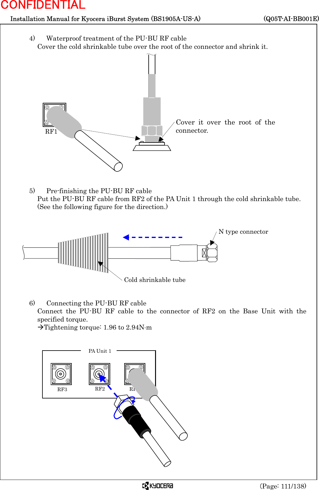  Installation Manual for Kyocera iBurst System (BS1905A-US-A)     (Q05T-AI-BB001E) (Page: 111/138) CONFIDENTIAL  4)    Waterproof treatment of the PU-BU RF cable Cover the cold shrinkable tube over the root of the connector and shrink it.                  5)    Pre-finishing the PU-BU RF cable Put the PU-BU RF cable from RF2 of the PA Unit 1 through the cold shrinkable tube.   (See the following figure for the direction.)            6)    Connecting the PU-BU RF cable Connect the PU-BU RF cable to the connector of RF2 on the Base Unit with the specified torque. ÆTightening torque: 1.96 to 2.94N⋅m              RF1 Cover it over the root of theconnector.  Cold shrinkable tube N type connector  RF3    RF2 RF1 PA Unit 1 
