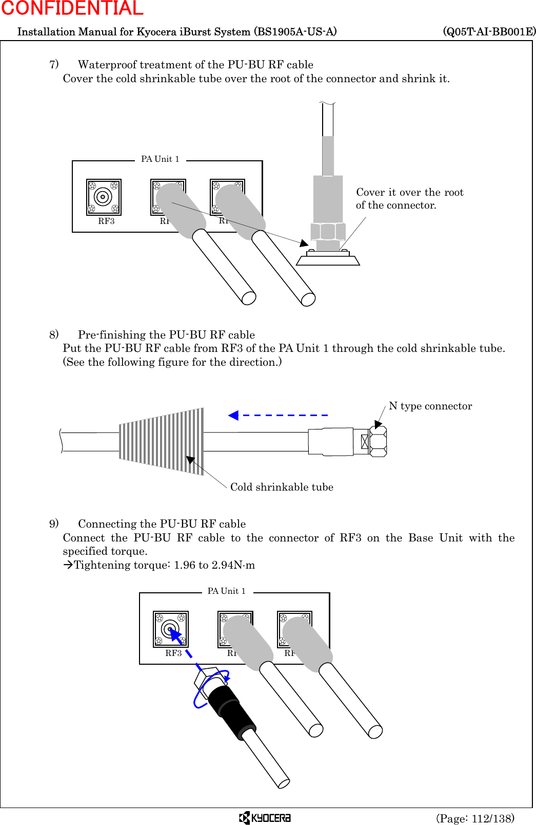  Installation Manual for Kyocera iBurst System (BS1905A-US-A)     (Q05T-AI-BB001E) (Page: 112/138) CONFIDENTIAL  7)    Waterproof treatment of the PU-BU RF cable Cover the cold shrinkable tube over the root of the connector and shrink it.                   8)    Pre-finishing the PU-BU RF cable Put the PU-BU RF cable from RF3 of the PA Unit 1 through the cold shrinkable tube.   (See the following figure for the direction.)            9)    Connecting the PU-BU RF cable Connect the PU-BU RF cable to the connector of RF3 on the Base Unit with the specified torque. ÆTightening torque: 1.96 to 2.94N⋅m                Cold shrinkable tube N type connector Cover it over the rootof the connector.  RF3    RF2 RF1 PA Unit 1  RF3    RF2 RF1 PA Unit 1 
