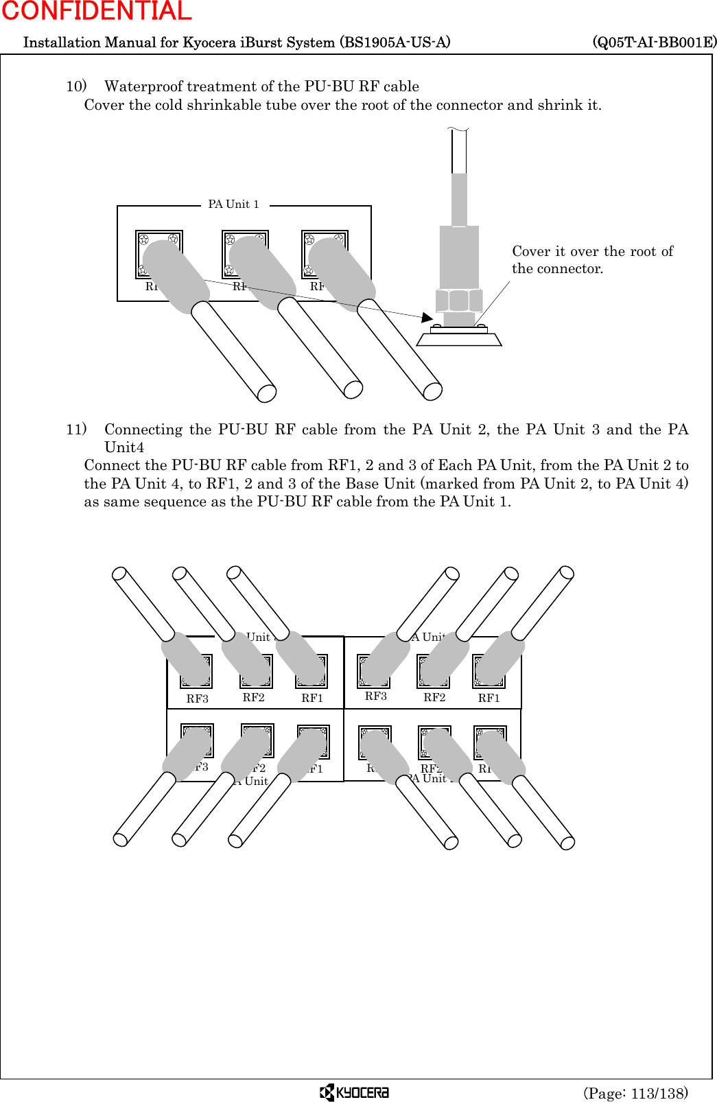  Installation Manual for Kyocera iBurst System (BS1905A-US-A)     (Q05T-AI-BB001E) (Page: 113/138) CONFIDENTIAL  10)    Waterproof treatment of the PU-BU RF cable Cover the cold shrinkable tube over the root of the connector and shrink it.                  11)   Connecting the PU-BU RF cable from the PA Unit 2, the PA Unit 3 and the PA Unit4 Connect the PU-BU RF cable from RF1, 2 and 3 of Each PA Unit, from the PA Unit 2 to the PA Unit 4, to RF1, 2 and 3 of the Base Unit (marked from PA Unit 2, to PA Unit 4) as same sequence as the PU-BU RF cable from the PA Unit 1.                  Cover it over the root ofthe connector.  RF3    RF2 RF1 PA Unit 1 RF1 RF2 RF3  RF1  RF2RF3 RF1  RF2 RF3RF1 RF2 RF3PA Unit 3 PA Unit 4 PA Unit 1 PA Unit 2 