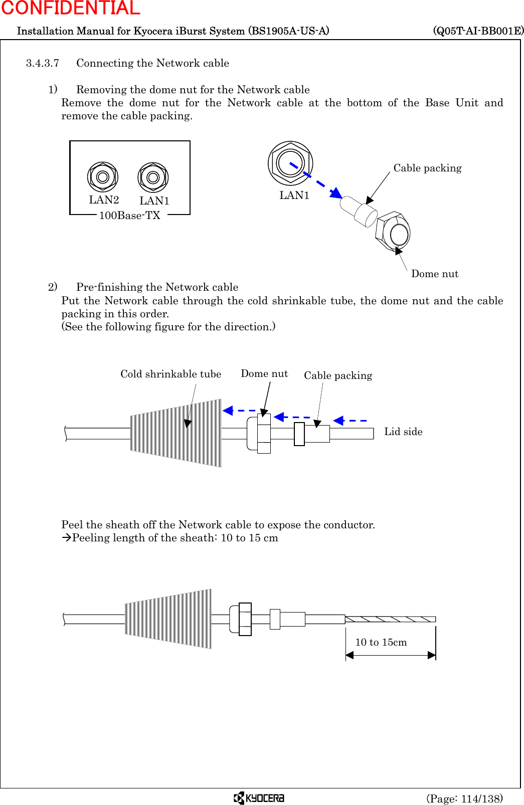  Installation Manual for Kyocera iBurst System (BS1905A-US-A)     (Q05T-AI-BB001E) (Page: 114/138) CONFIDENTIAL  3.4.3.7  Connecting the Network cable  1)    Removing the dome nut for the Network cable Remove the dome nut for the Network cable at the bottom of the Base Unit and remove the cable packing.             2)    Pre-finishing the Network cable Put the Network cable through the cold shrinkable tube, the dome nut and the cable packing in this order.   (See the following figure for the direction.)               Peel the sheath off the Network cable to expose the conductor. ÆPeeling length of the sheath: 10 to 15 cm                   Cable packing Dome nut LAN1 10 to 15cm Cold shrinkable tube Dome nut  Cable packing Lid side LAN2  LAN1 100Base-TX 
