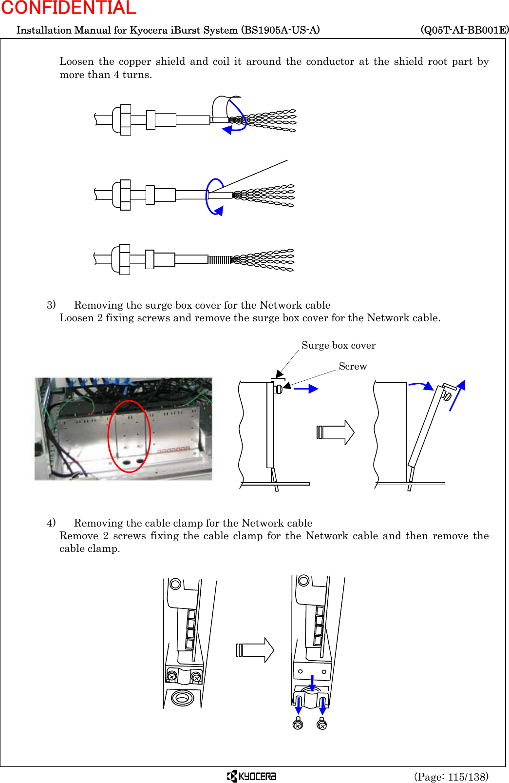  Installation Manual for Kyocera iBurst System (BS1905A-US-A)     (Q05T-AI-BB001E) (Page: 115/138) CONFIDENTIAL  Loosen the copper shield and coil it around the conductor at the shield root part by more than 4 turns.                  3)    Removing the surge box cover for the Network cable Loosen 2 fixing screws and remove the surge box cover for the Network cable.                4)    Removing the cable clamp for the Network cable Remove 2 screws fixing the cable clamp for the Network cable and then remove the cable clamp.              Surge box cover  Screw 