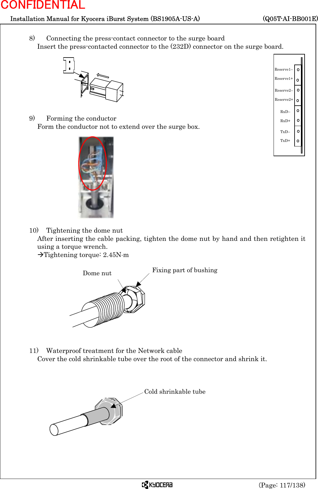  Installation Manual for Kyocera iBurst System (BS1905A-US-A)     (Q05T-AI-BB001E) (Page: 117/138) CONFIDENTIAL  8)   Connecting the press-contact connector to the surge board Insert the press-contacted connector to the (232D) connector on the surge board.         9)    Forming the conductor Form the conductor not to extend over the surge box.             10)    Tightening the dome nut After inserting the cable packing, tighten the dome nut by hand and then retighten it using a torque wrench. ÆTightening torque: 2.45N⋅m            11)    Waterproof treatment for the Network cable Cover the cold shrinkable tube over the root of the connector and shrink it.         Dome nut  Fixing part of bushing Cold shrinkable tube RxD–  RxD+ TxD–  TxD+ Reserve1–  Reserve1+ Reserve2–  Reserve2+ 