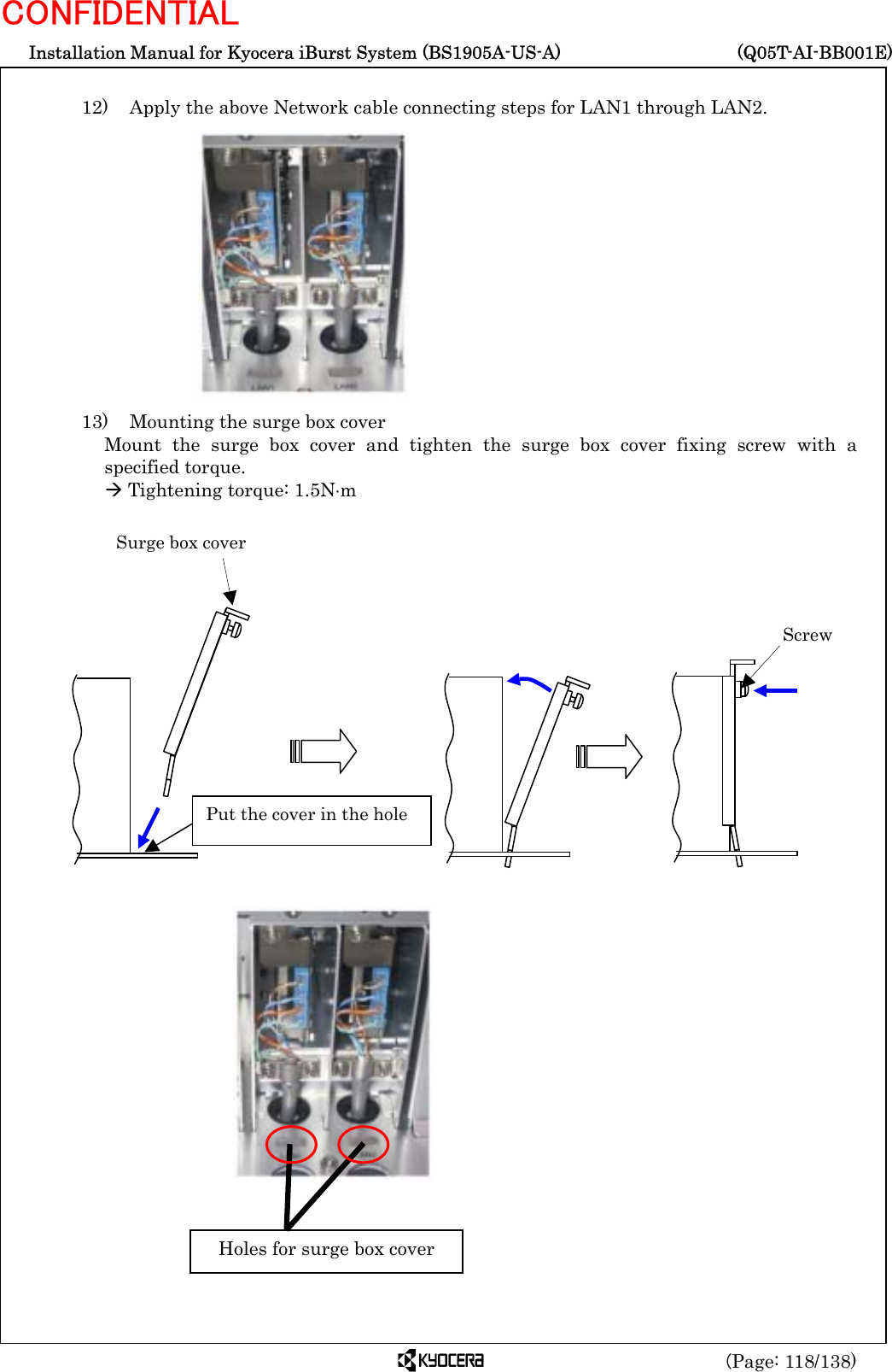  Installation Manual for Kyocera iBurst System (BS1905A-US-A)     (Q05T-AI-BB001E) (Page: 118/138) CONFIDENTIAL  12)    Apply the above Network cable connecting steps for LAN1 through LAN2.              13)    Mounting the surge box cover Mount the surge box cover and tighten the surge box cover fixing screw with a specified torque. Æ Tightening torque: 1.5N⋅m                                  Holes for surge box cover Surge box cover  Screw  Put the cover in the hole 