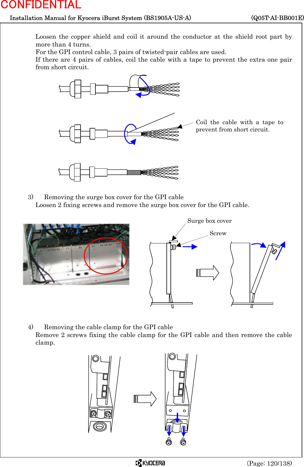  Installation Manual for Kyocera iBurst System (BS1905A-US-A)     (Q05T-AI-BB001E) (Page: 120/138) CONFIDENTIAL  Loosen the copper shield and coil it around the conductor at the shield root part by more than 4 turns. For the GPI control cable, 3 pairs of twisted-pair cables are used. If there are 4 pairs of cables, coil the cable with a tape to prevent the extra one pair from short circuit.                 3)    Removing the surge box cover for the GPI cable Loosen 2 fixing screws and remove the surge box cover for the GPI cable.                4)    Removing the cable clamp for the GPI cable Remove 2 screws fixing the cable clamp for the GPI cable and then remove the cable clamp.              Coil the cable with a tape toprevent from short circuit. Surge box cover  Screw 