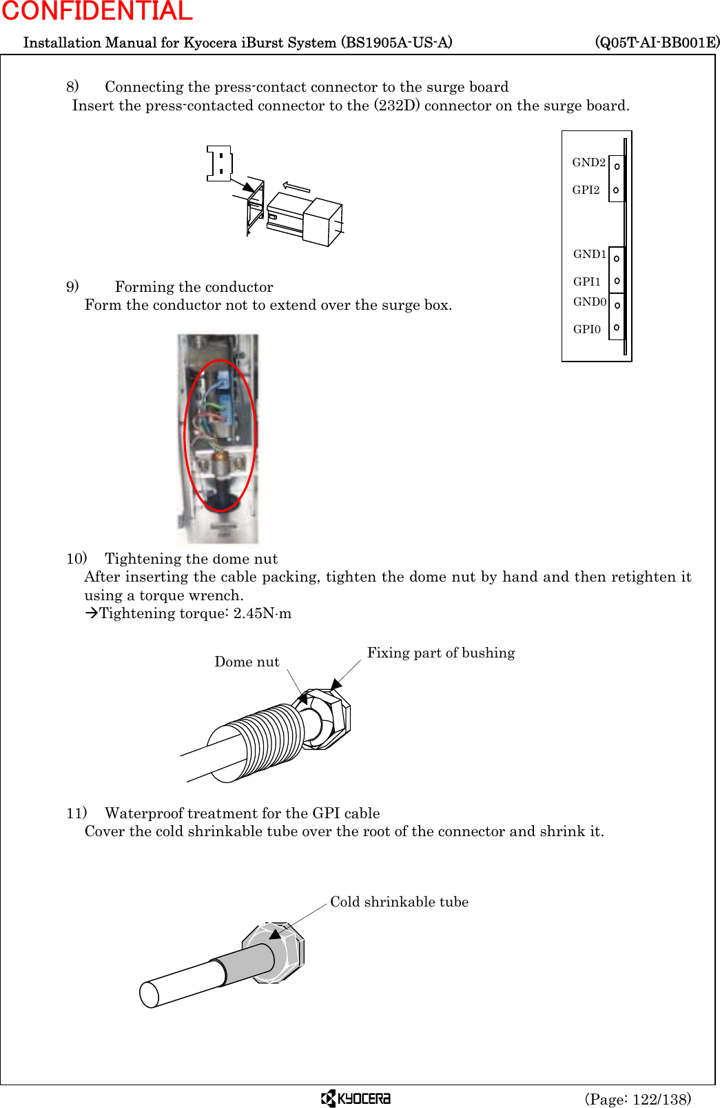  Installation Manual for Kyocera iBurst System (BS1905A-US-A)     (Q05T-AI-BB001E) (Page: 122/138) CONFIDENTIAL  8)   Connecting the press-contact connector to the surge board Insert the press-contacted connector to the (232D) connector on the surge board.          9)    Forming the conductor Form the conductor not to extend over the surge box.              10)    Tightening the dome nut After inserting the cable packing, tighten the dome nut by hand and then retighten it using a torque wrench. ÆTightening torque: 2.45N⋅m           11)    Waterproof treatment for the GPI cable Cover the cold shrinkable tube over the root of the connector and shrink it.           Dome nut  Fixing part of bushing Cold shrinkable tube GND0  GPI0 GND1  GPI1 GND2  GPI2 