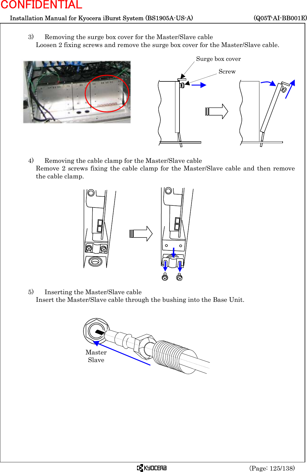  Installation Manual for Kyocera iBurst System (BS1905A-US-A)     (Q05T-AI-BB001E) (Page: 125/138) CONFIDENTIAL  3)    Removing the surge box cover for the Master/Slave cable Loosen 2 fixing screws and remove the surge box cover for the Master/Slave cable.               4)    Removing the cable clamp for the Master/Slave cable Remove 2 screws fixing the cable clamp for the Master/Slave cable and then remove the cable clamp.               5)    Inserting the Master/Slave cable Insert the Master/Slave cable through the bushing into the Base Unit.                     Master Slave Surge box cover  Screw 