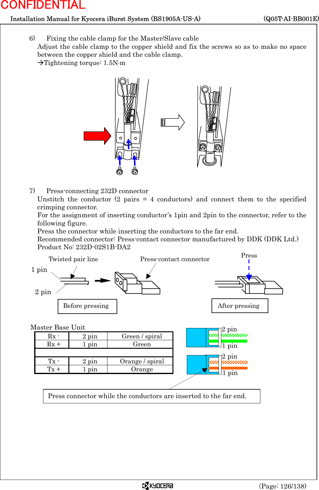  Installation Manual for Kyocera iBurst System (BS1905A-US-A)     (Q05T-AI-BB001E) (Page: 126/138) CONFIDENTIAL  6)    Fixing the cable clamp for the Master/Slave cable Adjust the cable clamp to the copper shield and fix the screws so as to make no space between the copper shield and the cable clamp. ÆTightening torque: 1.5N⋅m                7)    Press-connecting 232D connector Unstitch the conductor (2 pairs = 4 conductors) and connect them to the specified crimping connector. For the assignment of inserting conductor’s 1pin and 2pin to the connector, refer to the following figure. Press the connector while inserting the conductors to the far end. Recommended connector: Press-contact connector manufactured by DDK (DDK Ltd.) Product No: 232D-02S1B-DA2                Master Base Unit Rx -  2 pin  Green / spiral Rx +  1 pin  Green     Tx -  2 pin  Orange / spiral Tx +  1 pin  Orange     Twisted pair line Press-contact connector2 pin1 pinBefore pressing After pressingPress1 pin 2 pin 1 pin 2 pin Press connector while the conductors are inserted to the far end. 