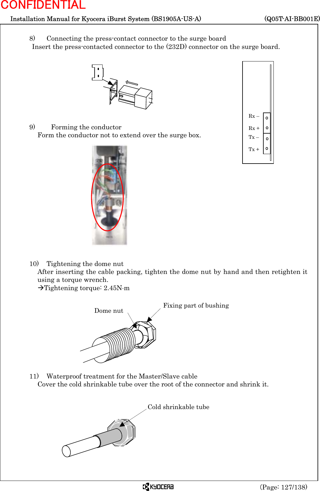  Installation Manual for Kyocera iBurst System (BS1905A-US-A)     (Q05T-AI-BB001E) (Page: 127/138) CONFIDENTIAL  8)   Connecting the press-contact connector to the surge board Insert the press-contacted connector to the (232D) connector on the surge board.          9)    Forming the conductor Form the conductor not to extend over the surge box.                10)    Tightening the dome nut After inserting the cable packing, tighten the dome nut by hand and then retighten it using a torque wrench. ÆTightening torque: 2.45N⋅m           11)  Waterproof treatment for the Master/Slave cable Cover the cold shrinkable tube over the root of the connector and shrink it.           Tx –  Tx + Rx –  Rx + Dome nut  Fixing part of bushing Cold shrinkable tube  