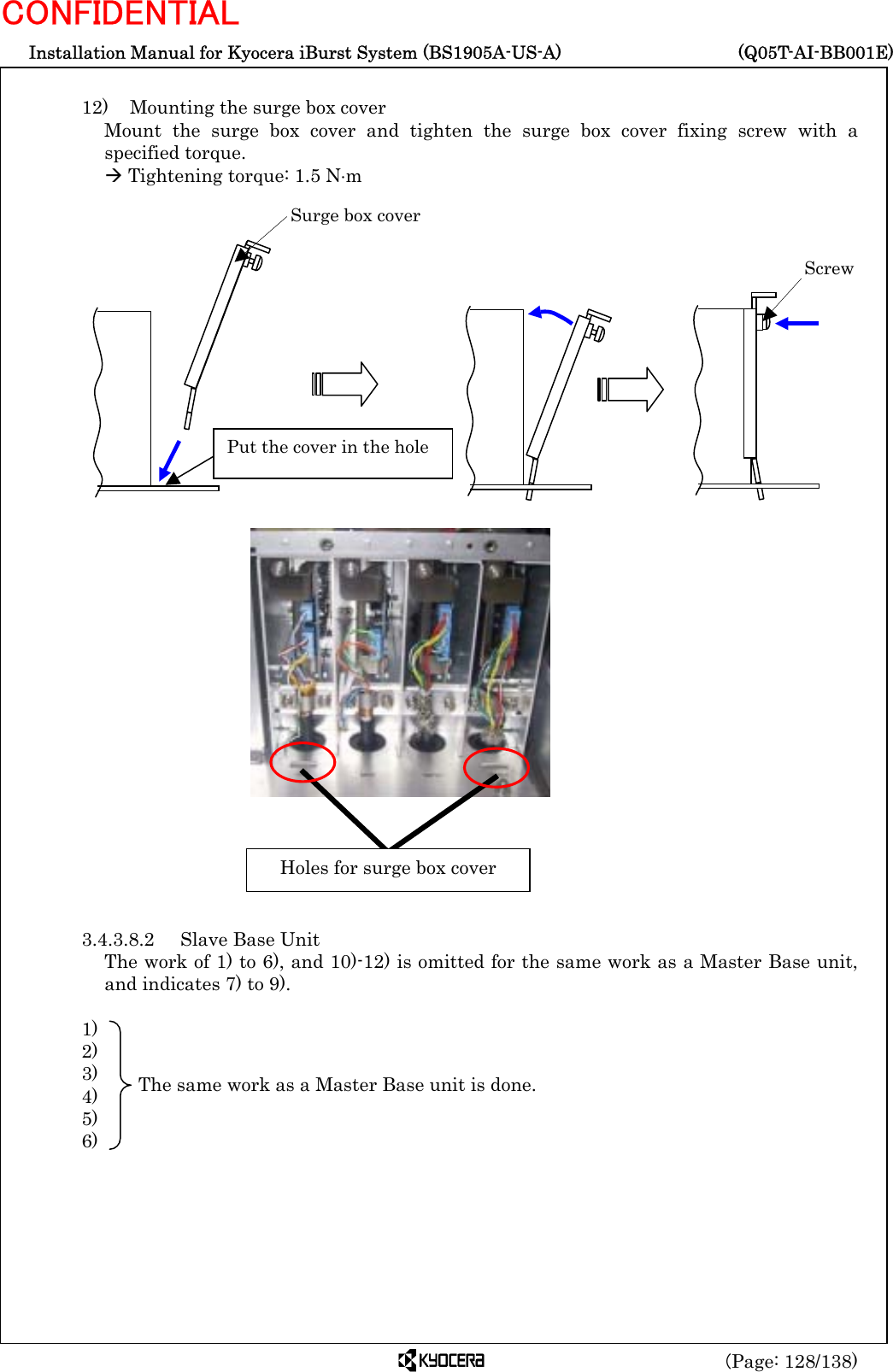  Installation Manual for Kyocera iBurst System (BS1905A-US-A)     (Q05T-AI-BB001E) (Page: 128/138) CONFIDENTIAL  12)    Mounting the surge box cover Mount the surge box cover and tighten the surge box cover fixing screw with a specified torque. Æ Tightening torque: 1.5 N⋅m                                  3.4.3.8.2  Slave Base Unit The work of 1) to 6), and 10)-12) is omitted for the same work as a Master Base unit, and indicates 7) to 9).  1)    2)    3)    4)    5)    6)            Surge box cover  Screw  Put the cover in the hole  Holes for surge box cover The same work as a Master Base unit is done. 