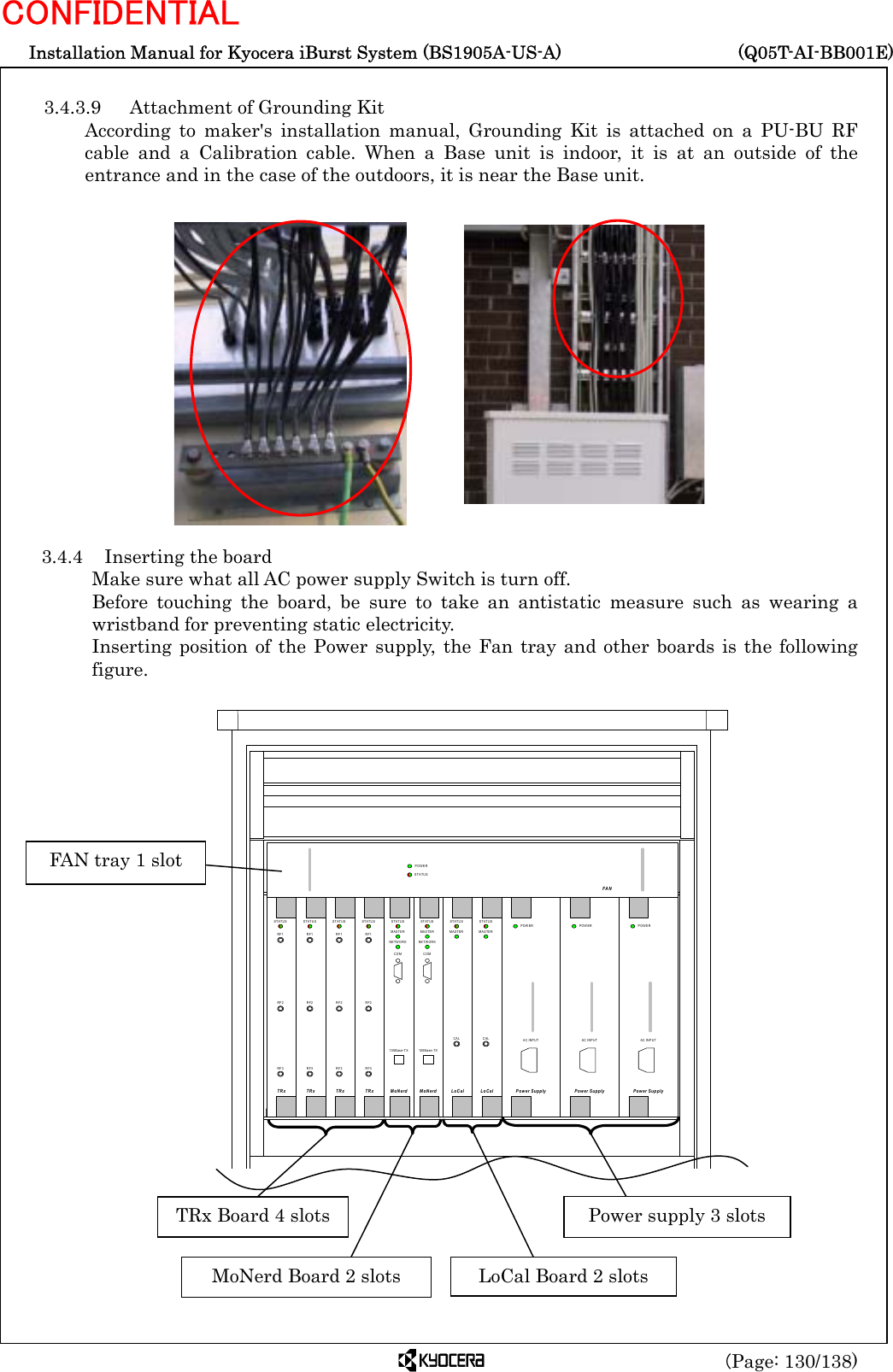  Installation Manual for Kyocera iBurst System (BS1905A-US-A)     (Q05T-AI-BB001E) (Page: 130/138) CONFIDENTIAL  3.4.3.9  Attachment of Grounding Kit According to maker&apos;s installation manual, Grounding Kit is attached on a PU-BU RF cable and a Calibration cable. When a Base unit is indoor, it is at an outside of the entrance and in the case of the outdoors, it is near the Base unit.                 3.4.4  Inserting the board Make sure what all AC power supply Switch is turn off. Before touching the board, be sure to take an antistatic measure such as wearing a wristband for preventing static electricity. Inserting position of the Power supply, the Fan tray and other boards is the following figure.                                RF1RF2RF3TRxSTATUSRF1RF2RF3TRxSTATUSRF1RF2RF3TRxSTATUSRF1RF2RF3TRxSTATUSCALLoCalSTATUSMASTERCALLoCalSTATUSMASTERMoNerdSTATU SMASTERNETWORKCOM100Base-TXMoNerdSTATUSMASTERNETWORKCOM100Base-TXPower SupplyPOWERAC INPUTPower SupplyPOWERAC INPUTPower SupplyPOWERAC INPUTFANPOWERSTATUS  TRx Board 4 slots  Power supply 3 slots FAN tray 1 slot MoNerd Board 2 slots  LoCal Board 2 slots 