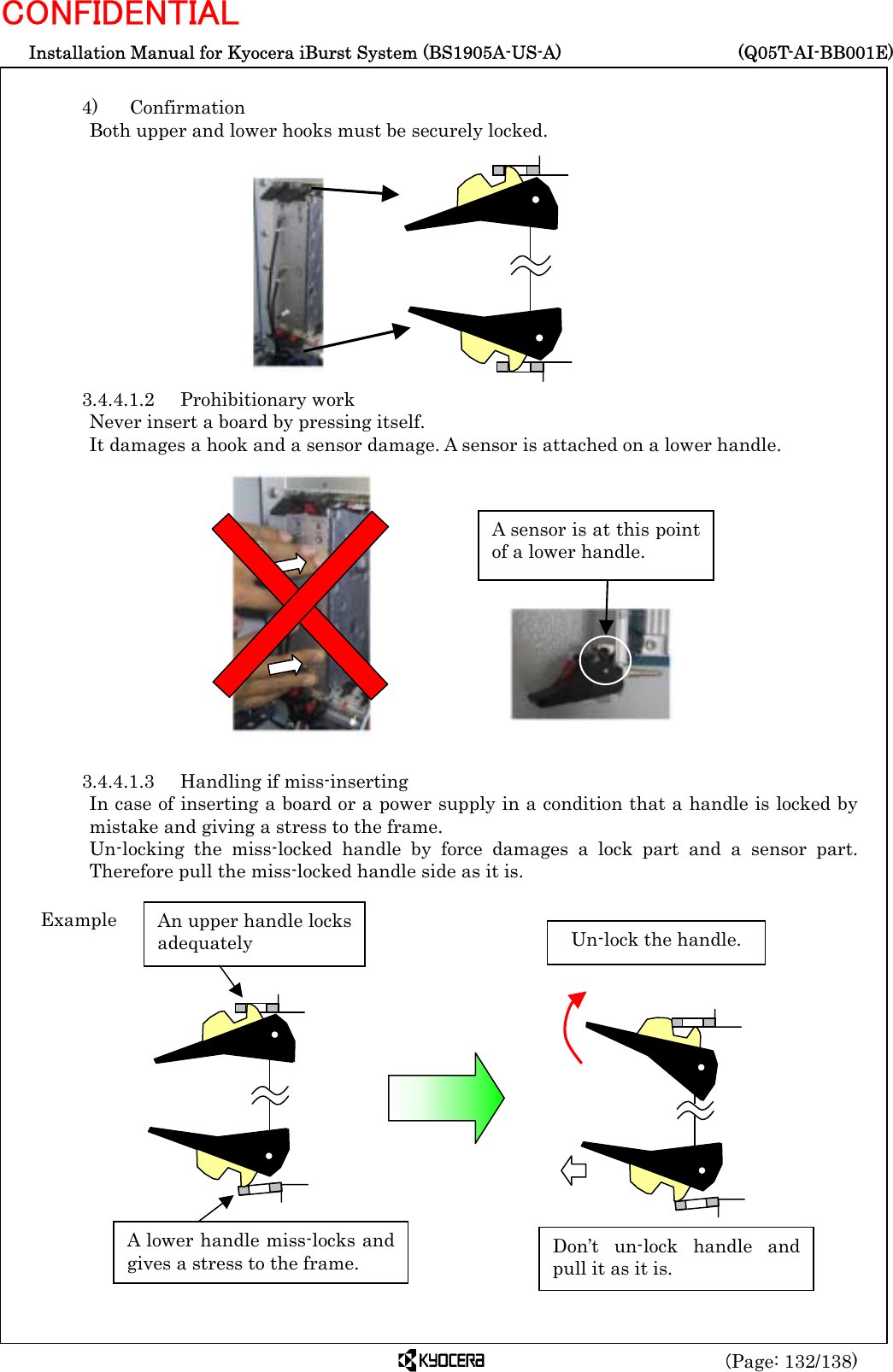  Installation Manual for Kyocera iBurst System (BS1905A-US-A)     (Q05T-AI-BB001E) (Page: 132/138) CONFIDENTIAL  4)   Confirmation Both upper and lower hooks must be securely locked.            3.4.4.1.2 Prohibitionary work Never insert a board by pressing itself. It damages a hook and a sensor damage. A sensor is attached on a lower handle.               3.4.4.1.3  Handling if miss-inserting In case of inserting a board or a power supply in a condition that a handle is locked by mistake and giving a stress to the frame. Un-locking the miss-locked handle by force damages a lock part and a sensor part. Therefore pull the miss-locked handle side as it is.                     A lower handle miss-locks andgives a stress to the frame. An upper handle locksadequately Example Un-lock the handle. Don’t un-lock handle andpull it as it is. A sensor is at this pointof a lower handle. 