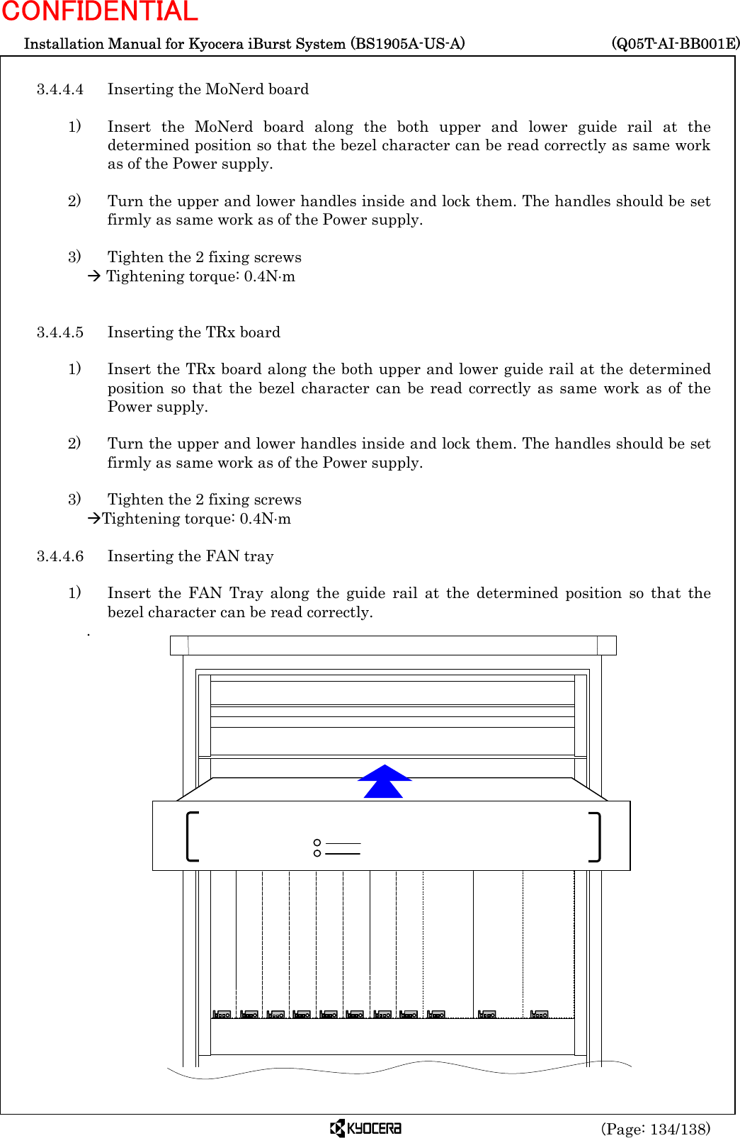  Installation Manual for Kyocera iBurst System (BS1905A-US-A)     (Q05T-AI-BB001E) (Page: 134/138) CONFIDENTIAL  3.4.4.4  Inserting the MoNerd board  1)   Insert the MoNerd board along the both upper and lower guide rail at the determined position so that the bezel character can be read correctly as same work as of the Power supply.  2)    Turn the upper and lower handles inside and lock them. The handles should be set firmly as same work as of the Power supply.  3)    Tighten the 2 fixing screws Æ Tightening torque: 0.4N⋅m   3.4.4.5  Inserting the TRx board  1)    Insert the TRx board along the both upper and lower guide rail at the determined position so that the bezel character can be read correctly as same work as of the Power supply.  2)    Turn the upper and lower handles inside and lock them. The handles should be set firmly as same work as of the Power supply.  3)    Tighten the 2 fixing screws ÆTightening torque: 0.4N⋅m  3.4.4.6  Inserting the FAN tray  1)   Insert the FAN Tray along the guide rail at the determined position so that the bezel character can be read correctly. .                          