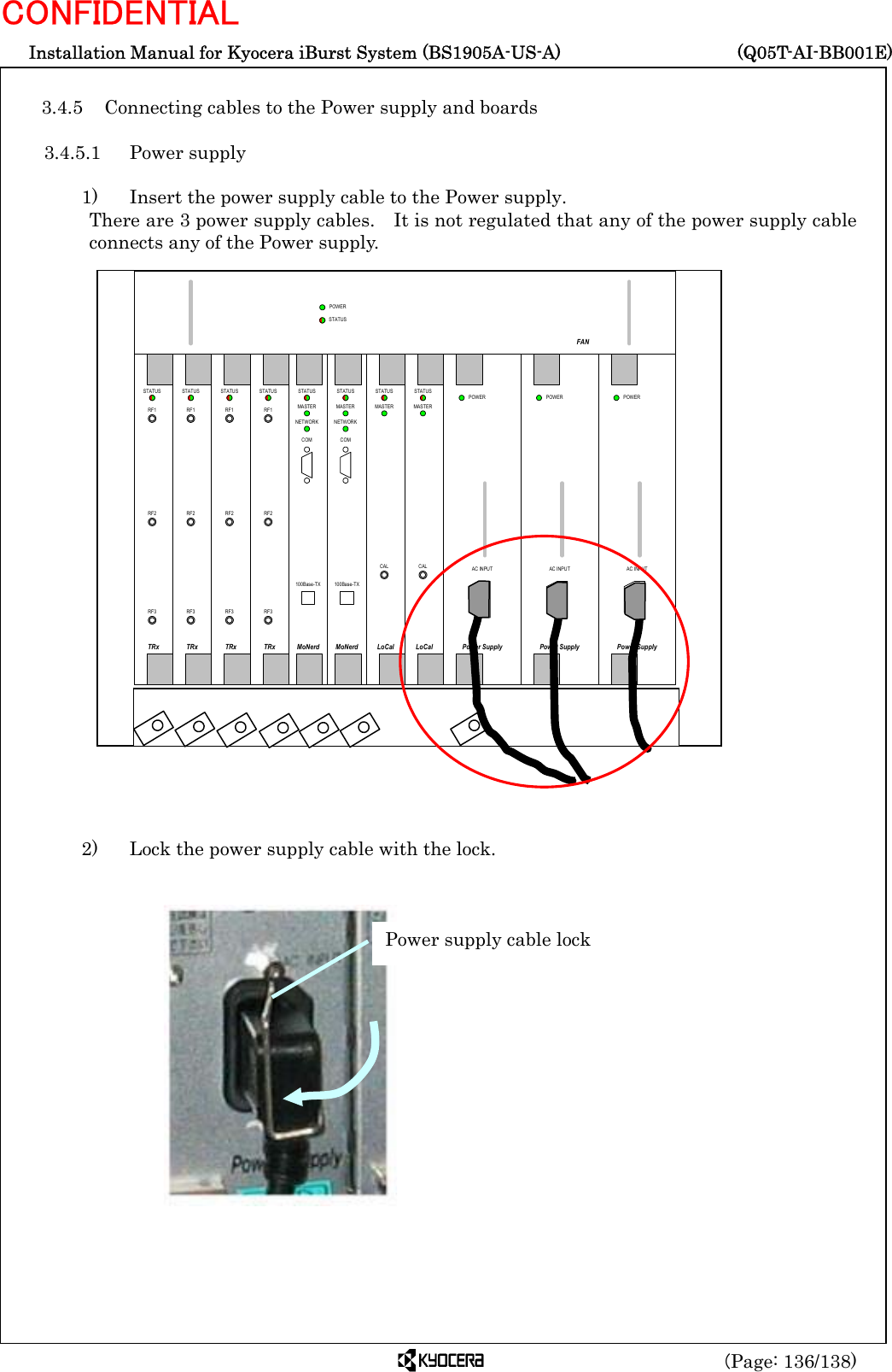  Installation Manual for Kyocera iBurst System (BS1905A-US-A)     (Q05T-AI-BB001E) (Page: 136/138) CONFIDENTIAL  3.4.5 Connecting cables to the Power supply and boards  3.4.5.1 Power supply  1)    Insert the power supply cable to the Power supply. There are 3 power supply cables.    It is not regulated that any of the power supply cable connects any of the Power supply.                           2)    Lock the power supply cable with the lock.                  Power supply cable lock RF1RF2RF3TRxSTATUSRF1RF2RF3TRxSTATUSRF1RF2RF3TRxSTATUSRF1RF2RF3TRxSTATUSCALLoCalSTATUSMASTERCALLoCalSTATUSMASTERMoNerdSTATUSMASTERNETWORKCOM100Base-TXMoNerdSTATUSMASTERNETWORKCOM100Base-TXPower SupplyPOWERAC INPUTPower SupplyPOWERAC INPUTPower SupplyPOWERAC INPUTFANPOWERSTATUS  