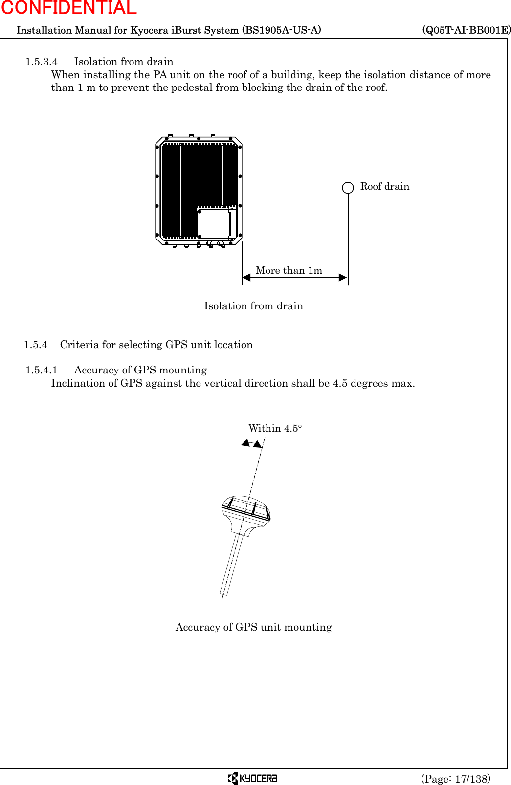  Installation Manual for Kyocera iBurst System (BS1905A-US-A)     (Q05T-AI-BB001E) (Page: 17/138) CONFIDENTIAL  1.5.3.4  Isolation from drain When installing the PA unit on the roof of a building, keep the isolation distance of more than 1 m to prevent the pedestal from blocking the drain of the roof.                 Isolation from drain   1.5.4  Criteria for selecting GPS unit location  1.5.4.1  Accuracy of GPS mounting Inclination of GPS against the vertical direction shall be 4.5 degrees max.                                   Accuracy of GPS unit mounting        More than 1m Roof drain Within 4.5° 